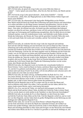 und folgte jeder seiner Bewegung.
[007,13] Und siehe, da sprach die ewige Liebe zum ersten Male den Adam an:
„Adam!“ – Und er sprach zum ersten Male: „Hier bin ich, Herr der Glorie, der Macht und der
Kraft!“
[007,14] Und die ewige Liebe sprach abermals: „Siehe deine Gehilfin!“ – Und die
Eva antwortete: „Siehe, Herr, die Magd gehorsam zu den Füßen Deines Sohnes liegen und
harren seiner Befehle!“
[007,15] Und siehe, die erbarmende Liebe fand großes Wohlgefallen an den Werken
Ihrer Macht und Kraft durch die Gnade Ihrer Erbarmung und sprach ferneres und unterrichtete
sie in allem und lehrte sie alle Dinge kennen, benennen und gebrauchen. Und als sie alles
verstanden, kannten und gebrauchen konnten, da sprach die erbarmende Liebe wieder zu
ihnen: „Nun sehet, ihr erlerntet nun alles, ihr kennet nun alles und könnet den Gebrauch
machen von allem bis auf eines, und dieses Letzte will Ich euch jetzt lehren und die Kraft in
euch legen zur Fortzeugung und Fortpflanzung euresgleichen; aber ihr dürfet davon erst dann
Gebrauch machen, wenn Ich wiederkommen werde, euch bekleidet werde finden mit dem
Kleide des Gehorsams, der Demut, der Treue und der gerechten Unschuld. Wehe aber euch,
so Ich euch nackt finde; Ich werde euch verstoßen, und der Tod wird die Folge sein!“

8. Kapitel
[008,01] Und siehe, da verdeckte Sich die ewige Liebe das Angesicht und entfernte
Sich nach der Zahl der Ordnung auf eine bestimmte Zeit und war blind aus Ihrer Tiefe der
Erbarmung und wollte und konnte nicht wissen, was die Neugeschaffenen tun würden im
Gerichte der Gottheit für die Probe ihrer Freiheit in der Zeit der Kürze auf der Erde durch die
Liebe der Erbarmung. Und der Ort, der ihnen gegeben ward zur Wohnung auf den Festen des
Landes, war ein Tal und war ein Garten und ward benannt das Paradies; und das war das
Land, das später von Milch und Honig überfloß, und war die Stelle, die in der großen Zeit der
Zeiten der größten der Taten der ewigen Liebe ,Bethlehem‘ hieß und so heißen wird fürder
ewiglich, und war der Punkt, da das ewige Wort im Fleische körperlich zum ersten Male
erschaute das Licht Seiner Gnade dem Tropfen der Erbarmung leuchten von der weiten
Sonne, dem Monde und allen den Sternen.
[008,02] Und siehe, ihre Begierde wuchs im Gerichte der versuchenden Gottheit in
Ihrem Grimme. Und es stand ein Baum im Garten, und dieser Baum trug Äpfel der schönsten
Art, und der Eva gelüstete nach denselben, und sie sprach zu Adam: „Siehe, Adam, mich
gelüstet stark nach dieser Frucht! So du willst, will ich eine pflücken und verkosten und es dir
dann reichen als erste Gabe aus meiner Hand!“
[008,03] Und siehe, der Adam schwieg, nachdenkend über die Rede der Eva. Und
eine innere Stimme, die heilig war, da sie aus der Gottheit in ihm kam, sagte ihm: „So ihr von
der Frucht dieses Baumes essen werdet, so werdet ihr sterben!“ Und der Adam erschrak
darüber sehr, so daß er keine Antwort geben konnte der geliebten Eva.
[008,04] Und die Begierde stieg in der Eva empor und zog sie unter den Baum und
hieß sie pflücken einen Apfel vom selben. Und es gewahrte nun der Adam, daß die Eva
untreu wurde seinem Herzen, und er ward traurig und sprach:
[008,05] „Eva, Eva, was tust du? Siehe, wir sind noch nicht gesegnet vom Herrn der
Macht und der Kraft und des Lebens! Siehe, du hältst die Frucht des Todes in deiner Hand;
wirf sie von dir, damit wir nicht sterben in der Nacktheit vor dem Herrn der Gerechtigkeit!“
[008,06] Und siehe, da erschrak die Eva in ihrer Begierde vor dem Ernste des Adam
und ließ die Frucht des Todes fallen auf die Erde. Und ihre Begierde verließ sie, und sie ward
frei von ihrer Begierde, und der Adam fand ein großes Wohlgefallen an der Befreiung aus den
Schlingen der todbringenden Begierde Evas.
[008,07] Aber siehe, die von der Eva aus ihrem Herzen verbannte Begierde lag nun
auf der Erde und formte sich durch die Macht des richtenden Grimmes der Gottheit zur
Gestalt einer großen Schlange, nahm die Frucht des Todes in ihren Rachen, kroch auf den
Baum und umschlang denselben in allen Ästen und Zweigen von der Wurzel bis zum Scheitel
und richtete starre Blicke auf die Eva. Und die Eva gewahrte es und sah die Schlange an, und
 