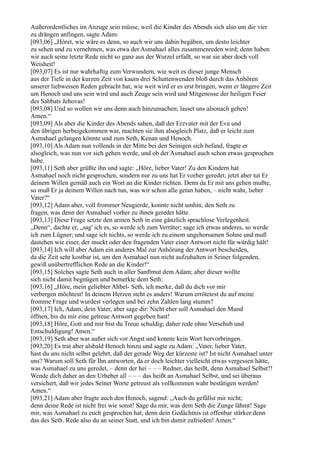 Außerordentliches im Anzuge sein müsse, weil die Kinder des Abends sich also um die vier
zu drängen anfingen, sagte Adam:
[093,06] „Höret, wie wäre es denn, so auch wir uns dahin begäben, um desto leichter
zu sehen und zu vernehmen, was etwa der Asmahael alles zusammenreden wird; denn haben
wir auch seine letzte Rede nicht so ganz aus der Wurzel erfaßt, so war sie aber doch voll
Weisheit!
[093,07] Es ist nur wahrhaftig zum Verwundern, wie weit es dieser junge Mensch
aus der Tiefe in der kurzen Zeit von kaum drei Schattenwenden bloß durch das Anhören
unserer liebweisen Reden gebracht hat; wie weit wird er es erst bringen, wenn er längere Zeit
um Henoch und uns sein wird und auch Zeuge sein wird und Mitgenosse der heiligen Feier
des Sabbats Jehovas!
[093,08] Und so wollen wir uns denn auch hinzumachen; lasset uns alsonach gehen!
Amen.“
[093,09] Als aber die Kinder des Abends sahen, daß der Erzvater mit der Eva und
den übrigen herbeigekommen war, machten sie ihm alsogleich Platz, daß er leicht zum
Asmahael gelangen könnte und zum Seth, Kenan und Henoch.
[093,10] Als Adam nun vollends in der Mitte bei den Seinigen sich befand, fragte er
alsogleich, was nun vor sich gehen werde, und ob der Asmahael auch schon etwas gesprochen
habe.
[093,11] Seth aber grüßte ihn und sagte: „Höre, lieber Vater! Zu den Kindern hat
Asmahael noch nicht gesprochen, sondern nur zu uns hat Er vorher geredet; jetzt aber tut Er
deinem Willen gemäß auch ein Wort an die Kinder richten. Denn da Er mit uns gehen mußte,
so muß Er ja deinem Willen nach tun, was wir schon alle getan haben, – nicht wahr, lieber
Vater?“
[093,12] Adam aber, voll frommer Neugierde, konnte nicht umhin, den Seth zu
fragen, was denn der Asmahael vorher zu ihnen geredet hätte.
[093,13] Diese Frage setzte den armen Seth in eine gänzlich sprachlose Verlegenheit.
„Denn“, dachte er, „sag' ich es, so werde ich zum Verräter; sage ich etwas anderes, so werde
ich zum Lügner; und sage ich nichts, so werde ich zu einem ungehorsamen Sohne und muß
dastehen wie einer, der muckt oder den fragenden Vater einer Antwort nicht für würdig hält!
[093,14] Ich will aber Adam ein anderes Mal zur Anhörung der Antwort bescheiden,
da die Zeit sehr kostbar ist, um den Asmahael nun nicht aufzuhalten in Seiner folgenden,
gewiß unübertrefflichen Rede an die Kinder!“
[093,15] Solches sagte Seth auch in aller Sanftmut dem Adam; aber dieser wollte
sich nicht damit begnügen und bemerkte dem Seth:
[093,16] „Höre, mein geliebter Ahbel- Seth, ich merke, daß du dich vor mir
verbergen möchtest! In deinem Herzen steht es anders! Warum errötetest du auf meine
fromme Frage und wurdest verlegen und bei zehn Zahlen lang stumm?
[093,17] Ich, Adam, dein Vater, aber sage dir: Nicht eher soll Asmahael den Mund
öffnen, bis du mir eine getreue Antwort gegeben hast!
[093,18] Höre, Gott und mir bist du Treue schuldig; daher rede ohne Verschub und
Entschuldigung! Amen.“
[093,19] Seth aber war außer sich vor Angst und konnte kein Wort hervorbringen.
[093,20] Es trat aber alsbald Henoch hinzu und sagte zu Adam: „Vater, lieber Vater,
hast du uns nicht selbst gelehrt, daß der gerade Weg der kürzeste ist? Ist nicht Asmahael unter
uns? Warum soll Seth für Ihn antworten, da er doch leichter vielleicht etwas vergessen hätte,
was Asmahael zu uns geredet, – denn der hei – – – Redner, das heißt, denn Asmahael Selbst?!
Wende dich daher an den Urheber all – – – das heißt an Asmahael Selbst, und sei überaus
versichert, daß wir jedes Seiner Worte getreust als vollkommen wahr bestätigen werden!
Amen.“
[093,21] Adam aber fragte auch den Henoch, sagend: „Auch du gefällst mir nicht;
denn deine Rede ist nicht frei wie sonst! Sage du mir, was dem Seth die Zunge lähmt! Sage
mir, was Asmahael zu euch gesprochen hat; denn dein Gedächtnis ist offenbar stärker denn
das des Seth. Rede also du an seiner Statt, und ich bin damit zufrieden! Amen.“
 