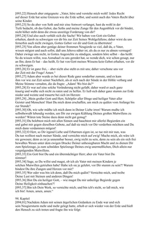 [093,22] Henoch aber entgegnete: „Vater, höre und verstehe mich wohl! Jedes Recht
auf dieser Erde hat seine Grenzen wie die Erde selbst, und somit auch des Vaters Recht über
seine Kinder.
[093,23] So du aber von Seth und mir eine Antwort verlangst, hast du wohl in der
Tiefe bedacht, ob das Gebot, das Seths und meine Zunge für den Augenblick vor dir bindet,
nicht höher steht denn die etwas unzeitige Forderung von dir?
[093,24] Und also auch verhält sich die Sache! Wir haben von Gott ein Gebot
erhalten, darob zu schweigen vor dir bis zur Zeit Seines Wohlgefallens; daher wirst du uns
fernerhin auch nicht zwingen, Gottes Gebot vor dir und Gott zu übertreten!
[093,25] Von allem aber genüge deiner frommen Neugierde so viel, daß du, o Vater,
wissen mögest und auch sollst, daß uns Jehova näher ist, als du es nur zu ahnen vermagst!
Daher zwinge uns nicht, in Gottes Angesichte zu sündigen, sondern höre selbst – das heißt:
So du wissen willst, was Asmahael zu uns geredet hat, so wende dich, wie schon gesagt, nur
an Ihn; denn Er hat – das heißt, Er hat von Gott meines Wissens kein Gebot erhalten, vor dir
zu schweigen.
[093,26] Er ist ganz frei, – aber nicht also steht es mit uns; daher verschone uns vor
der Zeit mit der Frage! Amen.“
[093,27] Adam aber wurde es bei dieser Rede ganz sonderbar zumute, und es kam
ihm vor wie zur Zeit seiner Nacktheit, als er sich nach der Sünde in der Höhle verbarg und
Meine Stimme vernahm, die da fragte: „Adam! Wo bist du?“
[093,28] Er war auf eine solche Veränderung nicht gefaßt; daher ward er auch ganz
traurig und wußte sich nicht zu raten und zu helfen. Er ließ sich daher ganz stumm zur Erde
nieder und weinte und trauerte bei sich im Herzen:
[093,29] „Mein großer Gott und Herr, Schöpfer aller Dinge und heiliger Vater aller
Geister und Menschen! Hast Du mich denn erschaffen, um mich zu quälen vom Anfange bis
zur Stunde?
[093,30] Oh, wie sehr müßte ich mich dann in Deiner Liebe irren! Warum mußte ich
selbstbewußt lebendig werden, um Dir zur ewigen Kühlung Deines großen Mutwillens zu
werden? Wären tote Steine dazu denn nicht gut genug?
[093,31] Du belebtest mich mit allen Sinnen und hauchtest mir allerlei Begierden ein
und gabst mir gegen dieselben Gebote, auf daß sie mich vor Dir verderben möchten und Du
mich dann verdammen mögest!
[093,32] O Herr, so Dir irgend Liebe und Erbarmen eigen ist, so tue mit mir nun, was
Du tun wolltest nach meiner Sünde, und vernichte mich auf ewig! Mache mich, als wäre ich
nie gewesen; denn es ist ja unnennbar besser, ewig nicht zu sein, denn zu sein als ein sich frei
bewußtes Wesen unter dem ewigen Drucke Deiner unbesiegbaren Macht und zu dienen Dir
zum Spielzeuge, ja zum schnöden Spielzeuge Deines ewig unermeßlichen, Dich allein nur
vergnügenden Mutwillens.
[093,33] Ein Gott bist Du und ein übermächtiger Herr; aber ein Vater bist Du
nimmer!
[093,34] Sage, so Du willst und magst, ob ich als Vater mit meinen Kindern je
solchen Mutwillen getrieben habe! Habe ich sie je gelehrt, vor Dir stumm zu sein?! Warum
bindest Du ihre Zungen und Herzen vor mir?
[093,35] Wer oder was bin ich denn, daß Du mich quälst? Vernichte mich, und treibe
Deine Lust mit Steinen und anderen Dingen!
[093,36] Bist Du ein heiliger Gott, – wie magst Du mir unheilige Begierde gegen
Deine Heiligkeit einhauchen?!
[093,37] Bin ich Dein Werk, so vernichte mich; und bin ich's nicht, so laß mich, wie
ich bin! Amen, amen, amen.“

94. Kapitel
[094,01] Nachdem Adam mit seinen ärgerlichen Gedanken zu Ende war und sich
sein Neugiersturm mehr und mehr gelegt hatte, erhob er sich wieder von der Erde und hieß
den Henoch zu sich treten und fragte ihn wie folgt:
 