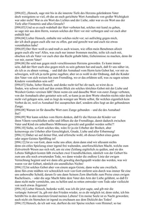 [094,02] „Henoch, sage mir bis in die innerste Tiefe des Herzens gekränktem Vater
doch wenigstens so viel, ob das an euch gerichtete Wort Asmahaels von großer Wichtigkeit
war oder nicht! War es ein Wort des Lichtes und der Liebe, oder war es ein Wort aus der
Tiefe aller Finsternis und alles Greuels?
[094,03] Und so es euch wahrhaft der Herr verboten hat, solches mir kund zu geben,
so sage mir aus dem Herrn, warum solches der Herr vor mir verborgen und vor euch aber
enthüllt hat!
[094,04] Lieber Henoch, enthalte mir solches nicht vor; sei aufrichtig gegen mich,
der ich doch gegen euch alle nur zu offen, gut und gerecht war und euch nie etwas
vorenthalten habe!
[094,05] Der Herr weiß es und muß es auch wissen, wie offen mein Benehmen allzeit
gegen euch alle war! Alles, was euch nur immer frommen mochte, teilte ich euch mit,
obschon ich als Vater vor euch eher das Recht gehabt hätte, Geheimnisse zu machen, denn ihr
vor mir, eurem Vater!
[094,06] Ihr seid nun gegen mich verschlossenen Herzens geworden. Es kann immer
sein, daß der Herr euch also gegen mich zu sein geboten hat und auch, daß Er uns näher ist,
als ich es zu ahnen vermag, – und daß der Asmahael vom Herrn kein Gebot hat, vor mir zu
schweigen, will ich ja recht gerne zugeben; aber ist es wohl in der Ordnung, daß die Kinder
den Vater von sich weisen hin zum Fremdling, wo er das erfahren soll, was zu sagen seinen
Kindern vorenthalten sein soll?
[094,07] Siehe, lieber Henoch, und denke recht tief bei dir nach, so wirst du es
finden, wie schwer sich auf den ersten Blick ein solches törichtes Gebot mit der Liebe und
Weisheit Gottes vereinen läßt! Denn wenn ein und dasselbe Wort von eurer Zunge verboten,
von der Asmahaels aber gestattet sein soll, so kann ja an dem Worte ohnehin nichts oder doch
nicht viel gelegen sein, und es liegt da weniger am Worte selbst, für welches eigentlich kein
Verbot da ist, weil es Asmahael frei aussprechen darf, sondern alles liegt an der gebundenen
Zunge.
[094,08] Warum ist für dasselbe Wort eure Zunge gebunden – und die des Asmahael
frei?
[094,09] Wer kann solches vom Herrn denken, daß Er die Herzen der Kinder vor
ihren Vätern verschließen sollte und öffnen die der Fremdlinge, damit dadurch zwischen
Vater und Kind ein unheilbares Mißtrauen geweckt und genährt werden sollte?!
[094,10] Siehe, so Gott solches täte, wäre Er ja ein Urheber der Bosheit, aber
keineswegs ein Urheber aller Gerechtigkeit, Gnade, Liebe und aller Erbarmung!
[094,11] Daher sei auf deiner Hut, und erforsche wohl, ob dieses Gebot eines guten
oder argen Geistes Sprößling ist!
[094,12] Ist es von Gott, dann wehe uns allen; denn dann sind wir allesamt nichts
denn ein eitles Spielzeug einer irgend frei waltenden, unerforschlichen Macht, welche zum
Zeitvertreib Wesen aus sich ruft, um sie eine Zeitlang ergötzlich zu quälen, und sie des
Lebens Süßigkeit kosten läßt zwischen zwei Unendlichkeiten, nämlich von der Geburt bis
zum uns alle noch erwartenden Tode, wo dann wieder die endlose Linie der ewigen
Vernichtung beginnt und wir dann alle gewaltig durchgequält wieder das werden, was wir
waren vor der Geburt, nämlich ein unendliches Nichts!
[094,13] Ist solches Gebot aber von einem argen Geiste, dann wehe uns zweifach;
denn fürs erste müßten wir schrecklich weit von Gott entfernt sein durch was immer für eine
uns unbewußte Schuld, darum Er uns dann Seinem Zorn überließe zum Preise eines ewigen
Rachefeuers, – oder die arge Macht hätte dem Vater den Arm der Liebe gelähmt, so daß Er
dann nicht mehr vermöchte, uns zu helfen und zu retten entweder vom Tode oder vielleicht
von noch etwas Ärgerem!
[094,14] Lieber Henoch, bedenke wohl, was ich dir jetzt sagte, und gib mir die
verlangte Antwort! Ja, gib mir den Frieden wieder, so es dir möglich ist; denn siehe, ich bin
betrübt bis in den innersten Grund meines Lebens! Um meine Seele ist es Nacht geworden;
auch nicht ein Sternchen ist irgend zu erschauen aus dem Dickicht des Todes!
[094,15] Henoch, da ich satt war, durftest du mir Speise reichen vom Himmel; so tue
 