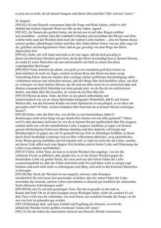 es jetzt um so mehr, da ich danach hungere und dürste über und über! Hör' und tue! Amen.“

95. Kapitel
[095,01] Als nun Henoch vernommen hatte die Frage und Rede Adams, erhob er sich
alsbald und richtete folgende Worte aus Mir an den Adam, sagend:
[095,02] „Im Namen des großen Gottes, der da mit uns ist auf allen Wegen sichtbar
und unsichtbar – sichtbar allen Ihn wahrhaft Liebenden und unsichtbar den Weisen und allen,
welche mehr nach der Weisheit denn nach der wahren Liebe trachten –, also im Namen dieses
unseres großen, allmächtigen Gottes und über alles liebevollsten Vaters von uns allen sage ich
dir, geliebter und hochgeachteter Vater, daß du gar gewaltig von dem Wege des Herrn
abgewichen bist!
[095,03] ,Siehe, ich will, kann und muß es dir nun sagen, daß du dich gewaltig in
deiner erzväterlichen Weisheit geirrt hast, da du den Herrn beschuldigt hast in deinem Herzen,
als triebe Er einen Mutwillen mit uns und erschaffe uns bloß zu einem Ihn allein
vergnügenden Spielzeuge!
[095,04] O Vater, könntest du ahnen, wie groß, ja wie unendlich groß dein Irrtum ist,
dann möchtest du nicht im Ärger, sondern in deiner Reue den Herrn um deine ewige
Vernichtung bitten; denn du würdest dich vermöge solcher gröblichen Anschuldigung selbst
verdammen müssen und wünschen müssen, daß alle Berge über dich herfallen sollen, um dich
zu verbergen vor dem Antlitze Dessen, der dir und uns allen noch nie so entsetzlich nahe und
überaus unaussprechlich liebetätig war denn gerade jetzt, wo du Ihn dir am entferntesten
denkst, und daher über Ihn losziehst, als wärest du ein Herr über Ihn.
[095,05] Meinst du denn, Vater, der Herr ist uns gleich unbeständig und
wetterwendisch wie ein an einem Spinnfaden hängendes Wetterblatt, daß Er mit Seinen
Werken täte, was die kleinsten Kinder mit ihren Spielereien zu tun pflegen, so sie ihrer satt
geworden sind?! O Vater, welche Gedanken über Gott hast du in deinem Herzen aufsteigen
lassen?!
[095,06] Siehe, wäre der Herr also, wie du Ihn zu sein beschuldigst, hätte Er
deinetwegen nicht schon lange ein gar elendvolles Garaus mit uns allen gemacht?! Allein,
weil Er aber durchaus nicht also ist, wie du in deinem Herzen argfälschlich über Ihn zeugtest,
sondern dafür nur voll der unendlichsten Liebe, Langmut, Sanftmut, ja sogar von Seinem
ganzen allerheiligsten Gottwesen überaus demütig und eben dadurch voll Gnade und
Barmherzigkeit ist gegen uns, die Er gemacht hat aus Sich zu lebendigen Gefäßen, in denen
durch Seine beständige Liebsorge sich ein Ihm vollkommen ähnliches, ewig unsterbliches,
freies Wesen geistig ausbilden und reif machen soll, so sind wir noch alle am Leben, werden
auf dieser Erde selbst noch eine längere Zeit fortleben und in Seiner Liebe und Erbarmung das
Leben ewig erhalten und behalten!
[095,07] Siehe, lieber Vater, du hast es in deiner Weisheit fein angelegt, von mir die
verbotene Frucht zu pflücken; aber glaube mir, es ist die feinste Weisheit gegen die
bescheidene Liebe ein grober Strick, der zwar auch aus den feinen Fäden der Liebe
zusammengedreht ist, aber die Fäden sind nicht mehr frei und daher nicht so innigst enge
bindsam und auch nicht mehr so schmiegsam und fähig, sich auch in den kleinsten Räumchen
zu bewegen.
[095,08] Der Strick der Weisheit ist nur tauglich, schwere, rohe Klumpen
unordentlich für eine kurze Zeit aneinander zu heften; aber die zarten Fäden der Liebe
umwinden das innerste, zarteste Leben und nehmen so dienend gar leichtlich der schauenden
Seele allleiseste Schwebungen wahr!
[095,09] Da sitzt Er auf dem grimmigen Tiere; Der hat es geredet zu mir und zu
Kenan und Seth! Ob an all dem Gesagten etwas Wichtiges haftet, nicht ich, sondern Er auf
dem Tiere wird's treu dir verkünden, wie noch hinzu, aus welchem Grunde die Zunge vor dir
mir von Gott ist gebunden gar worden.
[095,10] Beruhige dich, und fasse Geduld und Ergebung des Herzens, so wirst du
alsbald der Wunder Gottes größtes erschauen! Amen, hör' amen.“
[095,11] Als der Adam die unerwartete Antwort aus Henochs Munde vernommen
 