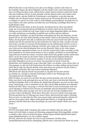 [096,07] Das Herz ist das Erdreich, die Liebe ist der Dünger, und die Liebe Gottes ist
der fruchtbare Regen; das darauf folgende Licht der Gnade ist der warme Sonnenschein. Alle
diese vier Dinge bewirken zuerst, daß das Korn verfault. Dieser Zustand ist gleich der Nacht
oder dem fruchtlosen Winter. In dem Zustande weiß der Mensch nichts und versteht nichts
und sieht nichts, und das Gefühl der Vernichtung ist sein Begleiter; wenn aber dann das
Frühjahr oder der Morgen kommt, alsdann fangen aus der Verwesung Wurzeln ins Erdreich
zu schlagen an, und wo sie in der Liebe in einem Bündel zusammenlaufen, da erhebt sich ein
neuer Stamm voll Leben und baut sich kühn eine neue Wohnung zu künftiger Reife für ein
hundertfaches Leben.
[096,08] Sehet an den Halm, an dem die frucht- und lebensschwere Ähre sich jubelnd
wiegt, aus wieviel tausend und tausend Röhrchen er besteht, durch die die Ähre lauter
Nahrung aus dem Schoße der Erde saugt! Sehet an die langen hängenden Blätter am Halme,
wie schön und überaus zweckmäßig sie gebildet und versehen sind mit zahllosen
kleinspitzigen Ausläufern, um durch dieselben aufzunehmen die Kost des Himmels, auf daß
dadurch die aus der Erde selbst lebendig werden möchte! Sehet an die bräunlichen Ringe am
Halme, die da gemacht sind, daß, je nachdem das Leben der neuen Frucht sich mehr und mehr
erhoben und sich frei gemacht hat aus dem Schlamme des Todes der Erde, sich fürs erste das
reine Leben verwahre vor unreinen Nachstellungen aus der Schlammtiefe und fürs zweite es
sich die der Erde entnommene Nahrung verfeinere und veredle und vollkommen vermische
zum Leben mit der allein belebenden Kost aus den Himmeln! Sehet an die vielen langen,
spitzenübersäten sogenannten Gräten, wie sie sich alle sorgsam dem Lichte zuwenden, um die
reine Gnadenkost von Gottes Sonne lüstern in sich zu saugen, auf daß die in neuen Hülschen
eingeschlossene Frucht des Lebens von keiner andern Kost mehr genährt werden möchte denn
allein von der der Gnade aus der Sonne! Sehet an die bald darauf folgende fleißig sich
schwingelnde Blüte, die da reichlich versehen ist mit der aus den höchsten Himmeln
gereichten Mannakost, die da wie ein feiner Tau anzusehen ist und der Frucht das
eigentlichste sich fortpflanzende ewige Leben gibt! Sehet, wie alsdann, wenn solches alles vor
sich gegangen ist, alles der Erde Entnommene des Halmes zu welken anfängt und gewisserart
stirbt; aber je mehr das Irdische abstirbt, desto mehr festet sich und freiet sich das Leben in
der ebenfalls sterbenden Ähre und in deren sterbenden Hülschen!
[096,09] So aber dann die Frucht reif geworden ist, da gehet ihr hin oder schicket
eure Kinder aus, auf daß sie sammeln und bringen sollen in eure Wohnungen und
Vorratskammern die lebendige Frucht.
[096,10] Sehet, also auch tut es der Herr! Ihr auch seid das Getreide; euer Leib ist der
Halm, eure Seele ist die gereinigte Kost aus der Erde, euer Geist ist die Kost des Himmels,
und Mein lebendiges Wort ist das Manna des allerhöchsten Himmels, das euch erst das wahre,
ewige Leben bringt, so ihr es annehmet wie die Ähre und die Blüte derselben am welkenden
Stamme der Welt. Doch, wie gesagt, es wird das Wort aber in euch zweimal gesät, und zwar
zuerst lebendig ins Erdreich eures Herzens zur prüfenden und euch läuternden Verwesung.
Dieses Wort findet schon ein jeder zum Teil in sich und zum Teil aber mündlich durch
erweckte Lehrer und Sprecher. Wenn dieser Same aber verwest ist und die Verwesung neue
Wurzeln getrieben hat zur Nahrung eines neuen Lebens, dann kommt das andere, lebendige
Wort wie jetzt von oben über die Ähre eures neuen Lebens und macht dasselbe vollends reif
und frei zum ewigen Leben. Daher werdet gleich dem Weizen, so werdet ihr gar bald
erkennen, daß Der allein das Leben hat und gibt, der unter euch wandelt! Höret zum Leben!
Amen.“

97. Kapitel
[097,01] Nach dieser Rede Asmahaels aber erhob sich alsbald wieder der Adam und
konnte sich nicht halten in seinem auf lebenslang ausgesprochenen Schweiggelübde, welches
er ohnehin vorher schon mit Seth hinterging, sondern begann alsbald folgende Rede gleich
einem Selbstbekenntnisse von sich zu geben, sagend:
[097,02] „Höret ihr alle, Kinder der Linie wie der Seitenlinie: Ich habe schon
neunhundertundzwanzig Steine niedergelegt, jährlich einen, sooft nach dem Winter die ersten
 