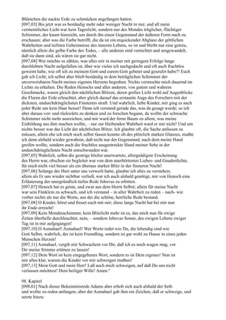 Blümchen die nackte Erde zu schmücken angefangen hatten.
[097,03] Bis jetzt war es beständig mehr oder weniger Nacht in mir, und all mein
vermeintliches Licht war kein Tageslicht, sondern nur des Mondes trüglicher, flüchtiger
Schimmer, der kaum hinreicht, um durch ihn einen Gegenstand der äußeren Form nach zu
erschauen; aber was die Farbe betrifft, die da ist ein erquickender Abglanz der göttlichen
Wahrheiten und tiefsten Geheimnisse des inneren Lebens, so ist und bleibt nur eine getreu,
nämlich allein die gelbe Farbe des Todes, – alle anderen sind vernichtet und umgewandelt,
daß sie dann sind, als wären sie gar nicht.
[097,04] Wer möchte es zählen, was alles mir in meiner mit geringem Erfolge lange
durchlebten Nacht aufgefallen ist, über wie vieles ich nachgedacht und oft auch fruchtlos
geweint habe, wie oft ich zu meinem Gott und eurem Gott gebetet und geseufzt habe?! Euch
gab ich Licht; ich selbst aber blieb beständig in dem betrüglichen Schimmer der
unverweisbaren Nacht meines eigenen Herzens begraben. Nichts vermochte mich dauernd im
Lichte zu erhalten. Die Reden Henochs und aller anderen, von gutem und wahrem
Geschmacke, waren gleich den nächtlichen Blitzen, deren grelles Licht wohl auf Augenblicke
die Fluren der Erde erleuchtet, aber gleich darauf das erstaunte Auge des Forschers mit der
dicksten, undurchdringlichsten Finsternis straft. Und wahrlich, liebe Kinder, mir ging es nach
jeder Rede um kein Haar besser! Denn ich verstand gerade das, was da gesagt wurde; so ich
aber daraus vor- und rückwärts zu denken und zu forschen begann, da wollte der schwache
Schimmer nicht mehr ausreichen, und mir ward der ferne Baum zu allem, was meine
Einbildung aus ihm machen wollte, – nur zur bleibenden Wahrheit ward er mir nicht! Und um
nichts besser war das Licht der nächtlichen Blitze. Ich glaubte oft, die Sache anfassen zu
müssen; allein ehe ich mich noch selbst fassen konnte ob des plötzlich starken Glanzes, mußte
ich denn alsbald wieder gewahren, daß nicht nur der Gegenstand, nach dem meine Hand
greifen wollte, sondern auch die fruchtlos ausgestreckte Hand meiner Sehe in der
undurchdringlichsten Nacht entschwunden war.
[097,05] Wahrlich, selbst die gestrige höchst unerwartete, allergnädigste Erscheinung
des Herrn war, obschon sie begleitet war von dem unerhörtesten Liebes- und Gnadenlichte,
für mich nicht viel besser als ein überaus starker Blitz in der finsteren Nacht!
[097,06] Solange der Herr unter uns verweilt hatte, glaubte ich alles zu verstehen;
allein als Er uns wieder sichtbar verließ, war ich auch alsbald genötigt, mir von Henoch eine
Erläuterung der unergründlich tiefen Rede Jehovas zu erbitten.
[097,07] Henoch hat es getan, und zwar aus dem Herrn Selbst; allein für meine Nacht
war sein Fünklein zu schwach, und ich verstand – in aller Wahrheit zu reden – nach- wie
vorher nichts als nur die Worte, aus der die schöne, herrliche Rede bestand.
[097,08] O Kinder, höret und freuet euch mit mir; diese lange Nacht hat bei mir nun
ihr Ende erreicht!
[097,09] Kein Mondesschimmer, kein Blitzlicht mehr ist es, das mich nun für ewige
Zeiten überhelle durchleuchtet, nein, – sondern Jehovas Sonne, des ewigen Lebens ewiger
Tag ist in mir aufgegangen!
[097,10] O Asmahael! Asmahael! Wer Worte redet wie Du, die lebendig sind wie
Gott Selbst, wahrlich, der ist kein Fremdling, sondern ist gar wohl zu Hause in eines jeden
Menschen Herzen!
[097,11] Asmahael, vergib mir Schwachem vor Dir, daß ich es noch wagen mag, vor
Dir meine Stimme ertönen zu lassen!
[097,12] Dein Wort ist kein eingegebenes Wort, sondern es ist Dein eigenes! Nun ist
mir alles klar, warum die Kinder vor mir schweigen mußten!
[097,13] Mein Gott und mein Herr! Laß auch mich schweigen, auf daß Du uns nicht
verlassen möchtest! Dein heiliger Wille! Amen.“

98. Kapitel
[098,01] Nach dieser Bekenntnisrede Adams aber erhob sich auch alsbald der Seth
und wollte zu reden anfangen; aber der Asmahael gab ihm ein Zeichen, daß er schweige, und
setzte hinzu:
 