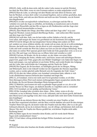 [098,02] „Seth, weißt du denn nicht, daß die wahre Liebe stumm ist und die Weisheit
nur dann das Wort führt, wenn sie zum Frommen anderer zu reden aufgefordert wird?!
[098,03] Hast du Liebe, so schweige mit dem Munde und rede allein im Herzen; und
hast du Weisheit, so lasse dich vorher von jemand begehren, und so solches geschehen, dann
rede wenig Worte, und rede aus dem Herzen und nicht aus dem Verstande, was da frommt
dem Begehrenden!
[098,04] Es ist aber unvergleichlich vielmal besser, zu schweigen und das Ohr zu
verhalten wie auch das Auge zu schließen, als beständig zu mundwetzen und zu brodeln
gleich einem Wasserfalle und das Ohr zu legen an alle Straßenecken und das Auge einer
Schwalbe gleich herumschießen zu lassen.
[098,05] ,Dem Munde drei Dinge, dem Ohre sieben und dem Auge zehn!‘ ist ja eure
Regel der Weisheit; warum demnach überflüssige Reden, – statt sieben dem Ohre tausend,
und dem Auge eine Unzahl?!
[098,06] Ich weiß aber, Seth, was du hast reden wollen; behalte es bei dir, und du
wirst sehen, daß morgen die Sonne wie gewöhnlich um die bestimmte Zeit aufgehen wird!
[098,07] Und ihr übrigen alle tuet desgleichen! Keiner dränge dem andern ein Wort
auf, sondern wer etwas erfahren möchte, der wende sich an einen, der da ist wohlverständigen
Herzens, das heißt eines Herzens, das da allzeit in sich vernimmt die Stimme der ewigen
Liebe und wohl versteht das Wort des Lebens aus Gott zur Zeit der nötigen Mitteilung. Wenn
aber dann ein solches Wort sparsam gleich dem Golde der Erde gesprochen wird, so ist es an
der Zeit, Ohr und Auge vom Herzen aus zu öffnen; höret und verstehet es wohl!
[098,08] Und nun, ihr Kinder, die ihr da wohnet, wo der Adam von seiner Hütte
schaut den Untergang der Sonne, erhebet euch, seid freien, treuen und aufrichtigen Herzens
gegen Gott, gegen eure Väter, gegen alle eure Brüder! Empfanget vom Adam den Segen; tuet
heute und morgen, was euch geboten ist um Gottes Willen, und werdet Kinder des Aufgangs
und der Liebe, aber nicht Kinder des Untergangs und der Nacht des Todes!
[098,09] Die Gegend, die ihr bewohnet, sei künftighin gleich der im Morgen, Mittag
und Mitternacht; denn in der Zukunft werden nur die Gegenden des Herzens angesehen
werden, und es werden gänzlich außer Betracht sein die Gegenden der Erde! Amen.“
[098,10] Als aber der Adam solches vom Asmahael vernommen hatte, näherte er sich
in der allerhöchsten inneren Ehrfurcht dem Asmahael und fragte Ihn:
[098,11] „O Asmahael, wird es mir nicht zum Frevel gerechnet werden, so ich über
Dein übersegenvollstes Wort noch meinen nichtssagenden Segen aussprechen möchte über
die Kinder, die Du mit Deinem lebendigen Worte heimgesucht hast?
[098,12] Wahrlich, jetzt kommt mir mein zu gebender Segen gerade so vor, als so ich
möchte Wasser ins Meer tragen, um dadurch dasselbe zu vergrößern und zu vermehren!
[098,13] O Asmahael, sei mir gnädig und barmherzig! Amen.“
[098,14] Der Asmahael aber erwiderte dem Adam: „Höre, Adam, wenn es dir also
vorkommt, so tue in Meinem Namen, wie es dir vorkommt, und sei dessen gewiß, daß darob
dem Meere kein Leid zugefügt wird; aber wisse, daß jede Gabe mehr dem Geber frommt denn
dem Empfänger!
[098,15] Hast du aus deinem Herzen das Meer vermehrt um einen Tropfen, so hast
du dein Herz erquickend erleichtert, und das Meer wird dir dankbar sein auch für den einzigen
Tropfen! Denn Ich sage dir, du kennst weder den Tropfen noch das Meer; aber so es der gute
Gebrauch erheischt, da tue du in deinem Herzen, was dir obliegt, und kümmere dich nicht des
Meeres! Der aber die Tropfen des Meeres gezählt hat, wird deinen Tropfen nicht außer
Rechnung lassen!
[098,16] Daher segne du nur immerhin deine Kinder, und Ich werde darob Meinen
Segen nicht zurücknehmen! Amen.“
[098,17] Und Adam vollzog alsbald den heiligen Willen Asmahaels und ward voll
Freude.

99. Kapitel
[099,01] Nach dem aber brachten die Kinder alsbald Erfrischungen und körperliche
 
