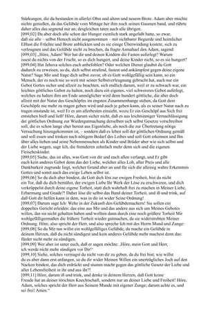 Stärkungen, die da bestanden in allerlei Obst und altem und neuem Brote. Adam aber mochte
nichts genießen, da das Gelübde vom Mittage her ihm noch seinen Gaumen band, und rührte
daher alles das segnend nur an; desgleichen taten auch alle übrigen.
[099,02] Da aber doch alle schon der Hunger ziemlich stark angefaßt hatte, so zwar,
daß sie alle – selbst Henoch nicht ausgenommen – mit sichtbarer Begierde und heimlicher
Eßlust die Früchte und Brote anblickten und es sie einige Überwindung kostete, sich zu
verleugnen und das Gelübde nicht zu brechen, da fragte Asmahael den Adam, sagend:
[099,03] „Höre, Adam! Wer hat dir und deinen Kindern die Fasten auferlegt? Warum
issest du nichts von der Frucht, so es dich hungert, und deine Kinder nicht, so es sie hungert?
[099,04] Hat Jehova solches euch anbefohlen? Oder welchen Dienst glaubst du Gott
dadurch zu erweisen, so du, dich selbst strafend, fastest und ankämpfest gegen deine eigene
Natur? Sage Mir und frage dich selbst zuvor, ob es Gott wohlgefällig sein kann, so ein
Mensch, der es noch nie so weit mit seiner Selbstverleugnung gebracht hat, auch nur ein
Gebot Gottes sicher und allzeit zu beachten, sich endlich darum, weil er zu schwach war, ein
leichtes göttliches Gebot zu halten, noch dazu ein eigenes, viel schwereres Gebot auferlegt,
welches zu halten ihm am Ende unmöglicher wird denn hundert göttliche, die aber doch
allzeit mit der Natur des Geschöpfes im engsten Zusammenhange stehen, da Gott dem
Geschöpfe nie mehr zu tragen geben wird und auch je geben kann, als es seiner Natur nach zu
tragen imstande ist, weil Er es am allerbesten einsieht, wozu Er ein Geschöpf aus Sich frei
entstehen hieß und ließ! Höre, darum sicher nicht, daß es aus leichtsinniger Vernachlässigung
der göttlichen Ordnung zur Wiedergutmachung derselben sich selbst Gesetze vorschreiben
soll, die es schon lange eher bereut aus Eigenliebe, als noch die zur Übertretung nötige
Versuchung hinzugekommen ist, – sondern daß es leben soll der göttlichen Ordnung gemäß
und soll essen und trinken nach nötigem Bedarf des Leibes und soll Gott erkennen und Ihn
über alles lieben und seine Nebenmenschen als Kinder und Brüder aber wie sich selbst und
der Liebe wegen, sage Ich, die fremderen zehnfach mehr denn sich und die eigenen
Fleischeskinder.
[099,05] Siehe, das ist alles, was Gott von dir und euch allen verlangt, und Er gibt
euch kein anderes Gebot denn das der Liebe, welcher alles Lob, aller Preis und alle
Dankbarkeit zugrunde liegt, welcher Grund aber an und für sich die alleinig wahre Erkenntnis
Gottes und somit auch das ewige Leben selbst ist.
[099,06] So du dich aber bindest, da Gott dich löst zur ewigen Freiheit, bist du nicht
ein Tor, daß du dich bemühst, der ewigen Liebe Ihr Werk der Löse zu erschweren, und dich
verkrüppelst durch deine eigene Torheit, statt dich wahrhaft frei zu machen in Meiner Liebe,
Erbarmung und Gnade?! Daher löse dir selbst das Band deiner Torheit, und iß und trink, auf
daß Gott dir helfen kann in dem, was in dir ist wider Seine Ordnung!
[099,07] Darum sage Ich: Wehe in der Zukunft den Gelübdemachern! Sie sollen ein
doppeltes Gericht erleiden: das eine aus Mir und das andere aus sich um Meines Gebotes
willen, das sie nicht gehalten haben und wollten dann durch eine noch größere Torheit Mir
wohlgefälligermaßen die frühere Torheit wieder gutmachen, da sie widerstrebten Meiner
Ordnung. Höre, also spricht der Herr, und also spreche Ich mit des Herrn Mund und Zunge:
[099,08] So du Mir tun willst ein wohlgefälliges Gelübde, da mache ein Gelübde in
deinem Herzen, daß du nicht sündigest und kein anderes Gelübde mehr machest denn das:
fürder nicht mehr zu sündigen.
[099,09] Wer aber ist unter euch, daß er sagen möchte: ,Höre, mein Gott und Herr,
ich werde nicht mehr sündigen vor Dir!‘
[099,10] Siehe, solches vermagst du nicht von dir zu geben, da du frei bist; wie willst
du es aber dann erst anfangen, so du dir wider Meinen Willen ein unerträgliches Joch auf den
Nacken bindest, das dich erdrückt und stumm macht gegen das göttliche Gesetz der Liebe und
aller Lebensfreiheit in ihr und aus ihr?!
[099,11] Höre, darum iß und trink, und denke in deinem Herzen, daß Gott keine
Freude hat an deiner törichten Knechtschaft, sondern nur an deiner Liebe und Freiheit! Höre,
Adam, solches spricht der Herr aus Seinem Munde mit eigener Zunge; darum achte es, und
sei frei! Amen.“
 