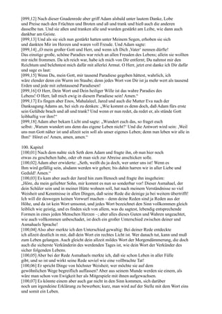 [099,12] Nach dieser Gnadenrede aber griff Adam alsbald unter lautem Danke, Lobe
und Preise nach den Früchten und Broten und aß und trank und hieß auch die anderen
dasselbe tun. Und sie aßen und tranken alle und wurden gestärkt am Leibe, wie dann auch
dankbar am Geiste.
[099,13] Und als sie sich nun gestärkt hatten unter Meinem Segen, erhoben sie sich
und dankten Mir im Herzen und waren voll Freude. Und Adam sagte:
[099,14] „O mein großer Gott und Herr, und wenn ich Dich ,Vater‘ nennen dürfte!
Das einstige große, schöne Paradies war reich an allen Freuden des Lebens; allein sie wollten
mir nicht frommen. Da ich reich war, habe ich mich von Dir entfernt; Du nahmst mir den
Reichtum und belehntest mich dafür mit allerlei Armut. O Herr, jetzt erst danke ich Dir dafür
und sage es laut:
[099,15] Wenn Du, mein Gott, mir tausend Paradiese gegeben hättest, wahrlich, ich
wäre elender denn ein Wurm im Staube; denn jedes Wort von Dir ist ja mehr wert als tausend
Erden und jede mit zehntausend Paradiesen!
[099,16] O Herr, Dein Wort und Dein heiliger Wille ist das wahre Paradies des
Lebens! O Herr, laß mich ewig in diesem Paradiese sein! Amen.“
[099,17] Es fingen aber Enos, Mahalaleel, Jared und auch die Mutter Eva nach der
Danksagung Adams an, bei sich zu denken: „Wie kommt es denn doch, daß Adam fürs erste
sein Gelübde brach und aß und trank? Und wenn er nun redet, da redet er, als stünde Gott
leibhaftig vor ihm!“
[099,18] Adam aber bekam Licht und sagte: „Wundert euch das, so fraget euch
selbst: ,Warum wundert uns denn das eigene Leben nicht?‘ Und die Antwort wird sein: ,Weil
uns nun Gott näher ist und allzeit sein soll als unser eigenes Leben; denn nun leben wir alle in
Ihm!‘ Höret es! Amen, amen, amen.“

100. Kapitel
[100,01] Nach dem nahte sich Seth dem Adam und fragte ihn, ob nun hier noch
etwas zu geschehen habe, oder ob man sich zur Abreise anschicken solle.
[100,02] Adam aber erwiderte: „Seth, weißt du ja doch, wer unter uns ist! Wenn es
Ihm wird gefällig sein, alsdann werden wir gehen; bis dahin harren wir in aller Liebe und
Geduld! Amen.“
[100,03] Es kam aber auch der Jared hin zum Henoch und fragte ihn insgeheim:
„Höre, du mein geliebter Sohn, mir kommt es nun so sonderbar vor! Dieser Asmahael, der
dein Schüler sein und in meiner Hütte wohnen soll, hat nach meinem Verständnisse so viel
Weisheit und Kenntnisse in allen Dingen, daß seine Rede die deinige ja bei weitem übertrifft!
Ich will dir deswegen keinen Vorwurf machen – denn deine Reden sind ja Reden aus der
Höhe, und da ist kein Wort umsonst, und jedes Wort bezeichnet den Sinn vollkommen gleich
leiblich wie geistig, und es finden sich von allem, was du sagtest, lebendig entsprechende
Formen in eines jeden Menschen Herzen –; aber alles dieses Guten und Wahren ungeachtet,
wie auch vollkommen unbeschadet, ist doch ein großer Unterschied zwischen deiner und
Asmahaels Sprache!
[100,04] Also aber merkte ich den Unterschied gewaltig: Bei deiner Rede entdeckte
ich allzeit deutlich in mir, daß dein Wort ein rechtes Licht ist. Wer danach tut, kann und muß
zum Leben gelangen. Auch gleicht dein allzeit mildes Wort der Morgendämmerung, die doch
auch die sicherste Verkünderin des werdenden Tages ist, wie dein Wort der Verkünder des
sicher folgenden Lebens.
[100,05] Aber bei der Rede Asmahaels merkte ich, daß sie schon Leben in aller Fülle
gibt; und so ist und wirkt seine Rede soviel wie eine vollbrachte Tat!
[100,06] Er spricht Dinge von höchster Weisheit; wer möchte sie auf dem
gewöhnlichen Wege begreiflich auffassen? Aber aus seinem Munde werden sie einem, als
wäre man schon von Ewigkeit her als Mitgespiele mit ihnen aufgewachsen.
[100,07] Es könnte einem aber auch gar nicht in den Sinn kommen, sich darüber
noch um irgendeine Erklärung zu bewerben; kurz, man wird auf der Stelle mit dem Wort eins
und somit ein Leben.
 
