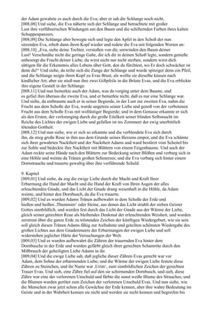 der Adam gewahrte es auch durch die Eva; aber er sah die Schlange noch nicht.
[008,08] Und siehe, die Eva näherte sich der Schlange und betrachtete mit großer
Lust ihre verführerischen Windungen um den Baum und die schillernden Farben ihres kalten
Schuppenpanzers.
[008,09] Die Schlange aber bewegte sich und legte den Apfel in den Schoß der nun
sitzenden Eva, erhob dann ihren Kopf wieder und redete die Eva mit folgenden Worten an:
[008,10] „Eva, siehe deine Tochter, verstoßen von dir, umwinden den Baum deiner
Lust! Verschmähe nicht die geringe Gabe, die ich dir in deinen Schoß legte, sondern genieße
unbesorgt die Frucht deiner Liebe; du wirst nicht nur nicht sterben, sondern wirst dich
sättigen für die Erkenntnis alles Lebens über Gott, den du fürchtest, wo Er doch schwächer ist
denn du!“ Und siehe, da teilte sich die Zunge der Schlange und wurde spitziger denn ein Pfeil,
und die Schlange neigte ihren Kopf zu Evas Brust, als wollte sie dieselbe küssen nach
kindlicher Art; aber sie stieß nun ihre zwei Giftpfeile in die Brüste Evas, und die Eva erblickte
ihre eigene Gestalt in der Schlange.
[008,11] Und nun bemerkte auch der Adam, was da vorging unter dem Baume, und
es gefiel ihm überaus die zweite Eva, und er bemerkte nicht, daß es nur eine Schlange war.
Und siehe, da entbrannte auch er in seiner Begierde, in der Lust zur zweiten Eva, nahm die
Frucht aus dem Schoße der Eva, wurde ungetreu seiner Liebe und genoß von der verbotenen
Frucht aus dem Schoße Evas mit wollüstiger Begierde; und in dem Genusse erkannte er sich
als den Ersten, der verlorenging durch die große Eitelkeit seiner blinden Selbstsucht im
Reiche des Lichtes der ewigen Liebe und gefallen ist ins Zornmeer der ewig unerbittlich
tötenden Gottheit.
[008,12] Und nun siehe, wie er sich so erkannte und die verblendete Eva sich durch
ihn, da stieg große Reue in ihm aus dem Grunde seines Herzens empor, und die Eva schämte
sich ihrer gewahrten Nacktheit und der Nacktheit Adams und ward bestürzt vom Scheitel bis
zur Sohle und bedeckte ihre Nacktheit mit Blättern von einem Feigenbaume. Und auch der
Adam reckte seine Hände nach den Blättern zur Bedeckung seiner Blößen und verbarg sich in
eine Höhle und weinte da Tränen großen Schmerzes; und die Eva verbarg sich hinter einem
Dornstrauche und trauerte gewaltig über ihre verführende Schuld.

9. Kapitel
[009,01] Und siehe, da zog die ewige Liebe durch die Macht und Kraft Ihrer
Erbarmung die Hand der Macht und die Hand der Kraft von Ihren Augen der alles
erleuchtenden Gnade, und das Licht der Gnade drang wesenhaft in die Höhle, da Adam
weinte, und hinter den Dornbusch, da die Eva trauerte.
[009,02] Und es wurden Adams Tränen aufbewahrt in dem Schoße der Erde und
hießen und heißen ,Thummim‘ oder Steine, aus denen das Licht strahlt der sieben Geister
Gottes sinnbildlich, und wurden fest durch das Licht der Gnade aus der Wärme der Liebe,
gleich seiner gerechten Reue als bleibendes Denkmal der erleuchtenden Weisheit, und wurden
zerstreut über die ganze Erde zu tröstenden Zeichen der künftigen Wiedergeburt, wie sie sein
soll gleich diesen Tränen Adams fähig zur Aufnahme und geteilten schönsten Wiedergabe des
großen Lichtes aus dem Gnadenmeere der Erbarmungen der ewigen Liebe und soll
widerstehen jeglicher Härte der Versuchungen der Welt.
[009,03] Und es wurden aufbewahrt die Zähren der trauernden Eva hinter dem
Dornbusche in der Erde und wurden gefärbt gleich ihrer gerechten Schamröte durch den
Mißbrauch der geheiligten Liebe Adams in ihr.
[009,04] Und die ewige Liebe sah, daß jegliche dieser Zähren Evas gerecht war vor
Adam, dem Sohne der erbarmenden Liebe; und die Wärme der ewigen Liebe festete diese
Zähren zu Steinchen, und ihr Name war ,Urim‘, zum sinnbildlichen Zeichen der gerechten
Trauer Evas. Und sieh, eine Zähre fiel auf den sie schirmenden Dornbusch, und sieh, diese
Zähre war eine der verlorenen Unschuld und färbte die sonst weiße Blume des Strauches; und
die Blumen wurden gerötet zum Zeichen der verlorenen Unschuld Evas. Und nun siehe, wie
die Menschen zwar jetzt schon alle Gewächse der Erde kennen, aber ihre wahre Bedeutung im
Geiste und in der Wahrheit kennen sie nicht und werden sie nicht kennen und begreifen bis
 
