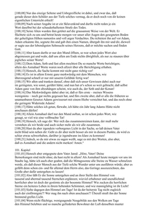 [100,08] Nur das einzige Seltene und Unbegreifliche ist dabei, und zwar das, daß
gerade dieser dein Schüler aus der Tiefe solches vermag, da er doch noch von dir keinen
eigentlichen Unterricht erhielt!
[100,09] Nach seiner Angabe ist er ein Sklavenkind und durfte nicht reden je ein
Wort daselbst bei der schauderhaftesten Strafe des Todes.
[100,10] Seine Alten wurden ihm getötet auf die grausamste Weise von der Welt. Er
flüchtete sich zu uns und betrat heute morgen vor unser aller Augen den gesegneten Boden
der geheiligten Höhen namenlos und voll argen Verdachtes. Du richtetest ihn auf vor Adam,
Adam erkannte ihn, segnete ihn und gab ihm einen Namen, übergab ihn mir und dir, dieweil
er sagte aus der lebendigsten Sehnsucht seines Herzens, daß er möchte suchen und finden
Gott.
[100,11] Aber kaum durfte er nur den Mund öffnen, so war schon jedes Wort also
abgemessen gut und wahr, daß uns allen am Ende nichts übrigblieb, als nur zu staunen über
jegliches seiner Worte!
[100,12] Dem Adam, Seth und fast allen mochtest Du so manche Worte berichtigen;
allein des Asmahael Worte waren noch allzeit über alle Berichtigung erhaben.
[100,13] Henoch, die Sache kommt mir nicht ganz richtig vor!
[100,14] Es ist in allem Ernste ganz merkwürdig mit dem Menschen, wie
überzeugend schnell er nur mit unserm Gelübde fertig war!
[100,15] Wir aßen und tranken darauf, ohne daß sich unser Gewissen dabei auch nur
im geringsten, wie sonst, gerührt hätte; und nun hat er's schon so weit gebracht, daß selbst
Adam ganz von ihm abzuhängen scheint, wie auch du, der Seth und der Kenan!
[100,16] Das Merkwürdigste dabei aber ist, daß er fürs erste – meines Wissens
wenigstens – noch gar nichts gegessen hat, und fürs zweite aber, daß er alle die früheren so
unantastbaren Gesetze Adams gewisserart mit einem Hiebe vernichtet hat, und das noch ohne
die geringste Widerrede Adams!
[100,17] Hätte solches ich getan, fürwahr, ich hätte ein Jahr lang Adams Hütte nicht
anschauen dürfen!
[100,18] Allein Asmahael darf nur den Mund auftun, so ist schon jedes Wort, wie
gesagt, so viel wie eine vollbrachte Tat!
[100,19] Henoch, ich sage dir: Wer sich das zusammenreimen kann, der muß mehr
verstehen als wir beide und auch sicher mehr als wir alle zusammen.
[100,20] Hast du aber irgendein verborgenes Licht in der Sache, so laß deinen Vater
nicht blind sein neben dir: Geht es dir aber nicht besser als mir in diesem Punkte, da wird es
schier etwas schwerhalten, darüber je irgendwann ins klare zu kommen!
[100,21] Jedoch, so du mir etwas zu sagen weißt, sage es mit drei Worten, also aber,
daß es Asmahael und die andern nicht merken! Amen.“

101. Kapitel
[101,01] Henoch aber entgegnete dem Vater Jared: „Höre, Vater! Deine
Bemerkungen sind nicht ohne; du hast recht in allem! Als Asmahael heute morgen vor uns im
Staube lag, hätte ich auch eher geahnt, daß die Mittagssonne alle Steine zu Wasser schmelzen
werde, als daß dieser Mensch aus der Tiefe solche Wunder unter uns ausführen würde; aber es
gefällt denn schon ein- und für allemal dem Herrn also, das Geringe auszuzeichnen, das
Große aber dafür untergehen zu lassen!
[101,02] Also läßt Er die Sonne untergehen und an ihrer Stelle den Himmel von
tausend und abermal tausend Sternchen erglänzen; wieviel erhabener und unendlichmal
herrlicher aber ist doch der gestirnte als der besonnte Himmel! Wie zucken die herrlichen
Sterne ein heiteres Leben in ihrem bebenden Schimmer, und wie mannigfaltig ist ihr Licht!
[101,03] Siehe dagegen den Himmel am Tage! Ist da der heiterste Tag nicht zugleich
auch der einförmigste?! Wer mag ihn nach oben anschauen?! Überall straft ihn der Sonne
brennend grelles Licht.
[101,04] Wenn nicht flüchtige, wenigsagende Neugebilde aus den Wolken am Tage
den Himmel belebten und so manche gefiederten Bewohner der Luft denselben munter
 