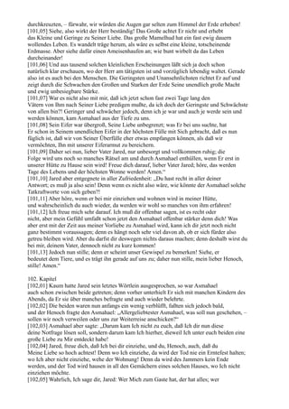 durchkreuzten, – fürwahr, wir würden die Augen gar selten zum Himmel der Erde erheben!
[101,05] Siehe, also wirkt der Herr beständig! Das Große achtet Er nicht und erhebt
das Kleine und Geringe zu Seiner Liebe. Das große Mamelhud hat ein fast ewig dauern
wollendes Leben. Es wandelt träge herum, als wäre es selbst eine kleine, totscheinende
Erdmasse. Aber siehe dafür einen Ameisenhaufen an; wie bunt wirbelt da das Leben
durcheinander!
[101,06] Und aus tausend solchen kleinlichen Erscheinungen läßt sich ja doch schon
natürlich klar erschauen, wo der Herr am tätigsten ist und vorzüglich lebendig waltet. Gerade
also ist es auch bei den Menschen. Die Geringsten und Unansehnlichsten richtet Er auf und
zeigt durch die Schwachen den Großen und Starken der Erde Seine unendlich große Macht
und ewig unbesiegbare Stärke.
[101,07] War es nicht also mit mir, daß ich jetzt schon fast zwei Tage lang den
Vätern von Ihm nach Seiner Liebe predigen mußte, da ich doch der Geringste und Schwächste
von allen bin?! Geringer und schwächer jedoch, denn ich je war und auch je werde sein und
werden können, kam Asmahael aus der Tiefe zu uns.
[101,08] Sein Eifer war übergroß, Seine Liebe unbegrenzt; was Er bei uns suchte, hat
Er schon in Seinem unendlichen Eifer in der höchsten Fülle mit Sich gebracht, daß es nun
füglich ist, daß wir von Seiner Überfülle eher etwas empfangen können, als daß wir
vermöchten, Ihn mit unserer Eiferarmut zu bereichern.
[101,09] Daher sei nun, lieber Vater Jared, nur unbesorgt und vollkommen ruhig; die
Folge wird uns noch so manches Rätsel am und durch Asmahael enthüllen, wenn Er erst in
unserer Hütte zu Hause sein wird! Freue dich darauf, lieber Vater Jared; höre, das werden
Tage des Lebens und der höchsten Wonne werden! Amen.“
[101,10] Jared aber entgegnete in aller Zufriedenheit: „Du hast recht in aller deiner
Antwort; es muß ja also sein! Denn wenn es nicht also wäre, wie könnte der Asmahael solche
Tatkraftworte von sich geben?!
[101,11] Aber höre, wenn er bei mir einziehen und wohnen wird in meiner Hütte,
und wahrscheinlich du auch wieder, da werden wir wohl so manches von ihm erfahren!
[101,12] Ich freue mich sehr darauf. Ich muß dir offenbar sagen, ist es recht oder
nicht, aber mein Gefühl umfaßt schon jetzt den Asmahael offenbar stärker denn dich! Was
aber erst mit der Zeit aus meiner Vorliebe zu Asmahael wird, kann ich dir jetzt noch nicht
ganz bestimmt voraussagen; denn es hängt noch sehr viel davon ab, ob er sich fürder also
getreu bleiben wird. Aber du darfst dir deswegen nichts daraus machen; denn deshalb wirst du
bei mir, deinem Vater, dennoch nicht zu kurz kommen!
[101,13] Jedoch nun stille; denn er scheint unser Gewispel zu bemerken! Siehe, er
bedeutet dem Tiere, und es trägt ihn gerade auf uns zu; daher nun stille, mein lieber Henoch,
stille! Amen.“

102. Kapitel
[102,01] Kaum hatte Jared sein letztes Wörtlein ausgesprochen, so war Asmahael
auch schon zwischen beide getreten; denn vorher unterhielt Er sich mit manchen Kindern des
Abends, da Er sie über manches befragte und auch wieder belehrte.
[102,02] Die beiden waren nun anfangs ein wenig verblüfft, faßten sich jedoch bald,
und der Henoch fragte den Asmahael: „Allergeliebtester Asmahael, was soll nun geschehen, –
sollen wir noch verweilen oder uns zur Weiterreise anschicken?“
[102,03] Asmahael aber sagte: „Darum kam Ich nicht zu euch, daß Ich dir nun diese
deine Notfrage lösen soll, sondern darum kam Ich hierher, dieweil Ich unter euch beiden eine
große Liebe zu Mir entdeckt habe!
[102,04] Jared, freue dich, daß Ich bei dir einziehe, und du, Henoch, auch, daß du
Meine Liebe so hoch achtest! Denn wo Ich einziehe, da wird der Tod nie ein Erntefest halten;
wo Ich aber nicht einziehe, wehe der Wohnung! Denn da wird des Jammers kein Ende
werden, und der Tod wird hausen in all den Gemächern eines solchen Hauses, wo Ich nicht
einziehen möchte.
[102,05] Wahrlich, Ich sage dir, Jared: Wer Mich zum Gaste hat, der hat alles; wer
 