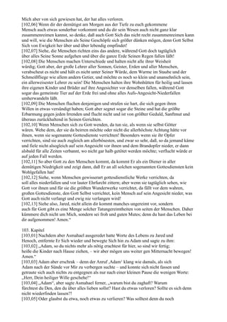 Mich aber von sich gewiesen hat, der hat alles verloren.
[102,06] Wenn dir der demütigst am Morgen aus der Tiefe zu euch gekommene
Mensch auch etwas sonderbar vorkommt und du dir sein Wesen auch nicht ganz klar
zusammenreimen kannst, so denke, daß auch Gott Sich das nicht recht zusammenreimen kann
und will, wie die Menschen als Seine Geschöpfe sich größer dünken mögen, denn Gott Selbst
Sich von Ewigkeit her über und über lebendig empfindet!
[102,07] Siehe, die Menschen richten eins das andere, während Gott doch tagtäglich
über alles Seine Sonne aufgehen und über die ganze Erde Seinen Regen fallen läßt!
[102,08] Die Menschen machen Unterschiede und halten nicht alle ihrer Weisheit
würdig; Gott aber, der große Lehrer aller Sonnen, Geister, Erden und aller Menschen,
verabscheut es nicht und hält es nicht unter Seiner Würde, dem Wurme im Staube und der
Schmeißfliege wie allem andern Getier, und möchte es noch so klein und unansehnlich sein,
ein allerweisester Lehrer zu sein! Die Menschen halten ihre Wohnhütten für heilig und lassen
ihre eigenen Kinder und Brüder auf ihre Angesichter vor denselben fallen, während Gott
sogar das gemeinste Tier auf der Erde frei und ohne alles Aufs-Angesicht-Niederfallen
umherwandeln läßt.
[102,09] Die Menschen fluchen denjenigen und strafen sie hart, die sich gegen ihren
Willen in etwas versündigt haben; Gott aber segnet sogar die Steine und hat die größte
Erbarmung gegen jeden Irrenden und flucht nicht und ist von größter Geduld, Sanftmut und
überaus zurückhaltend in Seinen Gerichten.
[102,10] Wenn Menschen sich zu Gott wenden, da tun sie, als wenn sie selbst Götter
wären. Wehe dem, der sie da beirren möchte oder nicht die allerhöchste Achtung hätte vor
ihnen, wenn sie sogenannte Gottesdienste verrichten! Besonders wenn sie ihr Opfer
verrichten, sind sie auch zugleich am allerbösesten, und zwar so sehr, daß, so da jemand käme
und fiele nicht alsogleich auf sein Angesicht vor ihnen und dem Brandopfer nieder, er dann
alsbald für alle Zeiten verbannt, wo nicht gar halb getötet werden möchte; verflucht würde er
auf jeden Fall werden.
[102,11] So aber Gott zu den Menschen kommt, da kommt Er als ein Diener in aller
demütigen Niedrigkeit und zeigt dann, daß Er an all solchen sogenannten Gottesdiensten kein
Wohlgefallen hat!
[102,12] Siehe, wenn Menschen gewisserart gottesdienstliche Werke verrichten, da
soll alles niederfallen und vor lauter Ehrfurcht zittern; aber wenn sie tagtäglich sehen, wie
Gott vor ihnen und für sie die größten Wunderwerke verrichtet, da fällt vor dem wahren,
großen Gottesdienste, den Gott Selbst verrichtet, kein Mensch auf sein Angesicht nieder, was
Gott auch nicht verlangt und ewig nie verlangen wird!
[102,13] Siehe also, Jared, nicht allein dir kommt manches ungereimt vor, sondern
auch für Gott gibt es eine Menge solcher Tatungereimtheiten von seiten der Menschen. Daher
kümmere dich nicht um Mich, sondern sei froh und guten Mutes; denn du hast das Leben bei
dir aufgenommen! Amen.“

103. Kapitel
[103,01] Nachdem aber Asmahael ausgeredet hatte Worte des Lebens zu Jared und
Henoch, entfernte Er Sich wieder und bewegte Sich hin zu Adam und sagte zu ihm:
[103,02] „Adam, so du nichts mehr als nötig erachtest für hier, so sind wir fertig;
heiße die Kinder nach Hause ziehen, – wir aber mögen uns weiter gen Mitternacht bewegen!
Amen.“
[103,03] Adam aber erschrak – denn der Anruf ,Adam‘ klang wie damals, als sich
Adam nach der Sünde vor Mir zu verbergen suchte – und konnte sich nicht fassen und
getraute sich auch nichts zu entgegnen als nur nach einer kleinen Pause die wenigen Worte:
„Herr, Dein heiliger Wille geschehe!“
[103,04] „Adam“, aber sagte Asmahael ferner, „warum bist du zaghaft? Warum
fürchtest du Den, den du über alles lieben sollst? Hast du etwas verloren? Sollte es sich denn
nicht wiederfinden lassen?!
[103,05] Oder glaubst du etwa, noch etwas zu verlieren? Was solltest denn du noch
 
