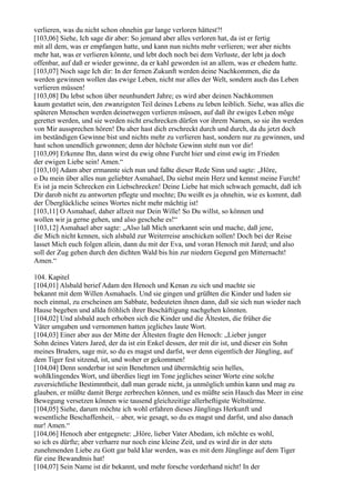 verlieren, was du nicht schon ohnehin gar lange verloren hättest?!
[103,06] Siehe, Ich sage dir aber: So jemand aber alles verloren hat, da ist er fertig
mit all dem, was er empfangen hatte, und kann nun nichts mehr verlieren; wer aber nichts
mehr hat, was er verlieren könnte, und lebt doch noch bei dem Verluste, der lebt ja doch
offenbar, auf daß er wieder gewinne, da er kahl geworden ist an allem, was er ehedem hatte.
[103,07] Noch sage Ich dir: In der fernen Zukunft werden deine Nachkommen, die da
werden gewinnen wollen das ewige Leben, nicht nur alles der Welt, sondern auch das Leben
verlieren müssen!
[103,08] Du lebst schon über neunhundert Jahre; es wird aber deinen Nachkommen
kaum gestattet sein, den zwanzigsten Teil deines Lebens zu leben leiblich. Siehe, was alles die
späteren Menschen werden deinetwegen verlieren müssen, auf daß ihr ewiges Leben möge
gerettet werden, und sie werden nicht erschrecken dürfen vor ihrem Namen, so sie ihn werden
von Mir aussprechen hören! Du aber hast dich erschreckt durch und durch, da du jetzt doch
im beständigen Gewinne bist und nichts mehr zu verlieren hast, sondern nur zu gewinnen, und
hast schon unendlich gewonnen; denn der höchste Gewinn steht nun vor dir!
[103,09] Erkenne Ihn, dann wirst du ewig ohne Furcht hier und einst ewig im Frieden
der ewigen Liebe sein! Amen.“
[103,10] Adam aber ermannte sich nun und faßte dieser Rede Sinn und sagte: „Höre,
o Du mein über alles nun geliebter Asmahael, Du siehst mein Herz und kennst meine Furcht!
Es ist ja mein Schrecken ein Liebschrecken! Deine Liebe hat mich schwach gemacht, daß ich
Dir darob nicht zu antworten pflegte und mochte; Du weißt es ja ohnehin, wie es kommt, daß
der Überglückliche seines Wortes nicht mehr mächtig ist!
[103,11] O Asmahael, daher allzeit nur Dein Wille! So Du willst, so können und
wollen wir ja gerne gehen, und also geschehe es!“
[103,12] Asmahael aber sagte: „Also laß Mich unerkannt sein und mache, daß jene,
die Mich nicht kennen, sich alsbald zur Weiterreise anschicken sollen! Doch bei der Reise
lasset Mich euch folgen allein, dann du mit der Eva, und voran Henoch mit Jared; und also
soll der Zug gehen durch den dichten Wald bis hin zur niedern Gegend gen Mitternacht!
Amen.“

104. Kapitel
[104,01] Alsbald berief Adam den Henoch und Kenan zu sich und machte sie
bekannt mit dem Willen Asmahaels. Und sie gingen und grüßten die Kinder und luden sie
noch einmal, zu erscheinen am Sabbate, bedeuteten ihnen dann, daß sie sich nun wieder nach
Hause begeben und allda fröhlich ihrer Beschäftigung nachgehen könnten.
[104,02] Und alsbald auch erhoben sich die Kinder und die Ältesten, die früher die
Väter umgaben und vernommen hatten jegliches laute Wort.
[104,03] Einer aber aus der Mitte der Ältesten fragte den Henoch: „Lieber junger
Sohn deines Vaters Jared, der da ist ein Enkel dessen, der mit dir ist, und dieser ein Sohn
meines Bruders, sage mir, so du es magst und darfst, wer denn eigentlich der Jüngling, auf
dem Tiger fest sitzend, ist, und woher er gekommen!
[104,04] Denn sonderbar ist sein Benehmen und übermächtig sein helles,
wohlklingendes Wort, und überdies liegt im Tone jegliches seiner Worte eine solche
zuversichtliche Bestimmtheit, daß man gerade nicht, ja unmöglich umhin kann und mag zu
glauben, er müßte damit Berge zerbrechen können, und es müßte sein Hauch das Meer in eine
Bewegung versetzen können wie tausend gleichzeitige allerheftigste Weltstürme.
[104,05] Siehe, darum möchte ich wohl erfahren dieses Jünglings Herkunft und
wesentliche Beschaffenheit, – aber, wie gesagt, so du es magst und darfst, und also danach
nur! Amen.“
[104,06] Henoch aber entgegnete: „Höre, lieber Vater Abedam, ich möchte es wohl,
so ich es dürfte; aber verharre nur noch eine kleine Zeit, und es wird dir in der stets
zunehmenden Liebe zu Gott gar bald klar werden, was es mit dem Jünglinge auf dem Tiger
für eine Bewandtnis hat!
[104,07] Sein Name ist dir bekannt, und mehr forsche vorderhand nicht! In der
 