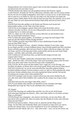 allergerechtesten Zeit wird dir deine eigene Liebe zu Gott alles kundgeben; daher und nun
und allzeit Gott mit euch allen! Amen.“
[104,08] Abedam aber dankte mit sehr gerührtem Herzen dem Henoch, sagend:
„Lieber Henoch, ich danke dir! Ich bin vollkommen zufrieden; denn was ich wissen mochte,
hast du mir nun zur Genüge kundgegeben; denn mehr zu wissen als nur, wo der Schatz liegt,
und wo und wie er zu finden ist, wäre nur eine träge Lust. Das Suchen ist ja Sache des
eigenen Lebens. Daher danke ich dir; denn du hast nun mein Herz also erquickt, wie es noch
nie war! Daher dir noch einmal den herzlichsten Dank dafür und Gott all mein Leben!
Amen.“
[104,09] Nach dem aber grüßten sie die Kinder und Ältesten noch einmal und
kehrten dahin zurück, wo die Väter schon ihrer harrten.
[104,10] Als sie da anlangten, segnete Adam noch einmal die Kinder, und sie
ordneten sich dann zur Reise. Als sie nun völlig geordnet waren, da trat noch einmal
Asmahael hervor zu Adam und sagte:
[104,11] „Adam, ist es dir recht und lieb, so lasse Mich hier aus den Kindern einen
Mir zur Gesellschaft mitnehmen! Amen.“
[104,12] Adam aber sprach gerührt: „O Asmahael, wie magst Du mich fragen?! Bin
nicht ich und alles Deinem Willen freudig untertan?!
[104,13] Daher geschehe allzeit Dein Wille zu unser allerhöchsten Freude! Daher
auch nur Dein Wille! Amen.“
[104,14] Und Asmahael rief laut: „Abedam! Abedam! Abedam! So du willst, magst
du uns folgen und Mir zu einem Gefährten dienen; denn Ich habe geprüft dein Herz und deine
Nieren und habe gefunden, daß in dir kein Falsch ist. Daher sollst du uns folgen, aber ohne
alle Sorge, und Ich will dir dann den Schatz suchen helfen und ihn dir auch sicher finden
machen – und höre, bald, recht bald, recht sehr bald!
[104,15] Denn Ich will dich heute töten, auf daß Ich dich morgen erwecke zum
ewigen Leben! Amen.“
[104,16] Als aber Abedam solchen Ruf vernommen hatte, kam er eilends herbei und
sagte: „Wohin Du willst, will ich Dir folgen! Töte mich tausendmal; denn je öfter Du mich
töten wirst, desto mehr Leben wirst Du mir auch sicher wiedergeben!
[104,17] O Du, der Du sitzest auf dem starken Tiere, vergib mir, so ich Dir sage, wie
ich fühle! Ich glaube, an Deiner Seite wird sich der große Schatz nicht schwer finden lassen!
[104,18] Es kommt mir vor, als ob, wenn man Dich hat, man jedes anderen Schatzes
leichtlich entbehren könnte! Und mir kommt es auch vor, daß, wer Dich gefunden hat, leicht
das fernere Suchen entbehren kann, da er den eigentlichen Schatz und den Tod und die
Erweckung zum ewigen Leben schon gefunden hat!
[104,19] O Asmahael, nicht nur jetzt, sondern allzeit lasse den armen Abedam bei dir
sein; aber nicht, daß er Dein Gefährte wäre, sondern Du der seinige zum ewigen Leben!
Amen.
[104,20] O laß mich Dir stets folgen! Dein Wille, amen!“
[104,21] Und alsbald reihte Abedam sich überheiter an den Asmahael und folgte
übergestärkt dem Zuge der Väter an der mächtigen Seite Asmahaels.

105. Kapitel
[105,01] Der Zug ging nun waldeinwärts und alles war still; nur der Jared konnte
nicht schweigen und fragte den Henoch: „Höre, mein Sohn, haben wir ein Gebot, auf dem
Wege zu schweigen?“
[105,02] Henoch aber entgegnete: „Ich entsinne mich keines, als nur eines Rates, daß
man allzeit stille wandeln soll; allein ich nehme aber den Wandel als Leben, aber nicht das
Gehen mit den Füßen!“
[105,03] Und Jared erwiderte: „Wenn es also ist, dann hat auf dem Wege unsere
Zunge, wie die Füße, kein hinderndes Band, und wir können ja reden nach Lust; und so
gestehe mir, deinem Vater, was an dem Asmahael ist! Ist er ein verkörperter Engel,
ausgerüstet mit aller Macht, oder ist er – halt, nicht weiter! – kurz, was du nun meinst, das
 