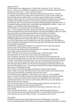 sage mir! Amen.“
[105,04] Henoch aber entgegnete kurz: „Lieber Vater, ich sage dir: Er ist – halt, nicht
weiter! – und so ist Er vorderhand ein Mensch wie wir, aber voll göttlicher Kraft und Macht –
halt, auch da nicht weiter! – Amen; verstehe es! Amen.“
[105,05] Und wieder begann Jared: „Mein lieber Sohn Henoch, gut wäre es, wenn ich
es verstünde! Aber das ist es ja eben, darum ich dich frage, weil ich es nicht verstehe und
doch über alles gern verstehen möchte, was denn so ganz eigentlich an dem Asmahael
gelegen ist! Denn siehe, ich war nach deiner früheren Rede ganz beruhigt und war zufrieden
mit allem; aber nachdem Asmahael zu uns kam und zu Ende seiner Rede gewisserart
herausbrachte, daß, wenn jemand ihn in der eigenen Wohnung aufgenommen habe, oder so er
in jemandes Wohnung einziehe, der Ursache habe, sich überglücklich zu fühlen – denn wo er
einziehe, da sei auch das ewige Leben eingezogen –!?
[105,06] Siehe, also in diesem Sinne hat er Worte besonders – wie ich es gemerkt
habe – an mich gerichtet! Nun sage mir aber, lieber Henoch, oder begreife es selbst, ob ein
aufrecht stehender Mensch nicht mit dem Kopfe auf der Erde herumhüpfen müßte, um solcher
Worte Sinn nicht auf ein höher daseiendes Wesen auf der Stelle zu beziehen?!
[105,07] Welcher Mensch vermöchte solches auch nur gleichnisweise von sich, ja
unabgesehen gerade von sich, auszusagen, gerade als wäre er unmittelbar Gott Selbst?
[105,08] Asmahael aber tut solches, ohne daß er es bezöge auf Gott, sondern gerade
nur auf sich! Mag solches auch ein Mensch tun, ohne sich zu fürchten, die Erde müßte aus
Zorn und höchster Verachtung den Frevler auf ewige Zeiten übel rächend verschlingen hinab
in ihren großen Feuerbauch?!
[105,09] Siehe, du bist gewiß erleuchtet wie sonst keiner von uns allen; aber getraust
du dich, etwas solches gerade von dir auszusagen?
[105,10] Sicher, du würdest eher den Mund mit Kot dir verstopfen, als daß du mit
deiner Zunge möchtest solchen Frevel treiben!
[105,11] Wer also ist der, der von sich aussagen kann: ,Ich bin das Leben!‘, oder:
,Wo Ich einziehe, da ist das Leben, ja das ewige Leben eingezogen!‘?
[105,12] Henoch, ich sage dir, wer solches von sich aussagt, und die Erde zürnt ihm
nicht, und der mächtige Tiger wird unter ihm zum Lamme, der ist und muß ja so gut, wie ich
in meiner Furchtsamkeit ein Mensch nur bin, in seiner sich selbst bewußten Kraft und Macht
Gott sein; sonst wäre die ganze Erde selbst nichts als eine zusammengesetzte Lüge, so sie
einen Menschen tragen möchte, der sich also für Gott ausgäbe und wäre doch sonst nur ein
schwacher Mensch gleich uns, – dessen Gegenteil gleichwohl Asmahaels lebendig machendes
Wort schon zur Übergenüge bezeugt.
[105,13] Nun, so du kannst und magst, widerlege mir meine Aussage; ich aber
glaube, solches wirst du gar fein bleibenlassen! Aber um des Wortes willen möchte ich nun
von dir eine kurze Meinung vernehmen, und somit rede! Amen.“
[105,14] Henoch aber entgegnete: „Lieber Vater, wenn es also ist, wie du es glaubst,
und wie es auch nicht anders sein kann vermöge deiner Erklärung, die auf bestem Grunde
gebaut ist, alsdann ist ja jedes meiner Nachworte rein überflüssig! Oder sollte ich aus
Asmahael das machen, was Er nicht ist, oder machen, daß Er das sei, was Er ohnedies ist?
Siehe, solches wäre rein unnütze!
[105,15] Ich meine aber, wer Gott liebt im Herzen geistig und wahr, wie mag der sich
kümmern, ob Asmahael Gott oder ob Gott mit Ihm ist?!
[105,16] Aber jeder kümmere sich, daß Gott mit ihm selbst sei durch die wahre, reine
Liebe zu Ihm!
[105,17] So du aber Gott liebst, – des sei versichert, daß dir Asmahael nicht gram
wird! Und liebst du aber den Asmahael Gott gleich, so wird Gott darob in Seiner Liebe dich
nicht vergessen; des sei auch völlig versichert, – du verstehst es doch? Amen.“

106. Kapitel
[106,01] Es hatten aber die beiden Folgenden, Kenan und Mahalaleel, vernommen
von der Unterredung Jareds und Henochs; und also fing auch Mahalaleel den Kenan zu fragen
 