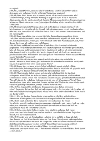 an, sagend:
[106,02] „Hörend Großes, staunend über Wunderbares, also bin ich am Ohre und an
dem Auge; aber woher das Große, woher das Wunderbare unter uns?
[106,03] Höre, Vater Kenan, was ist es denn, darum mir so wundersam zumute wird?
Dieser einförmige, wenig betretene Waldweg ist es gewiß nicht! Wäre es noch eine
Adamsgrotte oder der weiße, dampfende Berg im Morgen, oder die sieben Wasserspritzer von
Mittag gen Abend, oder sonst etwas Naturaußerordentliches; allein, von allem dem ist hier
keine Spur!
[106,04] Unsere verkehrte Ordnung ist es auch nicht; denn es ist doch einerlei, ob ich
bei dir oder du bei mir gehst, ob der Henoch rückwärts oder vorne, ob mit Jared oder Adam,
oder ob – nein, das scheint mir nicht alles eins zu sein! – ob Asmahael hinten oder vorne, und
mit wem er geht!
[106,05] Denn hier scheint eine gewisse väterliche Rangordnung zugrunde zu liegen.
Daß Adam und die Mutter Eva hinter uns allen einherwandeln, begreife ich wohl; aber was
der Asmahael mit dem Abedam ganz rückwärts noch hinter dem Adam bedeutet, sieh, Vater
Kenan, das bringe ich nicht so ganz recht heraus!
[106,06] Jared und Henoch vor uns haben Wunderbares über Asmahael miteinander
gesprochen, soviel habe ich entnommen; was sie aber eigentlich miteinander geredet haben,
habe ich fürs erste nicht vernommen in klarer Deutlichkeit, und was ich noch vernommen
habe, konnte ich nicht begreifen! Aber so viel ist gewiß, daß ich Großes vernommen und
geschaut in mir selbst Wunderbares nach den sparsam vernommenen Worten aus dem Munde
unserer behenden Vorschreiter!
[106,07] Ich bitte dich darum, mir, so es dir möglich ist, ein wenig aufzuhelfen in
meiner Unkunde in dieser mir so ganz außerordentlich wunderbar scheinenden Sache; doch
nur, so du es gerne willst, lieber Vater Kenan. Amen.“
[106,08] Kenan aber erwiderte seinem Sohne Mahalaleel, sagend nämlich: „Höre,
mein lieber Sohn, bei dem großartigen Beginne deiner Rede an mich habe ich geglaubt, weiß
der Himmel, was da alles für lauter Unerhörtes herauskommen wird!
[106,09] Aber ich sehe, daß du immer noch der alte Mahalaleel bist, der da allzeit
anfangs den Mund öffnet, als wollte er Sonnen gleich Erbsen ausspeien; allein am Ende
kommen nicht einmal Erbsen zum Vorscheine, sondern ein ganz gewöhnlicher Mundspeichel!
Was soll's da mit der verkehrten Ordnung, so sie dir eins ist? Warum darob Worte? Wenn
Asmahael nun vorne wäre, was würde Er denn nachher sein? Nicht wahr, dann möchte es dir
vielleicht großartig vorkommen, dieweil Er nicht rückwärts ist?!
[106,10] Nun begleitet Ihn Abedam; ist denn das mehr, denn daß du neben mir
gehst?! Sagtest du doch selbst, dich hochschwingend, daß es dir einerlei sei, ob du neben mir
oder ob ich neben dir einhergehe! Siehe, wie du etwas willst und weißt am Ende nicht, was es
sei, das du willst!
[106,11] Was hat dir denn Adams Grotte getan und der weiße Berg und die sieben
abendlichen Wasserspritzer, daß du dadurch nichtssagend deine Rede zieren mochtest?
[106,12] Du sagst, es komme dir so wunderbar vor, nachdem du die beiden
Vorschreiter ungehört und somit auch unverstanden miteinander hast – sage – bloß nur reden
sehen; was ist es denn, was dir so außerordentlich wundersam während der bloß nur
angeschauten Rede der Vorschreiter vorkam?
[106,13] Siehe, mein lieber Sohn, wenn du etwas möchtest, so berate dich zuerst
genau, was es sei, das du möchtest, und nach deinem klaren Bedürfnisse erst frage dann
danach, was du wissen möchtest!
[106,14] Wenn dir aber am Asmahael nun vielleicht etwas auffällt, so frage ich dich:
Hast du denn zur Zeit Seiner Wunderreden aus Gott deine Ohren jemand anderm geliehen,
daß du nun dem Anscheine nach von der Hauptsache nichts zu wissen scheinst und mir nun
dafür lauter Nichtssagendes von ihm als Stoff deiner Hauptverwunderung anführst?
[106,15] O Sohn, du bist weit vom Ziele! Daher berate dich zuerst mit der
Hauptsache, und werde mit dir eins, – dann komme und öffne vor mir dein Herz durch deinen
Mund! Amen.“
 