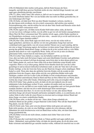 [106,16] Mahalaleel aber merkte recht genau, daß der Rede Kenans der Kern
mangelte, und daß diese gewisse Strafrede nichts als eine väterlich kluge Ausrede war, und
sagte ganz ehrerbietig dawider zum Kenan:
[106,17] „Höre, lieber Vater! Mir scheint es, daß wir uns in unserer Rede aneinander
um nichts überboten haben! Wer von uns beiden aber nun mehr ins Blaue gestochen hat, ist
eine bedeutungsvolle Frage!
[106,18] Siehe, ich habe kein Wort aus dem Munde Asmahaels verloren, mochte es
dir aber darum nicht erwähnen, da ich es doch voraussetzte, daß solches eine unnütze
Zeitzersplitterung wäre, und du solches bei mir als dem Vater Jareds und Henochs sicher doch
auch ungezweifelt voraussetzen wirst!
[106,19] Du sagtest nun, ich hätte meine Kinder bloß reden sehen; siehe, da hast du
vor mir nur etwas verbergen wollen, was du selbst so gut wie ich mit beiden unausgeliehenen
Ohren Wort für Wort vernommen hast! Wie möchte ich dir sagen, solche Reden machten in
mir Wunderbares erschauen, wenn es nicht also wäre, – ansonst ich ja vor dir und Gott als ein
schändlicher Lügner dastehen müßte?!
[106,20] Aber siehe, deine Rede sagte mir doch etwas, was du mir sicher nicht zu
sagen gedachtest, und dieses ist, daß du vor mir eine gebundene Zunge hast und mir
vorderhand nicht sagen darfst, was ich wissen möchte! Darum war es auch unnötig, daß du
mir eine so lange Verneinung sagtest, die kernloser ist denn meine Frage; hättest du mir kurz
gezeigt das göttliche Band deiner Zunge, so hättest du dir ja bei weitem nicht so viele Mühe
gemacht denn durch so viele vergebliche Worte. Siehe, ich war dir ja stets ein überaus
gehorsamer Sohn; warum hast du mich denn jetzt verkannt?
[106,21] Lieber Vater, behalte es sorglos, was du behalten mußt bis zur Zeit der
Löse; aber nur halte mich für keinen Lügner und somit überblinden Forscher nach göttlichen
Dingen! Denn nur meinen Leib hast du gezeugt; mein Geist aber ist dem deinen gleich aus
Gott. Daher glaube ich, auch ein Vater sollte sich an dem Göttlichen seiner Kinder nicht
vergreifen. Denn es ist ja schon genug, daß der Geist ohnehin durch die Last des Leibes
gezüchtigt ist und an dessen Gebrechen teilnehmen muß; so aber der Vater den Leib seiner
Kinder züchtigt, so hat der Geist das Seine aus der Hand des Zeugers schon empfangen. Mehr
bedarf es nicht. Wenn aber dann der göttliche Geist des Kindes sich da wendet an den
göttlichen Geist des Zeugers, dann sollen sich die zwei göttlichen Brüder nicht mehr
züchtigen, sondern sich nur in aller Liebe als Brüder in Gott wiedererkennen und einander,
sich freundlichst unterstützend, Hand in Hand und Herz an Herz führen hin zur Pforte, durch
welche das ewige Leben aller Gnade, Erbarmung und Liebe ewig unversiegbar strömt.
[106,22] O lieber Vater, glaube ja nicht, als habe ich dir jetzt dadurch eine dir noch
unbekannte Lehre beibringen wollen! O nein, sondern ich mußte mich nur insoweit
rechtfertigen vor dir, auf daß wir nun wieder beide uns gegenüber und vor Gott gerecht fürder
wandeln möchten; und also tat ich es mehr deinetwegen denn meinetwegen.
[106,23] Ich kenne dein Herz. Es ist rein wie die Sonne vor mir; aber deinen Mund
und deine Zunge sah ich jetzt bestaubt und konnte unmöglich umhin, es zu unterlassen, als ein
wahrer Sohn in aller Liebe dir einen Dienst zu erweisen und zu reinigen deinen Mund und
deine Zunge von einem verderblichen Staube.
[106,24] Denn siehe, so dachte ich bei mir: ,Vater, deine Zunge schmückt ein
erhabenes Band aus der großen, ewigen Hand der Liebe Gottes! Was soll der Staub dabei?
Weg damit, was des Todes ist!‘
[106,25] Nicht wahr, Vater, jetzt wirst du deinem Sohne nicht gram sein und seine
Rede nicht ansehen, als wäre sie eine Halblüge, sondern du wirst erkennen, daß der
Mahalaleel dir nicht törichterweise wird ein Band lösen wollen, höre, mit dem Gott deine
Zunge geschmückt hat.
[106,26] Daher wirst du mir nicht zürnen, sondern mein lieber Vater sein in Gott
fürder! Amen.“
[106,27] Kenan aber ward durch diese Rede zu Tränen gerührt und sagte endlich zum
Sohne: „Mahalaleel, mein geliebter Sohn, ich habe dir unrecht getan, da ich dir deine erste
Rede verstreute und äußerlich gar zunichte machen wollte, während ich innerlich nur zu sehr
 