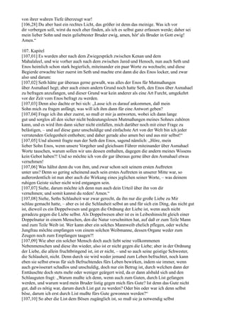 von ihrer wahren Tiefe überzeugt war!
[106,28] Du aber hast ein rechtes Licht, das größer ist denn das meinige. Was ich vor
dir verbergen soll, wirst du noch eher finden, als ich es selbst ganz erfassen werde; daher sei
mein lieber Sohn und mein geliebtester Bruder ewig, amen, hör' als Bruder in Gott ewig!
Amen.“

107. Kapitel
[107,01] Es wurden aber nach dem Zwiegespräch zwischen Kenan und dem
Mahalaleel, und wie vorher auch nach dem zwischen Jared und Henoch, nun auch Seth und
Enos heimlich schon stark begierlich, miteinander ein paar Worte zu wechseln; und diese
Begierde erwachte hier zuerst im Seth und machte erst dann die des Enos locker, und zwar
also und darum:
[107,02] Seth hätte gar überaus gerne gewußt, was alles der Enos für Mutmaßungen
über Asmahael hegt; aber auch einen andern Grund noch hatte Seth, den Enos über Asmahael
zu befragen anzufangen, und dieser Grund war kein anderer als eine Art Furcht, umgekehrt
vor der Zeit vom Enos befragt zu werden.
[107,03] Denn also dachte er bei sich: „Lasse ich es darauf ankommen, daß mein
Sohn mich zu fragen anfängt, was will ich ihm dann für eine Antwort geben?
[107,04] Frage ich ihn aber zuerst, so muß er mir ja antworten, wobei ich dann lange
gut und sorglos all den sicher nicht bedeutungslosen Mutmaßungen meines Sohnes zuhören
kann, und es wird ihm dann sicher nicht einfallen, mich darüber noch mit einer Frage zu
belästigen, – und auf diese ganz unschuldige und einfachste Art von der Welt bin ich jeder
verratenden Gelegenheit enthoben; und daher gerade also amen bei und aus mir selbst!“
[107,05] Und alsomit fragte nun der Seth den Enos, sagend nämlich: „Höre, mein
lieber Sohn Enos, wenn unsere Vorgeher und gleichsam Führer miteinander über Asmahael
Worte tauschen, warum sollen wir uns dessen enthalten, dagegen die andern meines Wissens
kein Gebot haben?! Und so möchte ich von dir gar überaus gerne über den Asmahael etwas
vernehmen!
[107,06] Was hältst denn du von ihm, und zwar schon seit seinem ersten Auftreten
unter uns? Denn so gering scheinend auch sein erstes Auftreten in unserer Mitte war, so
außerordentlich ist nun aber auch die Wirkung eines jeglichen seiner Worte, – was deinem
ruhigen Geiste sicher nicht wird entgangen sein.
[107,07] Siehe, darum möchte ich denn nun auch dein Urteil über ihn von dir
vernehmen; und somit kannst du reden! Amen.“
[107,08] Siehe, Seths Schlauheit war zwar gerecht, da ihn nur die große Liebe zu Mir
schlau gemacht hatte, – aber es ist die Schlauheit selbst an und für sich ein Ding, das nicht gut
ist, dieweil es ein Doppelwesen und gegen die Ordnung der Liebe ist, wenn auch nicht
geradezu gegen die Liebe selbst. Als Doppelwesen aber ist es in Leibeshinsicht gleich einer
Doppelnatur in einem Menschen, den die Natur verschnitten hat, auf daß er zum Teile Mann
und zum Teile Weib ist. Wer kann aber ein solches Mannweib ehelich pflegen, oder welche
Jungfrau möchte empfangen von einem solchen Weibmanne, dessen Organe weder zum
Zeugen noch zum Empfangen taugen?!
[107,09] Wie aber ein solcher Mensch doch auch liebt seine vollkommenen
Nebenmenschen und diese ihn wieder, also ist er nicht gegen die Liebe; aber in der Ordnung
der Liebe, die allein fruchtbringend ist, ist er nicht, – und so auch seine geistige Schwester,
die Schlauheit, nicht. Denn durch sie wird weder jemand zum Leben befruchtet, noch kann
eben sie selbst etwas für sich Befruchtendes fürs Leben bewirken, indem sie immer, wenn
auch gewisserart schadlos und unschuldig, doch nur ein Betrug ist, durch welchen dann der
Enttäuschte doch stets mehr oder weniger geärgert wird, da er dann alsbald sich und den
Schlauguten fragt: „Warum mußte ich denn, wenn auch zum Guten, durch List gefangen
werden, und warum ward mein Bruder listig gegen mich fürs Gute? Ist denn das Gute nicht
gut, daß es nötig war, darum durch List gut zu werden? Oder bin oder war ich denn selbst
böse, darum ich erst durch List mußte fürs Gute gewonnen werden?“
[107,10] So aber die List dem Bösen zugänglich ist, so muß sie ja notwendig selbst
 