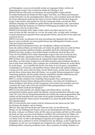 zur Wiedergeburt, wenn sie sich dieselbe werden erst zugeeignet haben, welches die
Erbarmung der ewigen Liebe ist durch die Gnade der Erlösung in sich.
[009,05] Und nun siehe noch ein Geheimnis, das noch begriffen werden muß des
frevelnden Hochmutes der Kinder der Welt wegen! Und siehe, zwei Blumen des Strauches
wurden befruchtet von der unschuldgerechten Zähre Evas, und verwahrten durch alle Stürme
der Zeiten während der großen Kriege Jehovas mit den Völkern der Erde ihren Segen der
ewigen Liebe treulich, und machten zur Zeit der Lösung der Gnade von oben das Weib
Abrahams lebendig zum Vorbilde des großen Werkes der erbarmenden Liebe, und machten
lebendig das Weib des Zacharias zur wirklichen Vollbringung der größten aller Taten der
erbarmenden Liebe des ewigen Gottes.
[009,06] Und nun kehre deine Augen wieder zurück zum Adam und zur Eva, und
suche sie heim mit Mir, und siehe zu, wie Ich, die ewige Liebe, sie fand, nackt, verlassen,
weinend und trauernd in gerechter Reue und gerechter Scham, und rief hervor den Adam und
zog hervor die Eva.
[009,07] Und siehe, sie getrauten sich nicht anzuschauen das Angesicht ihres Vaters;
denn sie waren erschreckt von einem großen Donner des todbringenden Gerichtes aus der
Tiefe des Grimmes der Gottheit.
[009,08] Und die Zornflammen Gottes, des Unendlichen, wälzten sich furchtbar
durch alle endlosen Räume zur Erde hinab, auf welcher die große Liebe nun weilte bei Ihren
reuigen und trauernden gefallenen Kindern, geschaffen durch Ihre erbarmende Gnade.
[009,09] Und siehe, da gab es einen heißen Kampf zwischen der durch die Reue und
Trauer der Geschaffenen Sich wieder erbarmenden ewigen Liebe und zwischen der alles
zerstören wollenden, ergrimmten Gottheit zur Sühnung Ihrer unbestechbaren Heiligkeit.
[009,10] Denn siehe, die Zornflammen der ergrimmten Gottheit stürzten schneller
denn Blitze zur Erde nieder, drangen bis in die Mitte derselben und entzündeten dieselbe in
und an allen Orten und Enden, und es schlugen die verzehrenden Flammen bis an den Mond,
bis an die Sonne, – ja sie ergriffen alle Sterne! Und siehe, da war die ganze, unermeßliche
Unendlichkeit ein Feuermeer, und furchtbare Donner rollten durch alle endlosen Räume, und
es heulte die Erde, und es tobte das Meer, und der Mond weinte, und die Sonne wehklagte,
und alle Sterne schrien lauter denn alle Donner, von zu großer Schmerzensangst der ewigen
Vernichtung gedrückt, und ihre großen Stimmen widerhallten furchtbar dröhnend aus den
endlosen Tiefen des Grimmes der Gottheit, und die Stimmen riefen:
[009,11] „Großer, erhabener Gott, besänftige Deinen großen Zorn, und lösche die
vernichtenden Flammen Deines übergerechten Grimmes, und schone der Schuldlosen in
Deiner Heiligkeit; denn Deines Zornes Feuergrimm wird zerstören die Gerechten und wird
vernichten die ewige Liebe in Dir und wird Dich Selbst gefangennehmen in Deiner
übergroßen Macht und Kraft der Heiligkeit!“
[009,12] Und siehe und höre mit offenen Augen und offenen Ohren, was da die
zornergrimmte Gottheit sprach; jedoch die Sprache verstand niemand denn allein die ewige
Liebe, die in der Zeit des Zorngrimmausbruches der Gottheit das reuige neugeschaffene Paar
schützte auf der heulenden Erde und wehrte ab der großen Zornflamme des Grimmes, zu
ergreifen die Reuestätte Adams und die Trauerstätte Evas, durch die große Macht und Kraft
Ihrer Barmherzigkeit.
[009,13] Und nun höre und verstehe wohl die Schauerworte des Zornes aus der Tiefe
des Grimmes der Gottheit, und sie lauteten:
[009,14] „Was nützt Mir das Heulen und Toben der Erde, was das Weinen der
Monde, was das Wehklagen der Sonnen, und was das Jammergeschrei der Sterne?! Denn Ich
bin allein, verlassen von Meiner Liebe, die Mir untreu ist geworden und Sich von Mir entfernt
hat hinab zur Erde zum Auswurf der Bosheit zwiefältig! Was soll Ich ohne Sie? Daher will
Ich zerstören alle Ihre Werke aus dem Fundamente und vernichten alles, damit nichts da sei,
was Meine Liebe von Mir in alle künftigen Ewigkeiten der Ewigkeiten vermögen sollte
abzuziehen und zu entfernen! Und Ich will bleiben Gott, der Alleinige, in alle Ewigkeiten der
Ewigkeiten, wie Ich war von Ewigkeiten der Ewigkeiten her; und du, morsches Gebäude der
Schöpfung Meiner schwach gewordenen Liebe, stürze zusammen in nichtige Trümmer, ins
 