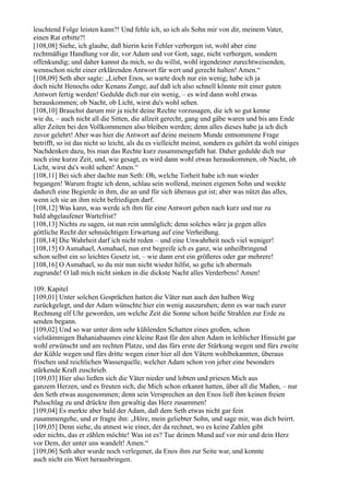 leuchtend Folge leisten kann?! Und fehle ich, so ich als Sohn mir von dir, meinem Vater,
einen Rat erbitte?!
[108,08] Siehe, ich glaube, daß hierin kein Fehler verborgen ist, wohl aber eine
rechtmäßige Handlung vor dir, vor Adam und vor Gott, sage, nicht verborgen, sondern
offenkundig; und daher kannst du mich, so du willst, wohl irgendeiner zurechtweisenden,
wennschon nicht einer erklärenden Antwort für wert und gerecht halten! Amen.“
[108,09] Seth aber sagte: „Lieber Enos, so warte doch nur ein wenig; habe ich ja
doch nicht Henochs oder Kenans Zunge, auf daß ich also schnell könnte mit einer guten
Antwort fertig werden! Gedulde dich nur ein wenig, – es wird dann wohl etwas
herauskommen; ob Nacht, ob Licht, wirst du's wohl sehen.
[108,10] Brauchst darum mir ja nicht deine Rechte vorzusagen, die ich so gut kenne
wie du, – auch nicht all die Sitten, die allzeit gerecht, gang und gäbe waren und bis ans Ende
aller Zeiten bei den Vollkommenen also bleiben werden; denn alles dieses habe ja ich dich
zuvor gelehrt! Aber was hier die Antwort auf deine meinem Munde entnommene Frage
betrifft, so ist das nicht so leicht, als du es vielleicht meinst, sondern es gehört da wohl einiges
Nachdenken dazu, bis man das Rechte kurz zusammengefaßt hat. Daher gedulde dich nur
noch eine kurze Zeit, und, wie gesagt, es wird dann wohl etwas herauskommen, ob Nacht, ob
Licht, wirst du's wohl sehen! Amen.“
[108,11] Bei sich aber dachte nun Seth: Oh, welche Torheit habe ich nun wieder
begangen! Warum fragte ich denn, schlau sein wollend, meinen eigenen Sohn und weckte
dadurch eine Begierde in ihm, die an und für sich überaus gut ist; aber was nützt das alles,
wenn ich sie an ihm nicht befriedigen darf.
[108,12] Was kann, was werde ich ihm für eine Antwort geben nach kurz und nur zu
bald abgelaufener Wartefrist?
[108,13] Nichts zu sagen, ist nun rein unmöglich; denn solches wäre ja gegen alles
göttliche Recht der sehnsüchtigen Erwartung auf eine Verheißung.
[108,14] Die Wahrheit darf ich nicht reden – und eine Unwahrheit noch viel weniger!
[108,15] O Asmahael, Asmahael, nun erst begreife ich es ganz, wie unheilbringend
schon selbst ein so leichtes Gesetz ist, – wie dann erst ein größeres oder gar mehrere!
[108,16] O Asmahael, so du mir nun nicht wieder hilfst, so gehe ich abermals
zugrunde! O laß mich nicht sinken in die dickste Nacht alles Verderbens! Amen!

109. Kapitel
[109,01] Unter solchen Gesprächen hatten die Väter nun auch den halben Weg
zurückgelegt, und der Adam wünschte hier ein wenig auszuruhen; denn es war nach eurer
Rechnung elf Uhr geworden, um welche Zeit die Sonne schon heiße Strahlen zur Erde zu
senden begann.
[109,02] Und so war unter dem sehr kühlenden Schatten eines großen, schon
vielstämmigen Bahaniabaumes eine kleine Rast für den alten Adam in leiblicher Hinsicht gar
wohl erwünscht und am rechten Platze, und das fürs erste der Stärkung wegen und fürs zweite
der Kühle wegen und fürs dritte wegen einer hier all den Vätern wohlbekannten, überaus
frischen und reichlichen Wasserquelle, welcher Adam schon von jeher eine besonders
stärkende Kraft zuschrieb.
[109,03] Hier also ließen sich die Väter nieder und lobten und priesen Mich aus
ganzem Herzen, und es freuten sich, die Mich schon erkannt hatten, über all die Maßen, – nur
den Seth etwas ausgenommen; denn sein Versprechen an den Enos ließ ihm keinen freien
Pulsschlag zu und drückte ihm gewaltig das Herz zusammen!
[109,04] Es merkte aber bald der Adam, daß dem Seth etwas nicht gar fein
zusammengehe, und er fragte ihn: „Höre, mein geliebter Sohn, und sage mir, was dich beirrt.
[109,05] Denn siehe, du atmest wie einer, der da rechnet, wo es keine Zahlen gibt
oder nichts, das er zählen möchte! Was ist es? Tue deinen Mund auf vor mir und dein Herz
vor Dem, der unter uns wandelt! Amen.“
[109,06] Seth aber wurde noch verlegener, da Enos ihm zur Seite war, und konnte
auch nicht ein Wort herausbringen.
 
