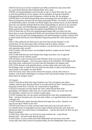 [109,07] Und nun erst trat der Asmahael in die Mitte und half also dem armen Seth
aus seiner harten Klemme durch folgende Rede, da Er sagte:
[109,08] „So jemand gefangen wird, entweder so oder so, durch Wort oder Tat, weil
er nicht also geläufig ist wie ein anderer, der ihn gefangen, da liegt die Schuld der
Gefangennehmung nicht an dem Gefangenen, sondern an dem, der ihn gefangen.
[109,09] Denn so ein Wolf behende fängt einen saumseligen Esel, dessen Beine von
Natur aus langsamer sind denn die des leicht springenden Wolfes, wer möcht' es da dem Esel
zur Schuld halten, daß er sich habe vom Wolfe fangen und verletzen lassen, da doch offenbar
allein der viel schneller laufende Wolf der allein Fangschuldige ist, dieweil er am unrechten
Platze seine Fang- und Schnelläufigkeit ausgeübt hat, während er sich nur mit Hirschen,
Rehen und Gemsen messen sollte und anderen Schnellfüßlern der Wälder!
[109,10] Wenn aber ein Wolf sich eigenbelustigend fangen läßt von einem Esel und
dieser dann in seiner Dummheit dem Wolfe mit seinem harten Hufe den Kopf zerschmettert,
wahrlich, da ist der durch die Gefangengebung sich selbst belustigen wollende verletzte Wolf
ja selbst schuld, daß ihn des Esels Dummheit zugrunde gerichtet hat! Seth, kennst du dieses
Bild?
[109,11] Wie gefällt dir der Wolf und wie der Esel? Hast du aber Weisheit vor dir
und für dich, was hat denn deine Füße umstrickt, daß du in deiner schlauen
Vorlustberechnung nicht auch berechnen mochtest, was der Esel tun wird, so er den Wolf, der
sich saumselig zeigt, erreicht?
[109,12] Siehe, nicht das Gesetz, wie du kläglich dachtest, sondern nur die Torheit
straft sich also!
[109,13] Wer hieß dich den noch blinden Enos fragen nach dem, was zu sagen dir
vorderhand von Gott verboten wurde?
[109,14] Siehe, in der List liegt kein Funke Weisheit; denn es ist etwas anderes an
der bescheidenen Klugheit – und etwas ganz anderes an der Schlauheit. Die Klugheit geht
ihren Weg sicher, während die List nicht selten der Dummheit sich ergeben muß.
[109,15] Für diesmal sei dir geholfen darum, weil du solches tatest aus Liebe; aber
fürs Künftige siehe zu, daß dir dein Esel nicht mit dem Hufe zu nahe an den Kopf kommt, –
sonst möchte es dir ergehen wie dem Wolfe!
[109,16] Und du, Enos, harre auf die Antwort bis morgen, und du sollst zuletzt es
erfahren, weil du dich rechtfertigtest vor deinem Vater und machtest bange seinem Herzen;
darum harre bis morgen! Amen.“

110. Kapitel
[110,01] Nach dieser Rede aber stieg Asmahael vom Tiere und sprach zum selben:
„Hähära, entferne dich; denn dein Dienst ist zu Ende und du mit ihm!“ (Solches nämlich
besagt das fremde Wort.) Und das Tier verschwand im Augenblick!
[110,02] Es entsetzten sich aber darob alle Väter; selbst Henoch blieb nicht
gleichgültig, und Abedam wußte nicht, ob er wache oder träume, da sie das Tier nicht
davonspringen, sondern rein nur zunichte werden sahen.
[110,03] Asmahael aber trat nun zurück und überließ die Väter ihrer nachdenkenden
Ruhe – und ganz besonders jene, die noch nicht wußten, wer eigentlich hinter dem Asmahael
verborgen war.
[110,04] Alsbald aber zupfte Jared den Henoch und sagte leise zu ihm: „Henoch, was
sagst du nun dazu? Wohin ist das Tier?
[110,05] In die Erde ist es nicht, seitwärts auch nicht und in die Luft auch nicht! Es
war schneller denn ein Augenblick unseren Augen entrückt und hat aber auch nicht eine
allerleiseste Spur von seinem Dasein zurückgelassen, – und das alles durch ein Wort aus dem
Munde Asmahaels!
[110,06] Nein, lieber Sohn, wer sich da nun noch auskennt, der – ja gewiß und
dreimal wahr! – der kennt mehr denn du und ich!
[110,07] Siehe, so etwas solches dein Sohn Mathusalah und sein kaum etwas über
vierzig Jahre alter Sohn Lamech mit gesehen hätten, da wäre Mathusalah sicher aus seiner
 