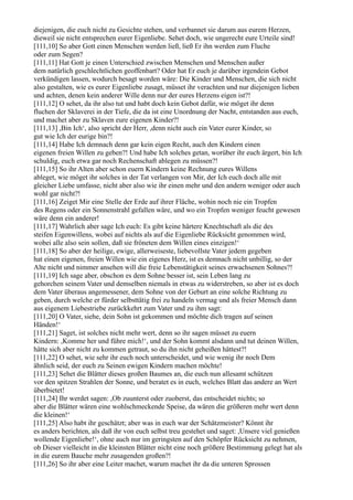 diejenigen, die euch nicht zu Gesichte stehen, und verbannet sie darum aus eurem Herzen,
dieweil sie nicht entsprechen eurer Eigenliebe. Sehet doch, wie ungerecht eure Urteile sind!
[111,10] So aber Gott einen Menschen werden ließ, ließ Er ihn werden zum Fluche
oder zum Segen?
[111,11] Hat Gott je einen Unterschied zwischen Menschen und Menschen außer
dem natürlich geschlechtlichen geoffenbart? Oder hat Er euch je darüber irgendein Gebot
verkündigen lassen, wodurch besagt worden wäre: Die Kinder und Menschen, die sich nicht
also gestalten, wie es eurer Eigenliebe zusagt, müsset ihr verachten und nur diejenigen lieben
und achten, denen kein anderer Wille denn nur der eures Herzens eigen ist?!
[111,12] O sehet, da ihr also tut und habt doch kein Gebot dafür, wie möget ihr denn
fluchen der Sklaverei in der Tiefe, die da ist eine Unordnung der Nacht, entstanden aus euch,
und machet aber zu Sklaven eure eigenen Kinder?!
[111,13] ,Bin Ich‘, also spricht der Herr, ,denn nicht auch ein Vater eurer Kinder, so
gut wie Ich der eurige bin?!
[111,14] Habe Ich demnach denn gar kein eigen Recht, auch den Kindern einen
eigenen freien Willen zu geben?! Und habe Ich solches getan, worüber ihr euch ärgert, bin Ich
schuldig, euch etwa gar noch Rechenschaft ablegen zu müssen?!
[111,15] So ihr Alten aber schon euern Kindern keine Rechnung eures Willens
ableget, wie möget ihr solches in der Tat verlangen von Mir, der Ich euch doch alle mit
gleicher Liebe umfasse, nicht aber also wie ihr einen mehr und den andern weniger oder auch
wohl gar nicht?!
[111,16] Zeiget Mir eine Stelle der Erde auf ihrer Fläche, wohin noch nie ein Tropfen
des Regens oder ein Sonnenstrahl gefallen wäre, und wo ein Tropfen weniger feucht gewesen
wäre denn ein anderer!
[111,17] Wahrlich aber sage Ich euch: Es gibt keine härtere Knechtschaft als die des
steifen Eigenwillens, wobei auf nichts als auf die Eigenliebe Rücksicht genommen wird,
wobei alle also sein sollen, daß sie fröneten dem Willen eines einzigen!‘
[111,18] So aber der heilige, ewige, allerweiseste, liebevollste Vater jedem gegeben
hat einen eigenen, freien Willen wie ein eigenes Herz, ist es demnach nicht unbillig, so der
Alte nicht und nimmer ansehen will die freie Lebenstätigkeit seines erwachsenen Sohnes?!
[111,19] Ich sage aber, obschon es dem Sohne besser ist, sein Leben lang zu
gehorchen seinem Vater und demselben niemals in etwas zu widerstreben, so aber ist es doch
dem Vater überaus angemessener, dem Sohne von der Geburt an eine solche Richtung zu
geben, durch welche er fürder selbsttätig frei zu handeln vermag und als freier Mensch dann
aus eigenem Liebestriebe zurückkehrt zum Vater und zu ihm sagt:
[111,20] O Vater, siehe, dein Sohn ist gekommen und möchte dich tragen auf seinen
Händen!‘
[111,21] Saget, ist solches nicht mehr wert, denn so ihr sagen müsset zu euern
Kindern: ,Komme her und führe mich!‘, und der Sohn kommt alsdann und tut deinen Willen,
hätte sich aber nicht zu kommen getraut, so du ihn nicht geheißen hättest?!
[111,22] O sehet, wie sehr ihr euch noch unterscheidet, und wie wenig ihr noch Dem
ähnlich seid, der euch zu Seinen ewigen Kindern machen möchte!
[111,23] Sehet die Blätter dieses großen Baumes an, die euch nun allesamt schützen
vor den spitzen Strahlen der Sonne, und beratet es in euch, welches Blatt das andere an Wert
überbietet!
[111,24] Ihr werdet sagen: ,Ob zuunterst oder zuoberst, das entscheidet nichts; so
aber die Blätter wären eine wohlschmeckende Speise, da wären die größeren mehr wert denn
die kleinen!‘
[111,25] Also habt ihr geschätzt; aber was in euch war der Schätzmeister? Könnt ihr
es anders berichten, als daß ihr von euch selbst treu gestehet und saget: ,Unsere viel genießen
wollende Eigenliebe!‘, ohne auch nur im geringsten auf den Schöpfer Rücksicht zu nehmen,
ob Dieser vielleicht in die kleinsten Blätter nicht eine noch größere Bestimmung gelegt hat als
in die eurem Bauche mehr zusagenden großen?!
[111,26] So ihr aber eine Leiter machet, warum machet ihr da die unteren Sprossen
 