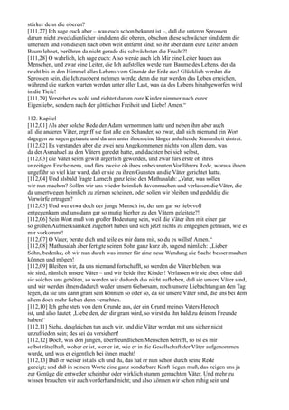 stärker denn die oberen?
[111,27] Ich sage euch aber – was euch schon bekannt ist –, daß die unteren Sprossen
darum nicht zweckdienlicher sind denn die oberen, obschon diese schwächer sind denn die
untersten und von diesen nach oben weit entfernt sind; so ihr aber dann eure Leiter an den
Baum lehnet, berühren da nicht gerade die schwächsten die Frucht?!
[111,28] O wahrlich, Ich sage euch: Also werde auch Ich Mir eine Leiter bauen aus
Menschen, und zwar eine Leiter, die Ich aufstellen werde zum Baume des Lebens, der da
reicht bis in den Himmel alles Lebens vom Grunde der Erde aus! Glücklich werden die
Sprossen sein, die Ich zuoberst nehmen werde; denn die nur werden das Leben erreichen,
während die starken warten werden unter aller Last, was da des Lebens hinabgeworfen wird
in die Tiefe!
[111,29] Verstehet es wohl und richtet darum eure Kinder nimmer nach eurer
Eigenliebe, sondern nach der göttlichen Freiheit und Liebe! Amen.“

112. Kapitel
[112,01] Als aber solche Rede der Adam vernommen hatte und neben ihm aber auch
all die anderen Väter, ergriff sie fast alle ein Schauder, so zwar, daß sich niemand ein Wort
dagegen zu sagen getraute und darum unter ihnen eine länger anhaltende Stummheit eintrat.
[112,02] Es verstanden aber die zwei neu Angekommenen nichts von allem dem, was
da der Asmahael zu den Vätern geredet hatte, und dachten bei sich selbst,
[112,03] die Väter seien gewiß ärgerlich geworden, und zwar fürs erste ob ihres
unzeitigen Erscheinens, und fürs zweite ob ihres unbekannten Vorführers Rede, woraus ihnen
ungefähr so viel klar ward, daß er sie zu ihren Gunsten an die Väter gerichtet hatte.
[112,04] Und alsbald fragte Lamech ganz leise den Mathusalah: „Vater, was sollen
wir nun machen? Sollen wir uns wieder heimlich davonmachen und verlassen die Väter, die
da unsertwegen heimlich zu zürnen scheinen, oder sollen wir bleiben und geduldig die
Vorwürfe ertragen?
[112,05] Und wer etwa doch der junge Mensch ist, der uns gar so liebevoll
entgegenkam und uns dann gar so mutig hierher zu den Vätern geleitete?!
[112,06] Sein Wort muß von großer Bedeutung sein, weil die Väter ihm mit einer gar
so großen Aufmerksamkeit zugehört haben und sich jetzt nichts zu entgegnen getrauen, wie es
mir vorkommt!
[112,07] O Vater, berate dich und teile es mir dann mit, so du es willst! Amen.“
[112,08] Mathusalah aber fertigte seinen Sohn ganz kurz ab, sagend nämlich: „Lieber
Sohn, bedenke, ob wir nun durch was immer für eine neue Wendung die Sache besser machen
können und mögen!
[112,09] Bleiben wir, da uns niemand fortschafft, so werden die Väter bleiben, was
sie sind, nämlich unsere Väter – und wir beide ihre Kinder! Verlassen wir sie aber, ohne daß
sie solches uns geböten, so werden wir dadurch das nicht aufheben, daß sie unsere Väter sind,
und wir werden ihnen dadurch weder unsern Gehorsam, noch unsere Liebachtung an den Tag
legen, da sie uns dann gram sein könnten so oder so, da sie unsere Väter sind, die uns bei dem
allem doch mehr lieben denn verachten.
[112,10] Ich gehe stets von dem Grunde aus, der ein Grund meines Vaters Henoch
ist, und also lautet: ,Liebe den, der dir gram wird, so wirst du ihn bald zu deinem Freunde
haben!‘
[112,11] Siehe, desgleichen tun auch wir, und die Väter werden mit uns sicher nicht
unzufrieden sein; des sei du versichert!
[112,12] Doch, was den jungen, überfreundlichen Menschen betrifft, so ist es mir
selbst rätselhaft, woher er ist, wer er ist, wie er in die Gesellschaft der Väter aufgenommen
wurde, und was er eigentlich bei ihnen macht!
[112,13] Daß er weiser ist als ich und du, das hat er nun schon durch seine Rede
gezeigt; und daß in seinem Worte eine ganz sonderbare Kraft liegen muß, das zeigen uns ja
zur Genüge die entweder scheinbar oder wirklich stumm gemachten Väter. Und mehr zu
wissen brauchen wir auch vorderhand nicht; und also können wir schon ruhig sein und
 
