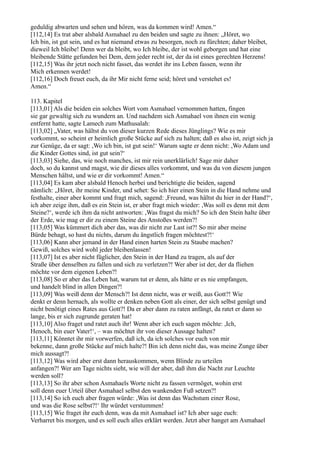 geduldig abwarten und sehen und hören, was da kommen wird! Amen.“
[112,14] Es trat aber alsbald Asmahael zu den beiden und sagte zu ihnen: „Höret, wo
Ich bin, ist gut sein, und es hat niemand etwas zu besorgen, noch zu fürchten; daher bleibet,
dieweil Ich bleibe! Denn wer da bleibt, wo Ich bleibe, der ist wohl geborgen und hat eine
bleibende Stätte gefunden bei Dem, dem jeder recht ist, der da ist eines gerechten Herzens!
[112,15] Was ihr jetzt noch nicht fasset, das werdet ihr ins Leben fassen, wenn ihr
Mich erkennen werdet!
[112,16] Doch freuet euch, da ihr Mir nicht ferne seid; höret und verstehet es!
Amen.“

113. Kapitel
[113,01] Als die beiden ein solches Wort vom Asmahael vernommen hatten, fingen
sie gar gewaltig sich zu wundern an. Und nachdem sich Asmahael von ihnen ein wenig
entfernt hatte, sagte Lamech zum Mathusalah:
[113,02] „Vater, was hältst du von dieser kurzen Rede dieses Jünglings? Wie es mir
vorkommt, so scheint er heimlich große Stücke auf sich zu halten; daß es also ist, zeigt sich ja
zur Genüge, da er sagt: ,Wo ich bin, ist gut sein!‘ Warum sagte er denn nicht: ,Wo Adam und
die Kinder Gottes sind, ist gut sein?‘
[113,03] Siehe, das, wie noch manches, ist mir rein unerklärlich! Sage mir daher
doch, so du kannst und magst, wie dir dieses alles vorkommt, und was du von diesem jungen
Menschen hältst, und wie er dir vorkommt! Amen.“
[113,04] Es kam aber alsbald Henoch herbei und berichtigte die beiden, sagend
nämlich: „Höret, ihr meine Kinder, und sehet: So ich hier einen Stein in die Hand nehme und
festhalte, einer aber kommt und fragt mich, sagend: ,Freund, was hältst du hier in der Hand?‘,
ich aber zeige ihm, daß es ein Stein ist, er aber fragt mich wieder: ,Was soll es denn mit dem
Steine?‘, werde ich ihm da nicht antworten: ,Was fragst du mich? So ich den Stein halte über
der Erde, wie mag er dir zu einem Steine des Anstoßes werden?!
[113,05] Was kümmert dich aber das, was dir nicht zur Last ist?! So mir aber meine
Bürde behagt, so hast du nichts, darum du ängstlich fragen möchtest?!‘
[113,06] Kann aber jemand in der Hand einen harten Stein zu Staube machen?
Gewiß, solches wird wohl jeder bleibenlassen!
[113,07] Ist es aber nicht füglicher, den Stein in der Hand zu tragen, als auf der
Straße über denselben zu fallen und sich zu verletzen?! Wer aber ist der, der da fliehen
möchte vor dem eigenen Leben?!
[113,08] So er aber das Leben hat, warum tut er denn, als hätte er es nie empfangen,
und handelt blind in allen Dingen?!
[113,09] Was weiß denn der Mensch?! Ist denn nicht, was er weiß, aus Gott?! Wie
denkt er denn hernach, als wollte er denken neben Gott als einer, der sich selbst genügt und
nicht benötigt eines Rates aus Gott?! Da er aber dann zu raten anfängt, da ratet er dann so
lange, bis er sich zugrunde geraten hat!
[113,10] Also fraget und ratet auch ihr! Wenn aber ich euch sagen möchte: ,Ich,
Henoch, bin euer Vater!‘, – was möchtet ihr von dieser Aussage halten?
[113,11] Könntet ihr mir vorwerfen, daß ich, da ich solches vor euch von mir
bekenne, dann große Stücke auf mich halte?! Bin ich denn nicht das, was meine Zunge über
mich aussagt?!
[113,12] Was wird aber erst dann herauskommen, wenn Blinde zu urteilen
anfangen?! Wer am Tage nichts sieht, wie will der aber, daß ihm die Nacht zur Leuchte
werden soll?
[113,13] So ihr aber schon Asmahaels Worte nicht zu fassen vermöget, wohin erst
soll denn euer Urteil über Asmahael selbst den wankenden Fuß setzen?!
[113,14] So ich euch aber fragen würde: ,Was ist denn das Wachstum einer Rose,
und was die Rose selbst?!‘ Ihr würdet verstummen!
[113,15] Wie fraget ihr euch denn, was da mit Asmahael ist? Ich aber sage euch:
Verharret bis morgen, und es soll euch alles erklärt werden. Jetzt aber hanget am Asmahael
 