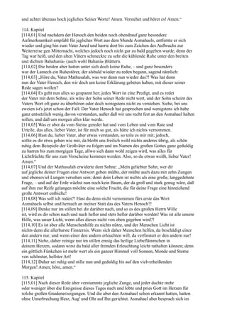 und achtet überaus hoch jegliches Seiner Worte! Amen. Verstehet und höret es! Amen.“

114. Kapitel
[114,01] Und nachdem der Henoch den beiden noch obendrauf ganz besondere
Aufmerksamkeit empfahl für jegliches Wort aus dem Munde Asmahaels, entfernte er sich
wieder und ging hin zum Vater Jared und harrte dort bis zum Zeichen des Aufbruchs zur
Weiterreise gen Mitternacht, welches jedoch noch nicht gar zu bald gegeben wurde; denn der
Tag war heiß, und den alten Vätern schmeckte zu sehr die kühlende Ruhe unter den breiten
und dichten Bahahania- (auch wohl Bahania-)blättern.
[114,02] Die beiden aber hatten unter sich doch keine Ruhe, – und ganz besonders
war der Lamech ein Ruhestörer, der alsbald wieder zu reden begann, sagend nämlich:
[114,03] „Höre du, Vater Mathusalah, was war denn nun wieder das?! Was hat denn
nun der Vater Henoch, den wir doch um keine Erklärung gebeten haben, mit dieser seiner
Rede sagen wollen?
[114,04] Es geht nun alles so gespannt her; jedes Wort ist eine Predigt, und es redet
der Vater mit dem Sohne, als wäre der Sohn seiner Rede nicht wert, und der Sohn scheint des
Vaters Wort oft ganz zu überhören oder doch wenigstens nicht zu verstehen. Siehe, bei uns
zweien ist's jetzt schon der Fall: Der Vater Henoch hat gesprochen und wenigstens ich habe
ganz entsetzlich wenig davon verstanden, außer daß wir uns recht fest an den Asmahael halten
sollen, und daß uns morgen alles klar werde.
[114,05] Was er aber da vom Steine geredet hat und vom Leben und vom Rate und
Urteile, das alles, lieber Vater, ist für mich so gut, als hätte ich nichts vernommen.
[114,06] Hast du, lieber Vater, aber etwas verstanden, so teile es mir mit; jedoch,
sollte es dir etwa gehen wie mir, da bleibt uns freilich wohl nichts anderes übrig, als schön
ruhig dem Beispiele der Großväter zu folgen und im Namen des großen Gottes ganz geduldig
zu harren bis zum morgigen Tage, allwo sich dann wohl zeigen wird, was alles für
Lichtfrüchte für uns zum Vorscheine kommen werden. Also, so du etwas weißt, lieber Vater!
Amen.“
[114,07] Und der Mathusalah erwiderte dem Sohne: „Mein geliebter Sohn, wer dir
auf jegliche deiner Fragen eine Antwort geben müßte, der müßte auch dazu mit zehn Zungen
und ebensoviel Lungen versehen sein; denn dein Leben ist nichts als eine große, langgedehnte
Frage, – und auf der Erde wächst nun noch kein Baum, der da groß und stark genug wäre, daß
auf ihm zur Reife gelangen möchte eine solche Frucht, die für deine Frage eine hinreichend
große Antwort enthielte!
[114,08] Was soll ich reden?! Hast du denn nicht vernommen fürs erste das Wort
Asmahaels selbst und hernach an meiner Statt das des Vaters Henoch?!
[114,09] Denke nur im stillen bei dir darüber nach, und so es des großen Herrn Wille
ist, wird es dir schon nach und nach heller und stets heller darüber werden! Was ist alle unsere
Hilfe, was unser Licht, wenn alles dieses nicht von oben gegeben wird?!
[114,10] Es ist aber alle Menschenhilfe zu nichts nütze, und der Menschen Licht ist
nichts denn die allerbarste Finsternis. Wenn sich daher Menschen helfen, da beschädigt einer
den andern nur; und wenn einer den andern erleuchten will, da verfinstert er den andern nur!
[114,11] Siehe, daher reinige nur im stillen emsig das heilige Liebeflämmchen in
deinem Herzen, sodann wirst du bald aller fremden Erleuchtung leicht rathalten können; denn
ein göttlich Fünkchen ist mehr wert als ein ganzer Himmel voll Sonnen, Monde und Sterne
von schönster, hellster Art!
[114,12] Daher sei ruhig und stille nun und geduldig bis auf den vielverheißenden
Morgen! Amen; höre, amen.“

115. Kapitel
[115,01] Nach dieser Rede aber verstummte jegliche Zunge, und jeder dachte mehr
oder weniger über die Ereignisse dieses Tages nach und lobte und pries Gott im Herzen für
solche großen Gnadenerzeigungen. Und die aber den Asmahael schon erkannt hatten, hatten
ohne Unterbrechung Herz, Aug' und Ohr auf Ihn gerichtet. Asmahael aber besprach sich im
 