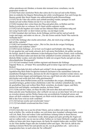 stillen unterdessen mit Abedam; es konnte aber niemand etwas vernehmen, was da
gesprochen worden ist.
[115,02] Nach einer ziemlichen Weile aber schrie die Eva laut auf und wollte fliehen;
denn sie entdeckte bei längerer Betrachtung der schön verschlungenen Äste und Zweige des
Baumes gerade über ihrem Haupte eine außerordentlich große Riesenschlange.
[115,03] Als die Väter alle solches auch alsbald ansichtig wurden, sprangen sie auch
eilends auf und wollten fliehen mit der Eva vor dem Untiere.
[115,04] Asmahael aber vertrat ihnen den Weg und gebot allen, zu bleiben und ihre
Stellen ja nicht eher zu verlassen, bis Er ihnen solches andeuten werde.
[115,05] Und alle begaben sich wieder auf ihre früheren Plätze und harrten ruhig und
mit wenig Furcht mehr vor dem Untiere auf das, was da folgen werde.
[115,06] Asmahael aber trat hinzu, da die Schlange sich hin und her und auf und ab
wogte und ringte, und redete sie also an: „Tier des Zornes und der Nacht! Was suchst du
Verfluchte hier?“
[115,07] Die Schlange aber zischte antwortend: „Den, der mich ewig verfolgt, auf
daß ich Ihn verderbe!“
[115,08] Und Asmahael fragte weiter: „Wer ist Der, den du der ewigen Verfolgung
anschuldest und verderben willst?“
[115,09] Und die Schlange: „Er ist Gott von Ewigkeit und Schöpfer aller Dinge, die
Er mir gegeben hat, und wurde schwach, da Er sah meine Herrlichkeit, die größer war denn
die Seinige, darob Er dann entbrannte in dem heftigsten Feuer Seines Zornes, mich verfluchte,
mir die Herrlichkeit nahm und damit der Erde schändlich Gewürm schmückte, daß sie Ihm
ähnliche Bilder wurden; mich aber belehnte Er dafür mit ewigem Fluche und gab mir diese
allerschändlichste Wurmgestalt!“
[115,10] Und Asmahael wurde sichtbar ergrimmt und donnerte der Schlange
folgende Worte zu: „O Satan! Wie unermeßlich groß ist deine Lüge und wie unbegrenzt deine
Bosheit!
[115,11] Wann habe Ich dich verflucht und verfolgt?! Als du eigenmächtig und
eigenböswillig Mich flohst Ewigkeiten hindurch und kamst in das unantastbare Gebiet der
unendlichen Heiligkeit Gottes, darinnen du für alle Ewigkeiten vernichtet worden wärest, wer
streckte da Seinen langen und mächtigsten Arm aus, ergriff dich mit aller Liebe und setzte
dich hierher und wollte dich Sich völlig gleichmachen?!
[115,12] Aber deine Hoffart konnte auch da verschmähen des ewigen, allmächtigen,
unendlich heiligen, großen Gottes allerhöchste Liebe! Du verließest schändlich das von Mir
dir geschaffene Haus und wolltest Mein Werk vernichten, du elender Lügner, und Mich,
deinen Gott und Schöpfer, zuschanden machen, du böser Satan!
[115,13] Da sieh hin! Adam, ein Haus für dich, lebt noch ohne dich und wird ewig
leben und alle seine Nachkommen; aber verflucht von nun an sei dein Same! Ich will von nun
an zwischen deinem und des Weibes Samen eine unversöhnliche Feindschaft setzen, und
dieser soll dich verderben in den Abgrund; ein Weib wird dir deinen Kopf zertreten, und dein
Biß in ihre Ferse wird sie nicht verderben!
[115,14] Und nun weiche und verschwinde! Amen.“
[115,15] Und alsbald verschwand das böse Untier.

116. Kapitel
[116,01] Jetzt aber war es aus bei all den Vätern, und sie wußten sich weder zu raten
noch zu helfen. Die, welche da wußten, wer sich hinter dem Asmahael verborgen hatte, waren
voll Lob, Dank, Preis und wahrer Liebe und höchster Achtung Gebet in ihrem Herzen;
welchen es aber bisher vorenthalten wurde, denen gingen jetzt ganz gewaltig die Augen auf,
und sie wußten nicht, was sie nun tun sollten. Sollten sie vor lauter Ehrfurcht vergehen, oder
sollten sie beten oder ihren Augen trauen, die Sache für möglich halten oder zweifeln? Sollten
sie die Väter darüber fragen oder den Asmahael selbst und sagen: ,Wer bist du, daß du also
mächtig in deinem Worte bist und sprichst aus dir, was da geschehen soll, – und so du es
ausgesprochen hast, ist auch schon die Tat vollbracht?‘
 