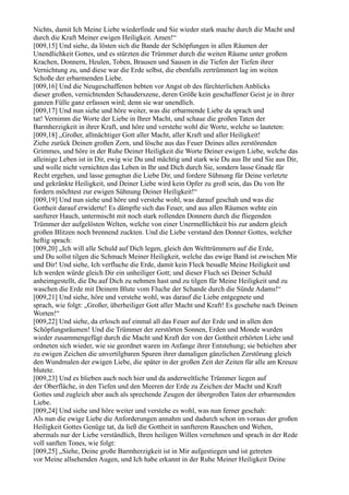 Nichts, damit Ich Meine Liebe wiederfinde und Sie wieder stark mache durch die Macht und
durch die Kraft Meiner ewigen Heiligkeit. Amen!“
[009,15] Und siehe, da lösten sich die Bande der Schöpfungen in allen Räumen der
Unendlichkeit Gottes, und es stürzten die Trümmer durch die weiten Räume unter großem
Krachen, Donnern, Heulen, Toben, Brausen und Sausen in die Tiefen der Tiefen ihrer
Vernichtung zu, und diese war die Erde selbst, die ebenfalls zertrümmert lag im weiten
Schoße der erbarmenden Liebe.
[009,16] Und die Neugeschaffenen bebten vor Angst ob des fürchterlichen Anblicks
dieser großen, vernichtenden Schauderszene, deren Größe kein geschaffener Geist je in ihrer
ganzen Fülle ganz erfassen wird; denn sie war unendlich.
[009,17] Und nun siehe und höre weiter, was die erbarmende Liebe da sprach und
tat! Vernimm die Worte der Liebe in Ihrer Macht, und schaue die großen Taten der
Barmherzigkeit in ihrer Kraft, und höre und verstehe wohl die Worte, welche so lauteten:
[009,18] „Großer, allmächtiger Gott aller Macht, aller Kraft und aller Heiligkeit!
Ziehe zurück Deinen großen Zorn, und lösche aus das Feuer Deines alles zerstörenden
Grimmes, und höre in der Ruhe Deiner Heiligkeit die Worte Deiner ewigen Liebe, welche das
alleinige Leben ist in Dir, ewig wie Du und mächtig und stark wie Du aus Ihr und Sie aus Dir,
und wolle nicht vernichten das Leben in Ihr und Dich durch Sie, sondern lasse Gnade für
Recht ergehen, und lasse genugtun die Liebe Dir, und fordere Sühnung für Deine verletzte
und gekränkte Heiligkeit, und Deiner Liebe wird kein Opfer zu groß sein, das Du von Ihr
fordern möchtest zur ewigen Sühnung Deiner Heiligkeit!“
[009,19] Und nun siehe und höre und verstehe wohl, was darauf geschah und was die
Gottheit darauf erwiderte! Es dämpfte sich das Feuer, und aus allen Räumen wehte ein
sanfterer Hauch, untermischt mit noch stark rollenden Donnern durch die fliegenden
Trümmer der aufgelösten Welten, welche von einer Unermeßlichkeit bis zur andern gleich
großen Blitzen noch brennend zuckten. Und die Liebe verstand den Donner Gottes, welcher
heftig sprach:
[009,20] „Ich will alle Schuld auf Dich legen, gleich den Welttrümmern auf die Erde,
und Du sollst tilgen die Schmach Meiner Heiligkeit, welche das ewige Band ist zwischen Mir
und Dir! Und siehe, Ich verfluche die Erde, damit kein Fleck besudle Meine Heiligkeit und
Ich werden würde gleich Dir ein unheiliger Gott; und dieser Fluch sei Deiner Schuld
anheimgestellt, die Du auf Dich zu nehmen hast und zu tilgen für Meine Heiligkeit und zu
waschen die Erde mit Deinem Blute vom Fluche der Schande durch die Sünde Adams!“
[009,21] Und siehe, höre und verstehe wohl, was darauf die Liebe entgegnete und
sprach, wie folgt: „Großer, überheiliger Gott aller Macht und Kraft! Es geschehe nach Deinen
Worten!“
[009,22] Und siehe, da erlosch auf einmal all das Feuer auf der Erde und in allen den
Schöpfungsräumen! Und die Trümmer der zerstörten Sonnen, Erden und Monde wurden
wieder zusammengefügt durch die Macht und Kraft der von der Gottheit erhörten Liebe und
ordneten sich wieder, wie sie geordnet waren im Anfange ihrer Entstehung; sie behielten aber
zu ewigen Zeichen die unvertilgbaren Spuren ihrer damaligen gänzlichen Zerstörung gleich
den Wundmalen der ewigen Liebe, die später in der großen Zeit der Zeiten für alle am Kreuze
blutete.
[009,23] Und es blieben auch noch hier und da anderweltliche Trümmer liegen auf
der Oberfläche, in den Tiefen und den Meeren der Erde zu Zeichen der Macht und Kraft
Gottes und zugleich aber auch als sprechende Zeugen der übergroßen Taten der erbarmenden
Liebe.
[009,24] Und siehe und höre weiter und verstehe es wohl, was nun ferner geschah:
Als nun die ewige Liebe die Anforderungen annahm und dadurch schon im voraus der großen
Heiligkeit Gottes Genüge tat, da ließ die Gottheit in sanfterem Rauschen und Wehen,
abermals nur der Liebe verständlich, Ihren heiligen Willen vernehmen und sprach in der Rede
voll sanften Tones, wie folgt:
[009,25] „Siehe, Deine große Barmherzigkeit ist in Mir aufgestiegen und ist getreten
vor Meine allsehenden Augen, und Ich habe erkannt in der Ruhe Meiner Heiligkeit Deine
 