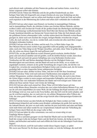 euch allezeit stark verkünden soll den Namen des großen und starken Gottes, wenn ihr je
Seiner vergessen solltet oder könntet.
[010,04] Und die Tränen des Mitleides und die der großen Gnadenfreude aus dem
heiligen Vater habe Ich hingestellt zum ewigen Zeichen als eine neue Schöpfung um den
weiten Raum des Himmels, und sie sollen euch leuchten in jeder Nacht der Erde und sollen
euch erquicken in der Dämmerung des Lebens und sollen euch verkünden den werdenden
Tag.
[010,05] Und nun sehet empor zum Himmel; sie leuchten in mannigfaltiger Ordnung
und in mannigfaltiger Pracht, die rötlichen Lichtes zum Zeichen Meines Mitleids, und die
weißen Lichtes zum Zeichen der Freude ob der großen Gnade des überheiligen und überguten
Vaters. Und derjenige weißschimmernde breite Streif über den Sternen des Mitleids und der
Freude, bestehend ebenfalls aus Sternen der Vorzeit durch die Träne der Sich damals schon
der gefallenen Geister erbarmenden Liebe, welcher mitten durch des Himmels weiten Raum
gezogen ist, diene euch zum Zeichen des ewigen, heiligen Bundes zwischen der ewigen
Liebe, die euch und alles, was da ist, werden hieß, und zwischen der alles nach Ihrer ewigen
Heiligkeit richtenden Gottheit.
[010,06] Und nun siehe her, du Adam, und du auch, Eva, in Mein linkes Auge, das
über Meinem Herzen eurem rechten Auge gegenüber mild und gnädig euch entgegenstrahlt, –
sehet, noch eine Träne hängt an der Wimper desselben, und sehet, diese Träne ist größer denn
alle, die schon aus diesen Augen für euch geflossen sind!
[010,07] Da, wo das große Band am weiten Himmel geteilt erscheint, dorthin blicket
gerne und seid allezeit dankbar und tief gerührt, sooft ihr dorthin blicken werdet; denn diese
Stelle soll euch und auch der ganzen Schöpfung zum ewig bleibenden Zeichen eures
Treubruches mit Mir und Meines damaligen Bruches mit der Heiligkeit Gottes aus
Barmherzigkeit mit euch dienen, und das Band soll euch an der Stelle, wo es wieder wie
angeknüpft erscheint, erinnern an die große Vermittlung der ewigen Liebe, die Ich bin von
Ewigkeit her, zwischen der unantastbaren Heiligkeit Gottes und zwischen euch, die ihr treulos
gesündigt habt vor dem Angesichte Seiner unbegrenzten Heiligkeit.
[010,08] Und nun sehet, dorther ist diese Träne, und dort ist der Ort ihrer Entstehung!
[010,09] Und diese Träne wird euch und euren Nachkommen einst aufgehen als ein
schöner Morgenstern, welcher erleuchten wird alle Völker der Erde, die euch in den Zeiten
der Zeiten folgen werden in euren reuigen und trauernden Fußstapfen, und wird noch zuvor
waschen die Erde vom stinkenden Schlamme der Sünde und wird reinigen eure Tränen und
Zähren der Reue und der Trauer vom Unrate der Schlange.
[010,10] Und nun sehet noch einmal her: Diese Träne will Ich fallen lassen auf eine
noch weiße Blume dieses Strauches zwischen den zwei schon befruchteten Blumen Evas, und
aus ihr soll einst emporblühen ein reines Weib, die der Schlange den Kopf zertreten soll. Und
die Schlange wird sie zwar auch in die Ferse beißen, aber das Gift wird ihr nicht schaden; und
aus ihr wird hervorgehen, das vor euch jetzt ist, ein schöner Morgenstern allen Völkern der
Erde, die eines guten Willens sind, und das ewige Gericht allen widerspenstigen Kindern der
Schlange!
[010,11] Und die Geister aus dem Schoße der Heiligkeit des Vaters werden zur Erde
herabkommen körperlich und werden euren Kindern verkündigen die große Zeit und die Art
der Ankunft Dessen, der jetzt vor euch steht, und den ihr jetzt noch höret und sehet und fürder
nicht mehr hören und sehen werdet bis zur versprochenen Ankunft nach der Verheißung des
heiligen Vaters durch Mich als die ewige Liebe in Ihm.
[010,12] Und nun habet ihr alles vernommen, was euch zu wissen nötig ist zum
Empfange Meines Segens!
[010,13] Und so seid denn gesegnet von der Hand der Macht und von der Hand der
Kraft der ewigen Liebe des heiligen Vaters und der Kraft des Geistes, die heilig ist aus Uns
beiden, und befruchtet und mehret euch und erfüllet die Erde mit der lebendigen Frucht dieses
Segens!
[010,14] Und allezeit, sooft ihr euch nahen werdet dieses Segens wegen, so opfert
Mir zuvor eure Herzen! So ihr dieses unterlassen werdet, so wird die Schlange, die noch lebt
 