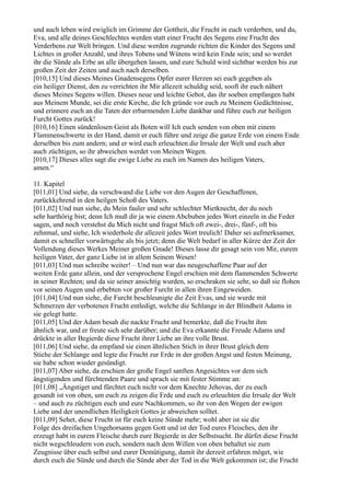 und auch leben wird ewiglich im Grimme der Gottheit, die Frucht in euch verderben, und du,
Eva, und alle deines Geschlechtes werden statt einer Frucht des Segens eine Frucht des
Verderbens zur Welt bringen. Und diese werden zugrunde richten die Kinder des Segens und
Lichtes in großer Anzahl, und ihres Tobens und Wütens wird kein Ende sein; und so werdet
ihr die Sünde als Erbe an alle übergehen lassen, und eure Schuld wird sichtbar werden bis zur
großen Zeit der Zeiten und auch nach derselben.
[010,15] Und dieses Meines Gnadensegens Opfer eurer Herzen sei euch gegeben als
ein heiliger Dienst, den zu verrichten ihr Mir allezeit schuldig seid, sooft ihr euch nähert
dieses Meines Segens willen. Dieses neue und leichte Gebot, das ihr soeben empfangen habt
aus Meinem Munde, sei die erste Kirche, die Ich gründe vor euch zu Meinem Gedächtnisse,
und erinnere euch an die Taten der erbarmenden Liebe dankbar und führe euch zur heiligen
Furcht Gottes zurück!
[010,16] Einen sündenlosen Geist als Boten will Ich euch senden von oben mit einem
Flammenschwerte in der Hand, damit er euch führe und zeige die ganze Erde von einem Ende
derselben bis zum andern; und er wird euch erleuchten die Irrsale der Welt und euch aber
auch züchtigen, so ihr abweichen werdet von Meinen Wegen.
[010,17] Dieses alles sagt die ewige Liebe zu euch im Namen des heiligen Vaters,
amen.“

11. Kapitel
[011,01] Und siehe, da verschwand die Liebe vor den Augen der Geschaffenen,
zurückkehrend in den heilgen Schoß des Vaters.
[011,02] Und nun siehe, du Mein fauler und sehr schlechter Mietknecht, der du noch
sehr harthörig bist; denn Ich muß dir ja wie einem Abcbuben jedes Wort einzeln in die Feder
sagen, und noch verstehst du Mich nicht und fragst Mich oft zwei-, drei-, fünf-, oft bis
zehnmal, und siehe, Ich wiederhole dir allezeit jedes Wort treulich! Daher sei aufmerksamer,
damit es schneller vorwärtsgehe als bis jetzt; denn die Welt bedarf in aller Kürze der Zeit der
Vollendung dieses Werkes Meiner großen Gnade! Dieses lasse dir gesagt sein von Mir, eurem
heiligen Vater, der ganz Liebe ist in allem Seinem Wesen!
[011,03] Und nun schreibe weiter! – Und nun war das neugeschaffene Paar auf der
weiten Erde ganz allein, und der versprochene Engel erschien mit dem flammenden Schwerte
in seiner Rechten; und da sie seiner ansichtig wurden, so erschraken sie sehr, so daß sie flohen
vor seinen Augen und erbebten vor großer Furcht in allen ihren Eingeweiden.
[011,04] Und nun siehe, die Furcht beschleunigte die Zeit Evas, und sie wurde mit
Schmerzen der verbotenen Frucht entledigt, welche die Schlange in der Blindheit Adams in
sie gelegt hatte.
[011,05] Und der Adam besah die nackte Frucht und bemerkte, daß die Frucht ihm
ähnlich war, und er freute sich sehr darüber; und die Eva erkannte die Freude Adams und
drückte in aller Begierde diese Frucht ihrer Liebe an ihre volle Brust.
[011,06] Und siehe, da empfand sie einen ähnlichen Stich in ihrer Brust gleich dem
Stiche der Schlange und legte die Frucht zur Erde in der großen Angst und festen Meinung,
sie habe schon wieder gesündigt.
[011,07] Aber siehe, da erschien der große Engel sanften Angesichtes vor dem sich
ängstigenden und fürchtenden Paare und sprach sie mit fester Stimme an:
[011,08] „Ängstiget und fürchtet euch nicht vor dem Knechte Jehovas, der zu euch
gesandt ist von oben, um euch zu zeigen die Erde und euch zu erleuchten die Irrsale der Welt
– und auch zu züchtigen euch und eure Nachkommen, so ihr von den Wegen der ewigen
Liebe und der unendlichen Heiligkeit Gottes je abweichen solltet.
[011,09] Sehet, diese Frucht ist für euch keine Sünde mehr; wohl aber ist sie die
Folge des dreifachen Ungehorsams gegen Gott und ist der Tod eures Fleisches, den ihr
erzeugt habt in eurem Fleische durch eure Begierde in der Selbstsucht. Ihr dürfet diese Frucht
nicht wegschleudern von euch, sondern nach dem Willen von oben behaltet sie zum
Zeugnisse über euch selbst und eurer Demütigung, damit ihr derzeit erfahren möget, wie
durch euch die Sünde und durch die Sünde aber der Tod in die Welt gekommen ist; die Frucht
 