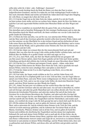 selbst aber sollet ihr ,Cahin‘, oder ,Todbringer‘, benennen!“
[011,10] Da wurde beruhigt durch die Rede des Boten von oben das Paar in seinen
aufgeschreckten Gemütern, und die Eva nahm die zur Erde niedergelegte Frucht wieder in
ihre noch zitternden Hände und reichte auf Geheiß des Adam durch den Engel dem Säugling
die volle Brust, zu saugen das Leben der Erde aus ihr.
[011,11] Und der Engel trat an die linke Seite des Adam, und die Eva mit der Frucht
auf dem rechten Arme stellte sich hin zur rechten Seite Adams, damit ihr Herz frei bliebe von
jeglicher Last und zugewendet bleiben möchte dem Menschen fürder auf allen Wegen und
Stegen.
[011,12] Und so wandelten sie musterhaft über die ganze Erde, um zu beschauen alle
Orte derselben und zu bestellen Wohnungen für ihre einstigen Nachkommen und zu säen das
Brot denselben durch die Macht und Kraft, die ihnen verliehen war von der Liebe durch die
große Gnade der Erbarmung.
[011,13] Denn die Erde und alles, was auf ihr war, war untertan dem Willen Adams,
und das Meer und all das Gewässer gehorchte treulich selbst dem leisesten Winke Adams und
war ihm untertan von der Oberfläche bis in den tiefsten Grund und bot ehrfurchtsvoll dem
Fuße seines Herrn den Rücken, fest zu wandeln auf demselben nach Belieben; und es waren
ihm untertan all die Winde, und es gehorchten seiner Stimme alle Tiere der Gewässer, des
festen Landes und der Lüfte.
[011,14] Und der Adam war erstaunt über die ihm innewohnende Kraft und sah und
erkannte, über was alles ihm die ewige Liebe solche großen Kräfte verliehen hatte, und ward
fröhlich über die Maßen ob so großer Gnade von oben und sagte zur Eva:
[011,15] „Eva, mein Weib, siehe, der Herr der Macht und Kraft hat uns gesegnet; laß
uns Ihm unsere Herzen opfern, damit Sein Segen gedeihe auf der Erde nach Seiner großen
Verheißung und durch dich erblicke das Licht der Gnade als neuer Bewohner dieser Stätte!“
[011,16] Und die Eva, voll Demut und innigster Freude, sprach: „Adam, siehe deine
Magd zu deinen Füßen harren des Winkes ihres Herrn der Erde, und es geschehe mir nach
deinem Willen; nimm hin mein schuldiges Herz und opfere es dem Herrn!“
[011,17] Und der Adam tat der Eva in aller Ergebung in den Herrn, wie es ihm der
Herr befohlen hatte.
[011,18] Und siehe, der Segen wurde sichtbar an der Eva, und der Adam freute sich
dessen, und auch die Eva empfand große Lust in sich. Und nun höre, was der Engel Jehovas
sprach zum frohen Paare, und seine Worte waren wohlgemessen wie Worte von der Höhe und
wie Worte aus der Tiefe, und es war die ewige Liebe Selbst, die durch den Mund des Engels
sprach, und diese Worte lauteten aus dem Munde des Engels:
[011,19] „Adam! Du hast jetzt viel erfahren auf der weiten Reise über die Erde; und
ihre Festen und ihre Gewässer sahst du und sahst auch, was auf und in denselben ist, wächst
und sich bewegt; und sahst das große Mamelhud und vom selben abwärts alle Tiere bis zum
kleinsten der kriechenden Würmchen; und sahst den starken Hai und all das Getier der
Gewässer bis zu den kleinen Bewohnern des Tropfens; und sahst auch alles Gevögel der
Lüfte, von dem riesigen Aar bis zum Blattvögelein und von diesem bis zur kleinsten Mücke;
und hast erprobt alle ihre Kräfte, ihre Tauglichkeit und ihre Nützlichkeit; und ersahst auch
daraus, wie reichlich die ewige Liebe für dich gesorgt hat und so durch dich auch für die Eva.
[011,20] Du redetest die Berge an, und sie gaben dir Antwort; und du fragtest das
Meer, und es antwortete dir; und du richtetest deine Stimme in die Tiefe der Erde, und die
Antwort ist nicht unterwegs geblieben, und du richtetest den Ton deiner Rede an all die
Bäume, Gesträuche, Pflanzen, Kräuter und an all das Gras, und sie gaben dir kund ihre
Namen und erzählten dir ehrerbietig ihre Tauglichkeit und den daraus hervorgehenden
Gebrauch für euch nach deiner freien Willkür; und so auch gab dir all das Getier, das du
angesprochen hast mit der Stimme deiner Brust, jegliches nach seiner Art eine vernehmbare
und ebenso vollbestimmte Antwort zurück und zeigte dir an, inwieweit es zu deinem Dienste
bestimmt ist und untertan ist deinem Willen blindlings; und die Winde lehrten dich, ihrer sich
zu gebrauchen nach deinem Willen; und dieses alles sah und hörte und gewahrte auch die
Eva.
 