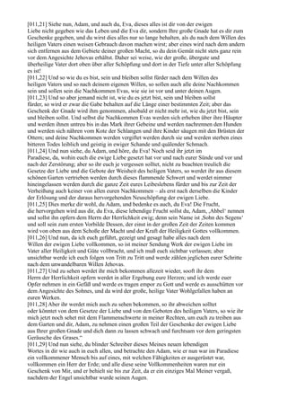 [011,21] Siehe nun, Adam, und auch du, Eva, dieses alles ist dir von der ewigen
Liebe nicht gegeben wie das Leben und die Eva dir, sondern Ihre große Gnade hat es dir zum
Geschenke gegeben, und du wirst dies alles nur so lange behalten, als du nach dem Willen des
heiligen Vaters einen weisen Gebrauch davon machen wirst; aber eines wird nach dem andern
sich entfernen aus dem Gebiete deiner großen Macht, so du dein Gemüt nicht stets ganz rein
vor dem Angesichte Jehovas erhältst. Daher sei weise, wie der große, übergute und
überheilige Vater dort oben über aller Schöpfung und dort in der Tiefe unter aller Schöpfung
es ist!
[011,22] Und so wie du es bist, sein und bleiben sollst fürder nach dem Willen des
heiligen Vaters und so nach deinem eigenen Willen, so sollen auch alle deine Nachkommen
sein und sollen sein die Nachkommen Evas, wie sie ist vor und unter deinen Augen.
[011,23] Und so aber jemand nicht ist, wie du es jetzt bist, sein und bleiben sollst
fürder, so wird er zwar die Gabe behalten auf die Länge einer bestimmten Zeit; aber das
Geschenk der Gnade wird ihm genommen, alsobald er nicht mehr ist, wie du jetzt bist, sein
und bleiben sollst. Und selbst die Nachkommen Evas werden sich erheben über ihre Häupter
und werden ihnen untreu bis in das Mark ihrer Gebeine und werden nachrennen den Hunden
und werden sich nähren vom Kote der Schlangen und ihre Kinder säugen mit den Brüsten der
Ottern; und deine Nachkommen werden vergiftet werden durch sie und werden sterben eines
bitteren Todes leiblich und geistig in ewiger Schande und quälender Schmach.
[011,24] Und nun siehe, du Adam, und höre, du Eva! Noch seid ihr jetzt im
Paradiese, da, wohin euch die ewige Liebe gesetzt hat vor und nach eurer Sünde und vor und
nach der Zerstörung; aber so ihr euch je vergessen solltet, nicht zu beachten treulich die
Gesetze der Liebe und die Gebote der Weisheit des heiligen Vaters, so werdet ihr aus diesem
schönen Garten vertrieben werden durch dieses flammende Schwert und werdet nimmer
hineingelassen werden durch die ganze Zeit eures Leibeslebens fürder und bis zur Zeit der
Verheißung auch keiner von allen euren Nachkommen – als erst nach derselben die Kinder
der Erlösung und der daraus hervorgehenden Neuschöpfung der ewigen Liebe.
[011,25] Dies merke dir wohl, du Adam, und bedenke es auch, du Eva! Die Frucht,
die hervorgehen wird aus dir, du Eva, diese lebendige Frucht sollst du, Adam, ,Ahbel‘ nennen
und sollst ihn opfern dem Herrn der Herrlichkeit ewig; denn sein Name ist ,Sohn des Segens‘
und soll sein zum ersten Vorbilde Dessen, der einst in der großen Zeit der Zeiten kommen
wird von oben aus dem Schoße der Macht und der Kraft der Heiligkeit Gottes vollkommen.
[011,26] Und nun, da ich euch geführt, gezeigt und gesagt habe alles nach dem
Willen der ewigen Liebe vollkommen, so ist meiner Sendung Werk der ewigen Liebe im
Vater aller Heiligkeit und Güte vollbracht, und ich muß euch sichtbar verlassen; aber
unsichtbar werde ich euch folgen von Tritt zu Tritt und werde zählen jeglichen eurer Schritte
nach dem unwandelbaren Willen Jehovas.
[011,27] Und zu sehen werdet ihr mich bekommen allezeit wieder, sooft ihr dem
Herrn der Herrlichkeit opfern werdet in aller Ergebung eure Herzen; und ich werde euer
Opfer nehmen in ein Gefäß und werde es tragen empor zu Gott und werde es ausschütten vor
dem Angesichte des Sohnes, und da wird der große, heilige Vater Wohlgefallen haben an
euren Werken.
[011,28] Aber ihr werdet mich auch zu sehen bekommen, so ihr abweichen solltet
oder könntet von dem Gesetze der Liebe und von den Geboten des heiligen Vaters, so wie ihr
mich jetzt noch sehet mit dem Flammenschwerte in meiner Rechten, um euch zu treiben aus
dem Garten und dir, Adam, zu nehmen einen großen Teil der Geschenke der ewigen Liebe
aus Ihrer großen Gnade und dich dann zu lassen schwach und furchtsam vor dem geringsten
Geräusche des Grases.“
[011,29] Und nun siehe, du blinder Schreiber dieses Meines neuen lebendigen
Wortes in dir wie auch in euch allen, und betrachte den Adam, wie er nun war im Paradiese
ein vollkommener Mensch bis auf eines, mit welchen Fähigkeiten er ausgerüstet war,
vollkommen ein Herr der Erde; und alle diese seine Vollkommenheiten waren nur ein
Geschenk von Mir, und er behielt sie bis zur Zeit, da er ein einziges Mal Meiner vergaß,
nachdem der Engel unsichtbar wurde seinen Augen.
 