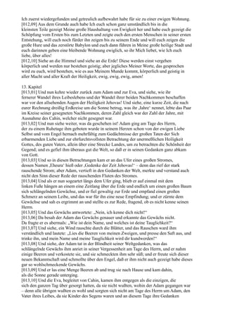 Ich zuerst wiedergefunden und getreulich aufbewahrt habe für sie zu einer ewigen Wohnung.
[012,09] Aus dem Grunde auch habe Ich euch schon ganz umständlich bis in die
kleinsten Teile gezeigt Meine große Haushaltung von Ewigkeit her und habe euch gezeigt die
Schöpfung vom Ersten bis zum Letzten und zeigte euch den ersten Menschen in seiner ersten
Entstehung, will euch noch fürder ihn zeigen bis zu seinem Ende und will euch zeigen die
große Hure und das zerstörte Babylon und euch dann führen in Meine große heilige Stadt und
euch darinnen geben eine bleibende Wohnung ewiglich, so ihr Mich liebet, wie Ich euch
liebe, über alles!
[012,10] Siehe an die Himmel und siehe an die Erde! Diese werden einst vergehen
körperlich und werden nur bestehen geistig; aber jegliches Meiner Worte, das gesprochen
wird zu euch, wird bestehen, wie es aus Meinem Munde kommt, körperlich und geistig in
aller Macht und aller Kraft der Heiligkeit, ewig, ewig, ewig, amen!

13. Kapitel
[013,01] Und nun kehre wieder zurück zum Adam und zur Eva, und siehe, wie ihr
fernerer Wandel ihres Leibeslebens und der Wandel ihrer beiden Nachkommen beschaffen
war vor den allsehenden Augen der Heiligkeit Jehovas! Und siehe, eine kurze Zeit, die nach
eurer Rechnung dreißig Erdkreise um die Sonne betrug, was ihr ,Jahre‘ nennet, lebte das Paar
im Kreise seiner gesegneten Nachkommen, deren Zahl gleich war der Zahl der Jahre, mit
Ausnahme des Cahin, welcher nicht gesegnet war.
[013,02] Und nun siehe weiter, was da geschehen ist! Adam ging am Tage des Herrn,
der zu einem Ruhetage ihm geboten wurde in seinem Herzen schon von der ewigen Liebe
Selbst und vom Engel hernach mehrfältig zum Gedächtnisse der großen Taten der Sich
erbarmenden Liebe und zur ehrfurchtsvollsten Betrachtung der unermeßlichen Heiligkeit
Gottes, des guten Vaters, allein über eine Strecke Landes, um zu betrachten die Schönheit der
Gegend; und es gefiel ihm überaus gut die Welt, so daß er in seinen Gedanken ganz abkam
von Gott.
[013,03] Und so in diesen Betrachtungen kam er an das Ufer eines großen Stromes,
dessen Namen ,Eheura‘ hieß oder ,Gedenke der Zeit Jehovas!‘ – denn das rief der stark
rauschende Strom; aber Adam, vertieft in den Gedanken der Welt, merkte und verstand auch
nicht den Sinn dieser Rede der rauschenden Fluten des Stromes.
[013,04] Und als er nun sogeartet längs dem Ufer ging, blieb er auf einmal mit dem
linken Fuße hängen an einem eine Zeitlang über die Erde und endlich um einen großen Baum
sich schlängelnden Gewächse, und er fiel gewaltig zur Erde und empfand einen großen
Schmerz an seinem Leibe, und das war für ihn eine neue Empfindung; und er zürnte dem
Gewächse und sah es ergrimmt an und stellte es zur Rede, fragend, ob es nicht kenne seinen
Herrn.
[013,05] Und das Gewächs antwortete: „Nein, ich kenne dich nicht!“
[013,06] Da besah der Adam das Gewächs genauer und erkannte das Gewächs nicht.
Da fragte er es abermals: „Wie ist dein Name, und welches ist deine Tauglichkeit?“
[013,07] Und siehe, ein Wind rauschte durch die Blätter, und das Rauschen ward ihm
verständlich und lautete: „Lies die Beeren von meinen Zweigen, und presse den Saft aus, und
trinke ihn, und mein Name und meine Tauglichkeit wird dir kundwerden!“
[013,08] Und siehe, der Adam tat in der Blindheit seiner Weltgedanken, was das
schlängelnde Gewächs ihm anriet in seiner Vergessenheit am Tage des Herrn, und er nahm
einige Beeren und verkostete sie, und sie schmeckten ihm sehr süß; und er freute sich dieser
neuen Bekanntschaft und schmollte über den Engel, daß er ihm nicht auch gezeigt habe dieses
gar so wohlschmeckende Gewächs.
[013,09] Und er las eine Menge Beeren ab und trug sie nach Hause und kam dahin,
als die Sonne gerade unterging.
[013,10] Und die Eva, begleitet von Cahin, kamen ihm entgegen als die einzigen, die
sich den ganzen Tag über gesorgt hatten, da sie nicht wußten, wohin der Adam gegangen war
– denn alle übrigen wußten es wohl und sorgten sich nicht am Tage des Herrn um Adam, den
Vater ihres Leibes, da sie Kinder des Segens waren und an diesem Tage ihre Gedanken
 