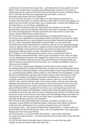 vertieft hatten in Gott und Seine ewige Liebe –, und nahmen ihm ab einen großen Teil seiner
Bürde. Und er erzählte ihnen von dieser neuen Bekanntschaft; und die Eva war erfreut in
hohem Grade dessen und tat mit der Hilfe Cahins mit den Beeren nach der Erzählung Adams.
[013,11] Da nahm der Adam den ausgepreßten Saft und sprach: „Lasset uns
erforschen seinen Namen und seine Tauglichkeit!“
[013,12] Und siehe, da trank er in vollen Zügen vom Safte und gab ihn dann der Eva
und dem Cahin und endlich zu verkosten allen bis auf den Ahbel, der noch nicht zugegen war,
da das Feuer noch loderte auf dem Altare, den er errichtet hatte, zu opfern der Heiligkeit und
der Liebe Jehovas, was dem Herrn wohlgefällig war.
[013,13] Und da wurden berauscht der Adam und die Eva und alle, die vom Safte
gekostet hatten; und in diesem Rausche entbrannten Adam und Eva und alle aus Adam und
Eva wild in den Begierden des Fleisches und trieben samt Adam und Eva Unzucht und
Hurerei, während Ahbel betete am Altare Jehovas.
[013,14] Und als sie da ausgehurt hatten im Rausche der Vergessenheit Gottes und
des allezeit vorher anbefohlenen und schuldigen Opfers ihrer Herzen, da erschien der Engel
mit dem Flammenschwerte in seiner Rechten zuerst dem Ahbel freundlich und sagte zu ihm:
[013,15] „Jehova fand großes Wohlgefallen an deinem Opfer, so zwar, daß Er dich
zum Retter deiner Eltern und Geschwister erwählt hat, ohne das sie jetzt zugrunde gegangen
wären am Tage des Herrn, da sie Seiner vergaßen und ihre Gemüter gesenkt haben zur Erde
und nicht teilhaftig werden konnten des Segens, der allezeit an diesem Tage nach der
festgesetzten Ordnung ausgeht von oben in alle Räume der Unendlichkeiten!
[013,16] Daher bin ich wiedergekommen sichtbar, zuerst zu sammeln dein Opfer in
dieses Gefäß der erbarmenden Gnade, welche ist der ewige Sohn im Vater, und es zu tragen
vor Sein allerheiligstes Angesicht, den Augapfel des ewigen Vaters, und zuvor aber noch zu
züchtigen die Übertreter des Gesetzes der Liebe und des Gebotes der heiligen Gnade und
ihnen zu nehmen einen großen Teil der Geschenke, sie zu schlagen mit Blindheit und sie zu
treiben aus dem Paradiese.
[013,17] Und nun verlasse deinen Opferaltar und stelle dich zu meiner Linken, damit
die züchtigende Rechte frei bleibe den Übertretern, und folge mir in die Wohnung der Sünde!
Und wenn ich die schlafenden Sünder werde geweckt haben aus dem Taumel der Hurerei und
sie, von großer Furcht ergriffen, fliehen werden vor dem Schwerte der Gerechtigkeit, so folge
ihnen als ein Mitflüchtiger und trage nach den Eltern deines Leibes einen kleinen Teil des
verlorenen Geschenkes und übergib es ihnen dann zur Stärkung da, wo sie ermattet und
erschöpft weinend zur Erde niederfallen werden in einem Lande weit von hier, welches
,Ehuehil‘ oder ,Land der Zuflucht‘ heißt. Und in diesem Lande errichte du eben auch einen
Opferaltar gleich diesem hier, der fortan brennen wird, auch unter den Gewässern, die einst
über die ganze Erde kommen werden, und werden wird zu einem Berge, unersteiglich für
jeden sterblichen Fuß bis zur großen Zeit der Zeiten, wo er sein Haupt neigen wird in die
Niederung, die da heißen wird ,Bethlehem‘ oder die kleine Stadt des großen Königs, die einst
zur größten wird auf der Erde; denn ihr Licht wird leuchten mehr denn das Licht aller Sonnen
Geister der Geister. Und auf diesem neuen Altare sollst du Dankopfer bringen dem Herrn aus
allen Reichen der Erde in diesem Lande der Flucht, damit es genießbar werde den Sündern
und stärke die Reuigen und tröste die Trauernden!“
[013,18] Und als der Engel beendet hatte seine Rede zum Ahbel, da erhoben sie sich
und gingen ernsten Schrittes zur Wohnung Adams, welche nach seiner Macht und Kraft in
runder und sehr weiträumlicher Form aus dicht aneinander frei aus der Erde hoch
gewachsenen Zedern – der Gestalt nach ähnlich dem Tempel Salomos – bestand, unfern von
der Reuehöhle und dem Dornbusche der Trauer, und zwei Eingänge hatte, einen engen gegen
Morgen und einen weiten gegen Abend.
[013,19] Und siehe, es war um die Mitte der Nachtzeit – und es durfte nicht früher
sein wegen des Tages des Herrn –, da trat der Engel des Herrn mit dem Ahbel an die Schwelle
von Morgen her.
[013,20] Als der Ahbel die Schwelle betrat, da fing er an zu weinen über das große
Unglück, das jetzt die Seinen treffen solle und werde.
 