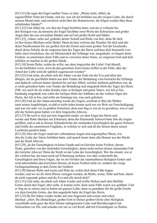 [013,21] Da sagte der Engel sanften Tones zu ihm: „Weine nicht, Ahbel, du
segenerfüllter Sohn der Gnade, und tue, was ich dir befohlen aus der ewigen Liebe, die durch
meinen Mund redet, und erschrick nicht über die Donnerworte, die folgen werden über diese
schlafenden Sünder!“
[013,22] Und Ahbel tat, wie ihm der Engel befohlen hatte; und als er vollends bei
den Seinigen war, da donnerte der Engel furchtbar ernst Worte des Schreckens und großer
Angst über die nun erwachten Sünder und rief mit großer Kraft und Stärke:
[013,23] „Adam, stehe auf, gedenke deiner Schuld und fliehe von hier; denn für dich
ist hier keines Bleibens mehr fürder! Denn du hast verloren das Paradies für dich und alle
deine Nachkommen bis zur großen Zeit der Zeiten und einen großen Teil der Geschenke
durch deine Schuld, da du vergessen hast des Tages des Herrn und hast dich berauscht vom
Safte eines Gewächses, das ein Meisterstück der Schlange war, ausgedacht, zu fangen deine
Freiheit, zu umstricken deine Füße und zu verwirren deine Sinne, zu vergessen Gott und dich
schlafen zu machen in der groben Sünde.
[013,24] Somit fliehe, wohin du willst, aus dem Angesichte der Liebe! Und überall,
wo du hinfliehen wirst, wirst du den gerechten Zorn Gottes treffen in der Fülle; aber der
Anteil der Liebe wird dir spärlich zugemessen werden!“
[013,25] Und siehe, da erhob sich der Adam von der Erde mit der Eva und allen den
übrigen, die da geschlafen hatten aus dem Tranke der Betäubung vom Gewächs der Schlange
und dadurch verloren hatten sämtlich bis auf den Ahbel, welcher nüchtern geblieben war, da
er nicht getrunken hatte vom Tranke der Betäubung und eingedenk blieb des Tages des Herrn
(NB. wie auch ihr als wahre Kinder eines so heiligen und guten Vaters, wie Ich es bin,
beständig eingedenk sein sollet der heiligen Ruhe des Sabbates als des wahren Tages des
Herrn, der Ich es bin, und sollet am Sonntage tun, was euch geboten).
[013,26] Und als der Adam ansichtig wurde des Engels, erschrak er über die Maßen
samt seinen Angehörigen, so daß er nicht reden konnte auch nur ein Wort zur Entschuldigung
und war wie starr vor zu großem Entsetzen; denn nun fing er erst an zu gewahren, was er und
alle die Seinen getan hatten vor dem Angesichte Jehovas.
[013,27] Da warf er sich auf sein Angesicht nieder vor dem Engel des Herrn und
weinte und flehte überlaut um Erbarmen; denn das flammende Schwert hatte ihm die Augen
geöffnet, und er sah in diesem Schauderlichte der strafenden Gerechtigkeit die ganze Schwere
und Größe des namenlosen Unglücks, in welches er sich und all die Seinen durch seinen
Leichtsinn gestürzt hatte.
[013,28] Aber der Engel stand mit verbundenen Augen und zugestopften Ohren, wie
ihm die Liebe des Vaters befohlen hatte, und sprach lauter denn alle Donner aus der Macht
und der Kraft Jehovas:
[013,29] „In der Gerechtigkeit ist keine Gnade und im Gerichte keine Freiheit; darum
fliehe, getrieben von der strafenden Gerechtigkeit, damit nicht ereilen deinen säumenden Fuß
die Gerichte Jehovas! Denn die Strafe ist der Lohn der Gerechtigkeit. Wer ihn nimmt, wie er
ihn verdient hat, der kann noch auf Erbarmung rechnen; wer aber widerstrebt der
Gerechtigkeit und ihren Folgen, der ist ein Verräter der unantastbaren Heiligkeit Gottes und
wird anheimfallen den Gerichten Dessen, da keine Freiheit mehr ist, sondern die ewige
Gefangennehmung in dem Zorne der Gottheit.
[013,30] Darum fliehe und weine und flehe da, wohin dich deine Füße tragen
werden; und wo sie dir ihren Dienst versagen werden, da bleibe, weine, flehe und bete, damit
du nicht zugrunde gehest und die Eva und alle durch dich!“
[013,31] Und siehe, da erhob sich Adam wieder und wollte fliehen nach dem Befehle
Gottes durch den Engel; aber siehe, er konnte nicht, denn seine Füße waren wie gelähmt. Und
er fing an zu zittern und zu beben am ganzen Leibe; denn es gemahnte ihn die große Furcht
vor dem Gerichte Gottes, das ihm angedroht hatte der Engel des Herrn.
[013,32] Da fiel Adam wieder nieder auf sein Angesicht und weinte und schrie
überlaut: „Herr, Du allmächtiger, großer Gott in Deiner großen Glorie aller Heiligkeit,
verschließe nicht ganz das Herz Deiner unbegrenzten Liebe und Barmherzigkeit mir
Schwachem vor Dir, und schenke mir nur so viel Kraft, daß Ich Unwürdigster zu fliehen
 