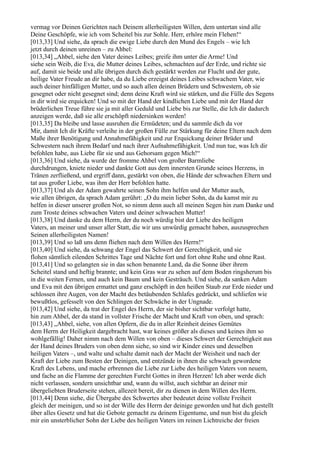 vermag vor Deinen Gerichten nach Deinem allerheiligsten Willen, dem untertan sind alle
Deine Geschöpfe, wie ich vom Scheitel bis zur Sohle. Herr, erhöre mein Flehen!“
[013,33] Und siehe, da sprach die ewige Liebe durch den Mund des Engels – wie Ich
jetzt durch deinen unreinen – zu Ahbel:
[013,34] „Ahbel, siehe den Vater deines Leibes; greife ihm unter die Arme! Und
siehe sein Weib, die Eva, die Mutter deines Leibes, schmachten auf der Erde, und richte sie
auf, damit sie beide und alle übrigen durch dich gestärkt werden zur Flucht und der gute,
heilige Vater Freude an dir habe, da du Liebe erzeigst deines Leibes schwachem Vater, wie
auch deiner hinfälligen Mutter, und so auch allen deinen Brüdern und Schwestern, ob sie
gesegnet oder nicht gesegnet sind; denn deine Kraft wird sie stärken, und die Fülle des Segens
in dir wird sie erquicken! Und so mit der Hand der kindlichen Liebe und mit der Hand der
brüderlichen Treue führe sie ja mit aller Geduld und Liebe bis zur Stelle, die Ich dir dadurch
anzeigen werde, daß sie alle erschöpft niedersinken werden!
[013,35] Da bleibe und lasse ausruhen die Ermüdeten; und du sammle dich da vor
Mir, damit Ich dir Kräfte verleihe in der großen Fülle zur Stärkung für deine Eltern nach dem
Maße ihrer Benötigung und Annahmefähigkeit und zur Erquickung deiner Brüder und
Schwestern nach ihrem Bedarf und nach ihrer Aufnahmefähigkeit. Und nun tue, was Ich dir
befohlen habe, aus Liebe für sie und aus Gehorsam gegen Mich!“
[013,36] Und siehe, da wurde der fromme Ahbel von großer Barmliebe
durchdrungen, kniete nieder und dankte Gott aus dem innersten Grunde seines Herzens, in
Tränen zerfließend, und ergriff dann, gestärkt von oben, die Hände der schwachen Eltern und
tat aus großer Liebe, was ihm der Herr befohlen hatte.
[013,37] Und als der Adam gewahrte seinen Sohn ihm helfen und der Mutter auch,
wie allen übrigen, da sprach Adam gerührt: „O du mein lieber Sohn, da du kamst mir zu
helfen in dieser unserer großen Not, so nimm denn auch all meinen Segen hin zum Danke und
zum Troste deines schwachen Vaters und deiner schwachen Mutter!
[013,38] Und danke du dem Herrn, der du noch würdig bist der Liebe des heiligen
Vaters, an meiner und unser aller Statt, die wir uns unwürdig gemacht haben, auszusprechen
Seinen allerheiligsten Namen!
[013,39] Und so laß uns denn fliehen nach dem Willen des Herrn!“
[013,40] Und siehe, da schwang der Engel das Schwert der Gerechtigkeit, und sie
flohen sämtlich eilenden Schrittes Tage und Nächte fort und fort ohne Ruhe und ohne Rast.
[013,41] Und so gelangten sie in das schon benannte Land, da die Sonne über ihrem
Scheitel stand und heftig brannte; und kein Gras war zu sehen auf dem Boden ringsherum bis
in die weiten Fernen, und auch kein Baum und kein Gesträuch. Und siehe, da sanken Adam
und Eva mit den übrigen ermattet und ganz erschöpft in den heißen Staub zur Erde nieder und
schlossen ihre Augen, von der Macht des betäubenden Schlafes gedrückt, und schliefen wie
bewußtlos, gefesselt von den Schlingen der Schwäche in der Ungnade.
[013,42] Und siehe, da trat der Engel des Herrn, der sie bisher sichtbar verfolgt hatte,
hin zum Ahbel, der da stand in vollster Frische der Macht und Kraft von oben, und sprach:
[013,43] „Ahbel, siehe, von allen Opfern, die du in aller Reinheit deines Gemütes
dem Herrn der Heiligkeit dargebracht hast, war keines größer als dieses und keines ihm so
wohlgefällig! Daher nimm nach dem Willen von oben – dieses Schwert der Gerechtigkeit aus
der Hand deines Bruders von oben denn siehe, so sind wir Kinder eines und desselben
heiligen Vaters –, und walte und schalte damit nach der Macht der Weisheit und nach der
Kraft der Liebe zum Besten der Deinigen, und entzünde in ihnen die schwach gewordene
Kraft des Lebens, und mache erbrennen die Liebe zur Liebe des heiligen Vaters von neuem,
und fache an die Flamme der gerechten Furcht Gottes in ihren Herzen! Ich aber werde dich
nicht verlassen, sondern unsichtbar und, wann du willst, auch sichtbar an deiner mir
übergeliebten Bruderseite stehen, allezeit bereit, dir zu dienen in dem Willen des Herrn.
[013,44] Denn siehe, die Übergabe des Schwertes aber bedeutet deine vollste Freiheit
gleich der meinigen, und so ist der Wille des Herrn der deinige geworden und hat dich gestellt
über alles Gesetz und hat die Gebote gemacht zu deinem Eigentume, und nun bist du gleich
mir ein unsterblicher Sohn der Liebe des heiligen Vaters im reinen Lichtreiche der freien
 