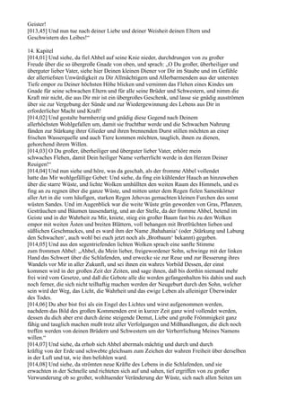 Geister!
[013,45] Und nun tue nach deiner Liebe und deiner Weisheit deinen Eltern und
Geschwistern des Leibes!“

14. Kapitel
[014,01] Und siehe, da fiel Ahbel auf seine Knie nieder, durchdrungen von zu großer
Freude über die so übergroße Gnade von oben, und sprach: „O Du großer, überheiliger und
überguter lieber Vater, siehe hier Deinen kleinen Diener vor Dir im Staube und im Gefühle
der allertiefsten Unwürdigkeit zu Dir Allmächtigem und Allerbarmendem aus der untersten
Tiefe empor zu Deiner höchsten Höhe blicken und vernimm das Flehen eines Kindes um
Gnade für seine schwachen Eltern und für alle seine Brüder und Schwestern, und nimm die
Kraft mir nicht, die aus Dir mir ist ein übergroßes Geschenk, und lasse sie gnädig ausströmen
über sie zur Vergebung der Sünde und zur Wiedergewinnung des Lebens aus Dir in
erforderlicher Macht und Kraft!
[014,02] Und gestalte barmherzig und gnädig diese Gegend nach Deinem
allerhöchsten Wohlgefallen um, damit sie fruchtbar werde und die Schwachen Nahrung
fänden zur Stärkung ihrer Glieder und ihren brennenden Durst stillen möchten an einer
frischen Wasserquelle und auch Tiere kommen möchten, tauglich, ihnen zu dienen,
gehorchend ihrem Willen.
[014,03] O Du großer, überheiliger und überguter lieber Vater, erhöre mein
schwaches Flehen, damit Dein heiliger Name verherrlicht werde in den Herzen Deiner
Reuigen!“
[014,04] Und nun siehe und höre, was da geschah, als der fromme Ahbel vollendet
hatte das Mir wohlgefällige Gebet: Und siehe, da fing ein kühlender Hauch an hinzuwehen
über die starre Wüste, und lichte Wolken umhüllten den weiten Raum des Himmels, und es
fing an zu regnen über die ganze Wüste, und mitten unter dem Regen fielen Samenkörner
aller Art in die vom häufigen, starken Regen Jehovas gemachten kleinen Furchen des sonst
wüsten Sandes. Und im Augenblick war die weite Wüste grün geworden von Gras, Pflanzen,
Gesträuchen und Bäumen tausendartig, und an der Stelle, da der fromme Ahbel, betend im
Geiste und in der Wahrheit zu Mir, kniete, stieg ein großer Baum fast bis zu den Wolken
empor mit weiten Ästen und breiten Blättern, voll behangen mit Brotfrüchten lieben und
süßlichen Geschmackes, und es ward ihm der Name ,Bahahania‘ (oder ,Stärkung und Labung
den Schwachen‘, auch wohl bei euch jetzt noch als ,Brotbaum‘ bekannt) gegeben.
[014,05] Und aus den segentriefenden lichten Wolken sprach eine sanfte Stimme
zum frommen Ahbel: „Ahbel, du Mein lieber, freigewordener Sohn, schwinge mit der linken
Hand das Schwert über die Schlafenden, und erwecke sie zur Reue und zur Besserung ihres
Wandels vor Mir in aller Zukunft, und sei ihnen ein wahres Vorbild Dessen, der einst
kommen wird in der großen Zeit der Zeiten, und sage ihnen, daß bis dorthin niemand mehr
frei wird vom Gesetze, und daß die Gebote alle die werden gefangenhalten bis dahin und auch
noch ferner, die sich nicht teilhaftig machen werden der Neugeburt durch den Sohn, welcher
sein wird der Weg, das Licht, die Wahrheit und das ewige Leben als alleiniger Überwinder
des Todes.
[014,06] Du aber bist frei als ein Engel des Lichtes und wirst aufgenommen werden,
nachdem das Bild des großen Kommenden erst in kurzer Zeit ganz wird vollendet werden,
dessen du dich aber erst durch deine steigende Demut, Liebe und große Frömmigkeit ganz
fähig und tauglich machen mußt trotz aller Verfolgungen und Mißhandlungen, die dich noch
treffen werden von deinen Brüdern und Schwestern um der Verherrlichung Meines Namens
willen.“
[014,07] Und siehe, da erhob sich Ahbel abermals mächtig und durch und durch
kräftig von der Erde und schwebte gleichsam zum Zeichen der wahren Freiheit über derselben
in der Luft und tat, wie ihm befohlen ward.
[014,08] Und siehe, da strömten neue Kräfte des Lebens in die Schlafenden, und sie
erwachten in der Schnelle und richteten sich auf und sahen, tief ergriffen von zu großer
Verwunderung ob so großer, wohltuender Veränderung der Wüste, sich nach allen Seiten um
 