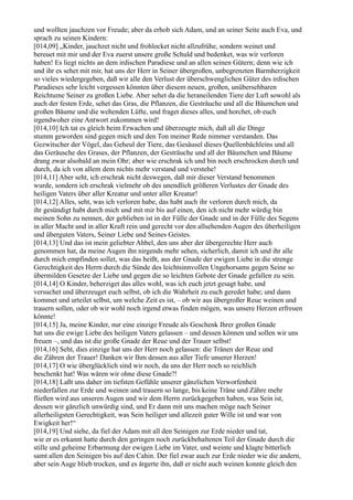 und wollten jauchzen vor Freude; aber da erhob sich Adam, und an seiner Seite auch Eva, und
sprach zu seinen Kindern:
[014,09] „Kinder, jauchzet nicht und frohlocket nicht allzufrühe, sondern weinet und
bereuet mit mir und der Eva zuerst unsere große Schuld und bedenket, was wir verloren
haben! Es liegt nichts an dem irdischen Paradiese und an allen seinen Gütern; denn wie ich
und ihr es sehet mit mir, hat uns der Herr in Seiner übergroßen, unbegrenzten Barmherzigkeit
so vieles wiedergegeben, daß wir alle den Verlust der überschwenglichen Güter des irdischen
Paradieses sehr leicht vergessen könnten über diesem neuen, großen, unübersehbaren
Reichtume Seiner zu großen Liebe. Aber sehet da die heraneilenden Tiere der Luft sowohl als
auch der festen Erde, sehet das Gras, die Pflanzen, die Gesträuche und all die Bäumchen und
großen Bäume und die wehenden Lüfte, und fraget dieses alles, und horchet, ob euch
irgendwoher eine Antwort zukommen wird!
[014,10] Ich tat es gleich beim Erwachen und überzeugte mich, daß all die Dinge
stumm geworden sind gegen mich und den Ton meiner Rede nimmer verstanden. Das
Gezwitscher der Vögel, das Geheul der Tiere, das Gesäusel dieses Quellenbächleins und all
das Geräusche des Grases, der Pflanzen, der Gesträuche und all der Bäumchen und Bäume
drang zwar alsobald an mein Ohr; aber wie erschrak ich und bin noch erschrocken durch und
durch, da ich von allem dem nichts mehr verstand und verstehe!
[014,11] Aber seht, ich erschrak nicht deswegen, daß mir dieser Verstand benommen
wurde, sondern ich erschrak vielmehr ob des unendlich größeren Verlustes der Gnade des
heiligen Vaters über aller Kreatur und unter aller Kreatur!
[014,12] Alles, seht, was ich verloren habe, das habt auch ihr verloren durch mich, da
ihr gesündigt habt durch mich und mit mir bis auf einen, den ich nicht mehr würdig bin
meinen Sohn zu nennen, der geblieben ist in der Fülle der Gnade und in der Fülle des Segens
in aller Macht und in aller Kraft rein und gerecht vor den allsehenden Augen des überheiligen
und überguten Vaters, Seiner Liebe und Seines Geistes.
[014,13] Und das ist mein geliebter Ahbel, den uns aber der übergerechte Herr auch
genommen hat, da meine Augen ihn nirgends mehr sehen, sicherlich, damit ich und ihr alle
durch mich empfinden sollet, was das heißt, aus der Gnade der ewigen Liebe in die strenge
Gerechtigkeit des Herrn durch die Sünde des leichtsinnvollen Ungehorsams gegen Seine so
übermilden Gesetze der Liebe und gegen die so leichten Gebote der Gnade gefallen zu sein.
[014,14] O Kinder, beherziget das alles wohl, was ich euch jetzt gesagt habe, und
versuchet und überzeuget euch selbst, ob ich die Wahrheit zu euch geredet habe; und dann
kommet und urteilet selbst, um welche Zeit es ist, – ob wir aus übergroßer Reue weinen und
trauern sollen, oder ob wir wohl noch irgend etwas finden mögen, was unsere Herzen erfreuen
könnte!
[014,15] Ja, meine Kinder, nur eine einzige Freude als Geschenk Ihrer großen Gnade
hat uns die ewige Liebe des heiligen Vaters gelassen – und dessen können und sollen wir uns
freuen –, und das ist die große Gnade der Reue und der Trauer selbst!
[014,16] Seht, dies einzige hat uns der Herr noch gelassen: die Tränen der Reue und
die Zähren der Trauer! Danken wir Ihm dessen aus aller Tiefe unserer Herzen!
[014,17] O wie überglücklich sind wir noch, da uns der Herr noch so reichlich
beschenkt hat! Was wären wir ohne diese Gnade?!
[014,18] Laßt uns daher im tiefsten Gefühle unserer gänzlichen Verworfenheit
niederfallen zur Erde und weinen und trauern so lange, bis keine Träne und Zähre mehr
fließen wird aus unseren Augen und wir dem Herrn zurückgegeben haben, was Sein ist,
dessen wir gänzlich unwürdig sind, und Er dann mit uns machen möge nach Seiner
allerheiligsten Gerechtigkeit, was Sein heiliger und allezeit guter Wille ist und war von
Ewigkeit her!“
[014,19] Und siehe, da fiel der Adam mit all den Seinigen zur Erde nieder und tat,
wie er es erkannt hatte durch den geringen noch zurückbehaltenen Teil der Gnade durch die
stille und geheime Erbarmung der ewigen Liebe im Vater, und weinte und klagte bitterlich
samt allen den Seinigen bis auf den Cahin. Der fiel zwar auch zur Erde nieder wie die andern,
aber sein Auge blieb trocken, und es ärgerte ihn, daß er nicht auch weinen konnte gleich den
 