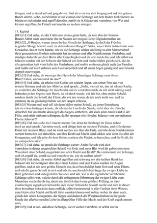 übrigen, und er stand auf und ging davon. Und als er so vor sich hinging und auf den grünen
Boden starrte, siehe, da bemerkte er auf einmal eine Schlange auf dem Boden hinkriechen; da
bückte er sich nieder und ergriff dieselbe, zerriß sie in Stücke und verzehrte, von Wut und
Grimm ergriffen, ihr Fleisch und machte es zu dem seinigen.

15. Kapitel
[015,01] Und siehe, als der Cahin nun dieses getan hatte, da kam ihm der fromme
Bruder Ahbel nach und redete ihn im Namen der ewigen Liebe folgendermaßen an:
[015,02] „O Bruder, warum issest du das Fleisch der Schlange, da doch der Früchte
in großer Menge bereitet sind, zu stillen deinen Hunger?! Siehe, unser Vater Adam trank vom
Gewächse, das er nicht kannte, wie es die Schlange schlau und listig in aller Meisterschaft
ihrer grenzenlosen Bosheit zubereitet hat zu seinem und aller Nachkommen Verderben, und
sündigte dadurch vor dem Herrn aller Gerechtigkeit und ihr alle durch ihn; und ich selbst war
belastet worden mit der Schwere der Schuld vor Gott und mußte büßen gleich euch, die ihr
alle getrunken habt vom Safte des Verderbens, und mußte verlassen gleich euch das Paradies
und mußte auf mich nehmen eure Last körperlich und all euren Segen geistig und war belastet
doppelt euretwegen.
[015,03] Und siehe, du issest gar das Fleisch der lebendigen Schlange samt ihrem
Blute! Cahin, warum tatest du das?“
[015,04] Und siehe, da erholte sich Cahin von seinem Ärger, von seiner Wut und von
seinem Grimme und sah den Ahbel an und sprach: „Siehe, was ich tat, das tat ich aus Rache,
zu verderben der Schlange ihr Geschlecht und zu verderben mich, da ich nicht würdig ward
befunden je des Segens vom Herrn, da ich doch wurde, wie ich bin, ohne meine Schuld,
sondern durch die Schuld der Eltern, die vor mir waren, da ich noch nicht war, und da
entstand, da sie gesündigt haben vor den Augen Jehovas.
[015,05] Warum muß und soll ich denn büßen meine Schuld, zu deren Entstehung
ich nie etwas beitragen konnte, da ich nur die Frucht der Sünde, nicht aber die Ursache
derselben bin und mußte deswegen des Segens entbehren, der euch allen zuteil ward in der
Fülle, und mich mühsam schleppen, da ihr spranget wie Hirsche, belastet vom unverdienten
Fluche Jehovas?!
[015,06] Und nun siehe die Ursache meiner Tat; denn die Schlange im Grase redete
mich an und sprach: ,Verzehre mich, und sättige dich an meinem Fleische, und stille deinen
Durst mit meinem Blute, und du wirst werden ein Herr der Erde, und alle deine Nachkommen
werden herrschen auf derselben, und ihre Kraft und Macht wird stärker sein denn die aller der
Gesegneten; und ich gebe dir kein Gebot, sondern die Macht, zu herrschen, und die Kraft, dir
zu unterjochen alles!‘
[015,07] Und siehe, so sprach die Schlange weiter: ,Mein Fleisch wird dich
vernichten in deiner ungerechten Schuld vor Gott, und mein Blut wird dir geben eine neue
Wesenheit ohne Schuld, ausgerüstet mit aller Macht und Kraft!‘ Da verstummte die Schlange,
und ich ergriff sie, zerriß sie und verzehrte sie, wie du soeben sahst!“
[015,08] Und siehe, da wurde Ahbel ergriffen und schwang mit der rechten Hand das
Schwert der Gerechtigkeit über das Haupt Cahins; und dem Cahin wurden die Augen
geöffnet, und er sah sein großes Unrecht ein, da er beschuldigt hatte Gott und seine Eltern,
und sah die ganze Schuld in sich und sah die unerforschlichen Wege der ewigen Liebe in
Ihrer geheimen und unbegrenzten Weisheit und sah, wie er die eigentliche verführende
Schlange selbst war, welche durch die unbegrenzte Erbarmung der ewigen Liebe zum
Menschen wurde durch ihn, damit sie, freilich durch eine größere Prüfung, in ihrer
einstweiligen segenlosen Schwäche sich dieser Schwäche bewußt werde und sich in dieser
ihrer bewußten Schwäche dann endlich, selbst bestimmend in aller Freiheit ihres Wesens,
zum Herrn aller Macht und Kraft hätte wenden können und sollen, woher ihr dann auch,
gleich den schon Gesegneten, der Segen und dadurch die Wiederaufnahme in die große
Gnade der allerbarmenden Liebe in allergrößter Fülle der Macht und der Kraft zugekommen
wäre.
[015,09] Und er sah, daß diese Schlange, die er soeben verzehrte, er selbst war in
 