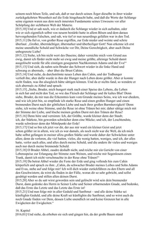 seinem noch bösen Teile, und sah, daß er nur durch seinen Ärger dieselbe in ihrer wieder
zurückgekehrten Wesenheit auf die Erde hingehaucht habe, und daß die Worte der Schlange
seine eigenen waren aus dem noch innersten Fundamente seines Urwesens vor aller
Schöpfung der sichtbaren Welt der Materie.
[015,10] Und er sah noch, wie er dadurch die Schlange wieder in sich aufnahm, oder
wie er sich eigentlich selbst von neuem bestärkt hatte in allem Bösen und dem daraus
hervorgehenden Falschen, und sah, wie tief er nun neuerdings gefallen war in den Tod.
[015,11] Da fiel er, von großer Reue ergriffen, zur Erde nieder und weinte und schrie
überlaut: „Großer, übermächtiger, überstarker und überheiliger Gott! Nun erkenne ich erst
meine unendliche Schuld und Schwäche vor Dir, Deine Gerechtigkeit, aber auch Deine
unbegrenzte Liebe!
[015,12] Siehe, ich bin nicht wert des Daseins; daher vernichte mich vom Grund aus
ewig, damit ich fürder nicht mehr sei ewig und meine größte, alleinige Schuld damit
ausgelöscht werde für alle einstigen gesegneten Nachkommen Adams und der Eva!“
[015,13] Und sieh, da nahm sein Bruder das Schwert wieder in die linke Hand und
schwang es abermals, – aber über die Brust Cahins.
[015,14] Und siehe, da durchströmte neues Leben den Cahin, und der Todhunger
verließ ihn; aber dafür wurde in ihm der Hunger nach Leben desto größer. Aber er konnte
nicht finden, was ihn alsogleich hätte sättigen können. Und da er nichts fand, so wendete er
sich abermals zu Ahbel und sprach:
[015,15] „Siehe, Bruder, mich hungert stark nach einer Speise des Lebens, die Leben
in sich hat und nicht den Tod, so wie das Fleisch der Schlange und ihr kaltes Blut! Denn
siehe, Bruder, da mir nun die Erkenntnis kam vom Grunde meines Seins, wie ich war ehedem,
und wie ich jetzt bin, so empfinde ich starke Reue und einen großen Hunger und einen
brennenden Durst nach der göttlichen Liebe und nach ihrer großen Barmherzigkeit! Denn
siehe, ich weine ohne Stimme, und die Reue ist ohne Tränen bei mir; daher sättige mich mit
der Stimme der Liebe, und lösche meinen großen Durst mit den Tränen der Reue!
[015,16] Denn höre und vernimm: Ich, der Größte, wurde kleiner denn der Staub;
ich, der Stärkste, bin geworden schwächer denn eine Mücke; und ich, der Leuchtendste,
wurde schwärzer denn der Mittelpunkt der Erde!
[015,17] Und so bin ich jetzt vor dir, der aus mir ward ein kleiner Geist und jetzt
schon größer ist in allem, wie ich es war damals, als noch nicht war die Welt, da ich mich
habe selbst gefangen in meiner allzu großen Stärke und wurde daher der Schwächste unter
allen; denn da verloren, die viel hatten, vieles, die wenig hatten, weniges, und ich, der alles
hatte, verlor auch alles, und alles durch meine Schuld, und die andern ihr vieles und weniges
auch nur durch meine brennende Schuld.
[015,18] O Bruder Ahbel, zaudre deshalb nicht, und reiche mir ein Gericht von einer
Lebensspeise zur Erlangung der Stimme zum Weinen, und reiche mir Segenlosem einen
Trank, damit ich nicht verschmachte in der Reue ohne Tränen!“
[015,19] Da betrat Ahbel wieder die Feste der Erde und ging vollends hin zum Cahin
körperlich und sprach zu ihm: „Cahin, du schwacher Bruder meines Leibes und Sohn Adams
und Evas, stehe auf und folge mir! Ich will dich wieder zurückführen zu den Eltern und all
den Geschwistern; da wirst du finden in der Fülle, woran dir so sehr gebricht, und sollst
gesättigt werden und stillen allen deinen Durst.
[015,20] Aber so du satt wirst geworden sein und gelöscht wird sein dein brennender
Durst, dann gedenke des Herrn in Seiner Liebe und Seiner erbarmenden Gnade, und bedenke,
daß das Erste das Letzte und das Letzte das Erste ist!
[015,21] Und nun folge mir in aller Geduld und Sanftmut – und alle deine Stärke sei
künftighin Geduld, und alle deine Kraft sei künftighin die Sanftmut; und so wirst auch du
noch Gnade finden vor Dem, dessen Liebe unendlich ist und keine Grenzen hat in alle
Ewigkeiten der Ewigkeiten.“

16. Kapitel
[016,01] Und siehe, da erhoben sie sich und gingen hin, da der große Baum stand
 