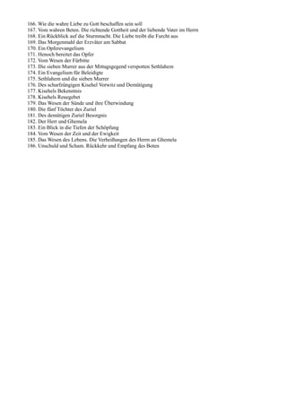 166. Wie die wahre Liebe zu Gott beschaffen sein soll
167. Vom wahren Beten. Die richtende Gottheit und der liebende Vater im Herrn
168. Ein Rückblick auf die Sturmnacht. Die Liebe treibt die Furcht aus
169. Das Morgenmahl der Erzväter am Sabbat
170. Ein Opferevangelium
171. Henoch bereitet das Opfer
172. Vom Wesen der Fürbitte
173. Die sieben Murrer aus der Mittagsgegend verspotten Sethlahem
174. Ein Evangelium für Beleidigte
175. Sethlahem und die sieben Murrer
176. Des scharfzüngigen Kisehel Vorwitz und Demütigung
177. Kisehels Bekenntnis
178. Kisehels Reuegebet
179. Das Wesen der Sünde und ihre Überwindung
180. Die fünf Töchter des Zuriel
181. Des demütigen Zuriel Besorgnis
182. Der Herr und Ghemela
183. Ein Blick in die Tiefen der Schöpfung
184. Vom Wesen der Zeit und der Ewigkeit
185. Das Wesen des Lebens. Die Verheißungen des Herrn an Ghemela
186. Unschuld und Scham. Rückkehr und Empfang des Boten
 