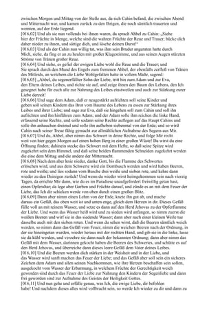 zwischen Morgen und Mittag von der Stelle aus, da sich Cahin befand, die zwischen Abend
und Mitternacht war, und kamen zurück zu den Ihrigen, die noch sämtlich trauerten und
weinten, auf der Erde liegend.
[016,02] Und als sie nun vollends bei ihnen waren, da sprach Ahbel zu Cahin: „Siehe
hier der Früchte in Menge, welche sind die wahren Früchte der Reue und Trauer; bücke dich
daher nieder zu ihnen, und sättige dich, und lösche deinen Durst!“
[016,03] Und als der Cahin nun willig tat, was ihm sein Bruder angeraten hatte durch
Mich, siehe, da fing er an zu heulen mit großer Klagestimme, und aus seinen Augen stürzten
Ströme von Tränen großer Reue.
[016,04] Und siehe, es gefiel der ewigen Liebe wohl die Reue und die Trauer; und
Sie sprach durch den Mund des Engels zum frommen Ahbel, der ebenfalls zerfloß von Tränen
des Mitleids, an welchem die Liebe Wohlgefallen hatte in vollem Maße, sagend:
[016,05] „Ahbel, du segenerfüllter Sohn der Liebe, tritt hin zum Adam und zur Eva,
den Eltern deines Leibes, und richte sie auf, und zeige ihnen den Baum des Lebens, den Ich
gesegnet habe für euch alle zur Nahrung des Leibes einstweilen und auch zur Stärkung eurer
Liebe derzeit!
[016,06] Und sage dem Adam, daß er neugestärkt aufrichten soll seine Kinder und
geben soll seinen Kindern das Brot vom Baume des Lebens zu essen zur Stärkung ihres
Leibes und ihrer Liebe; und sage zur Eva, daß sie hingehen soll zum Cahin und soll ihn
aufrichten und ihn hinführen zum Adam; und der Adam solle ihm reichen die linke Hand,
erfassend seine Rechte, und solle sodann seine Rechte auflegen auf das Haupt Cahins und
solle ihn anhauchen dreimal und solle ihn aufheben siebenmal von der Erde; und so wird
Cahin nach seiner Treue fähig gemacht zur allmählichen Aufnahme des Segens aus Mir.
[016,07] Und du, Ahbel, aber nimm das Schwert in deine Rechte, und folge Mir recht
weit von hier gegen Morgen auf einen hohen Berg in einer großen Wüste! Da wirst du eine
Öffnung finden; dahinein stecke das Schwert mit dem Hefte, so daß seine Spitze wird
zugekehrt sein dem Himmel, und daß seine beiden flammenden Schneiden zugekehrt werden
die eine dem Mittag und die andere der Mitternacht.
[016,08] Nach dem aber knie nieder, danke Gott, bis die Flamme des Schwertes
erlöschen wird, und aus dem Schwerte wird ein Dornbusch werden und wird haben Beeren,
rote und weiße; und lies sodann vom Busche drei weiße und sieben rote, und kehre dann
wieder zu den Deinigen zurück! Und wenn du wieder wirst heimgekommen sein nach vierzig
Tagen, da errichte Mir dann, wie du es im Paradiese unaufgefordert freiwillig getan hast,
einen Opferaltar; da lege aber Garben und Früchte darauf, und zünde es an mit dem Feuer der
Liebe, das Ich dir schicken werde von oben durch einen großen Blitz.
[016,09] Dann aber nimm einen Lehm von der Erde, knete ihn gut ab, und mache
daraus ein Gefäß, das oben weit ist und unten enge, gleich dem Herzen in dir. Dieses Gefäß
fülle voll an mit reinem Wasser, und setze es dann auf den Herd Jehovas zu der Opferflamme
der Liebe. Und wenn das Wasser heiß wird und zu sieden wird anfangen, so nimm zuerst die
weißen Beeren und wirf sie in das siedende Wasser; dann aber nach einer kleinen Weile tue
dasselbe auch mit den sieben roten. Und wenn du sehen wirst, daß die Beeren sämtlich weich
werden, so nimm dann das Gefäß vom Feuer, nimm die weichen Beeren nach der Ordnung, in
der sie hineingetan wurden, wieder heraus mit der rechten Hand, und gib sie in die linke, lasse
sie da kühl werden, und verzehre sie dann nach der bekannten Ordnung; dann aber nimm das
Gefäß mit dem Wasser, darinnen gekocht haben die Beeren des Schwertes, und schütte es auf
den Herd Jehovas, und überreiche dann dieses leere Gefäß dem Vater deines Leibes.
[016,10] Und die Beeren werden dich stärken in der Weisheit und in der Liebe, und
das Wasser wird sanft machen das Feuer der Liebe; und das Gefäß aber soll sein ein sicheres
Zeichen dem Adam und allen seinen Nachkommen, wie ihre Herzen beschaffen sein sollen,
ausgekocht vom Wasser der Erbarmung, in welchem Früchte der Gerechtigkeit weich
geworden sind durch das Feuer der Liebe zur Nahrung den Kindern der Segenliebe und dann
frei geworden sind zur Aufnahme des Geistes der Heiligkeit Gottes.
[016,11] Und nun gehe und erfülle genau, was Ich, die ewige Liebe, dir befohlen
habe! Und nachdem dieses alles wird vollbracht sein, so werde Ich wieder zu dir und dann zu
 