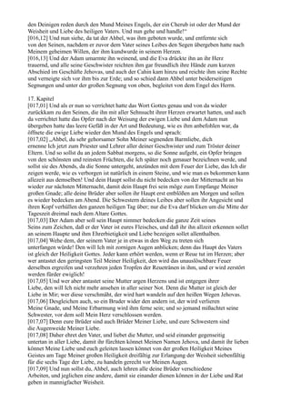 den Deinigen reden durch den Mund Meines Engels, der ein Cherub ist oder der Mund der
Weisheit und Liebe des heiligen Vaters. Und nun gehe und handle!“
[016,12] Und nun siehe, da tat der Ahbel, was ihm geboten wurde, und entfernte sich
von den Seinen, nachdem er zuvor dem Vater seines Leibes den Segen übergeben hatte nach
Meinem geheimen Willen, der ihm kundwurde in seinem Herzen.
[016,13] Und der Adam umarmte ihn weinend, und die Eva drückte ihn an ihr Herz
trauernd, und alle seine Geschwister reichten ihm gar freundlich ihre Hände zum kurzen
Abschied im Geschäfte Jehovas, und auch der Cahin kam hinzu und reichte ihm seine Rechte
und verneigte sich vor ihm bis zur Erde; und so schied dann Ahbel unter beiderseitigen
Segnungen und unter der großen Segnung von oben, begleitet von dem Engel des Herrn.

17. Kapitel
[017,01] Und als er nun so verrichtet hatte das Wort Gottes genau und von da wieder
zurückkam zu den Seinen, die ihn mit aller Sehnsucht ihrer Herzen erwartet hatten, und auch
da verrichtet hatte das Opfer nach der Weisung der ewigen Liebe und dem Adam nun
übergeben hatte das leere Gefäß in der Art und Bedeutung, wie es ihm anbefohlen war, da
öffnete die ewige Liebe wieder den Mund des Engels und sprach:
[017,02] „Ahbel, du sehr gehorsamer Sohn Meiner segnenden Barmliebe, dich
ernenne Ich jetzt zum Priester und Lehrer aller deiner Geschwister und zum Tröster deiner
Eltern. Und so sollst du an jedem Sabbat morgens, so die Sonne aufgeht, ein Opfer bringen
von den schönsten und reinsten Früchten, die Ich später noch genauer bezeichnen werde, und
sollst sie des Abends, da die Sonne untergeht, anzünden mit dem Feuer der Liebe, das Ich dir
zeigen werde, wie es verborgen ist natürlich in einem Steine, und wie man es bekommen kann
allezeit aus demselben! Und dein Haupt sollst du nicht bedecken von der Mitternacht an bis
wieder zur nächsten Mitternacht, damit dein Haupt frei sein möge zum Empfange Meiner
großen Gnade; alle deine Brüder aber sollen ihr Haupt erst entblößen am Morgen und sollen
es wieder bedecken am Abend. Die Schwestern deines Leibes aber sollen ihr Angesicht und
ihren Kopf verhüllen den ganzen heiligen Tag über; nur die Eva darf blicken um die Mitte der
Tageszeit dreimal nach dem Altare Gottes.
[017,03] Der Adam aber soll sein Haupt nimmer bedecken die ganze Zeit seines
Seins zum Zeichen, daß er der Vater ist eures Fleisches, und daß ihr ihn allzeit erkennen sollet
an seinem Haupte und ihm Ehrerbietigkeit und Liebe bezeigen sollet allenthalben.
[017,04] Wehe dem, der seinem Vater je in etwas in den Weg zu treten sich
unterfangen würde! Den will Ich mit zornigen Augen anblicken; denn das Haupt des Vaters
ist gleich der Heiligkeit Gottes. Jeder kann erhört werden, wenn er Reue tut im Herzen; aber
wer antastet den geringsten Teil Meiner Heiligkeit, den wird das unauslöschbare Feuer
derselben ergreifen und verzehren jeden Tropfen der Reuetränen in ihm, und er wird zerstört
werden fürder ewiglich!
[017,05] Und wer aber antastet seine Mutter argen Herzens und ist entgegen ihrer
Liebe, den will Ich nicht mehr ansehen in aller seiner Not. Denn die Mutter ist gleich der
Liebe in Mir; wer diese verschmäht, der wird hart wandeln auf den heißen Wegen Jehovas.
[017,06] Desgleichen auch, so ein Bruder wider den andern ist, der wird verlieren
Meine Gnade, und Meine Erbarmung wird ihm ferne sein; und so jemand mißachtet seine
Schwester, vor dem soll Mein Herz verschlossen werden.
[017,07] Denn eure Brüder sind auch Brüder Meiner Liebe, und eure Schwestern sind
die Augenweide Meiner Liebe.
[017,08] Daher ehret den Vater, und liebet die Mutter, und seid einander gegenseitig
untertan in aller Liebe, damit ihr fürchten könnet Meinen Namen Jehova, und damit ihr lieben
könnet Meine Liebe und euch geleiten lassen könnet von der großen Heiligkeit Meines
Geistes am Tage Meiner großen Heiligkeit dreifältig zur Erlangung der Weisheit siebenfältig
für die sechs Tage der Liebe, zu handeln gerecht vor Meinen Augen.
[017,09] Und nun sollst du, Ahbel, auch lehren alle deine Brüder verschiedene
Arbeiten, und jeglichen eine andere, damit sie einander dienen können in der Liebe und Rat
geben in mannigfacher Weisheit.
 