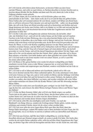 [017,10] Und du sollst lehren deine Schwestern, zu bereiten Fäden aus dem Grase
und den Pflanzen, und sollst sie auch lehren, zu flechten dieselben in breiten Streifen und zu
bereiten daraus Kleider für ihre Brüder und dann auch für sich, damit die Liebe in ihrer
Ordnung erhalten werde aufrecht.
[017,11] Dem Adam, der Eva und dir aber will Ich Kleider geben von oben,
unterschieden in der Farbe, – dem Adam weiß, der Eva rot und dir blau mit gelben Enden.
Diese Farben aber soll niemand nehmen für sein Kleid, sondern soll färben sein Kleid bunt;
aber es soll kein schwarzer Fleck darunter sein und auch kein Riß, – außer, wer da gesündigt
hätte, der soll in der Reue sein Kleid zerreißen und soll es bestreichen mit Kohlen und sein
Haupt bestreuen mit Asche zum Zeichen, daß er ein Sünder ist vor Mir und zerrissen hat das
Kleid der Gnade, da er sich beschmiert hat mit der Farbe des Ungehorsams und der Tod
gekommen ist über ihn!
[017,12] Der Cahin aber soll begehren die schönste Schwester, die da heißet ,Ahar‘
oder ,die Schönheit Evas‘, und soll mit ihr ziehen hinaus auf die Felder und soll machen
Furchen in die Erde mit dem Werkzeug, das er da schon bereitet finden wird; er soll da
streuen Körner in dieselben, die er da finden wird in Menge, und soll die Frucht den ,Weizen‘
nennen; und wenn dieser wird reif geworden sein, da der Kern wird fest geworden sein und
braun die Ähren, so soll er die Körner sorgfältig auslesen von den Ähren und soll sie
zerreiben zwischen Steinen, und das Mehl soll er befeuchten recht mit Wasser und soll daraus
kneten einen Teig; und den Teig soll er hernach legen auf einen platten Stein, der da heiß
geworden ist von der Sonne, und soll ihn darauf liegenlassen den dritten Teil des Tages, und
dann soll er ihn von da nehmen und ihm den Namen ,Brot‘ geben; dann aber soll er dieses
Brot nehmen, es brechen, Gott dafür danken und es dann genießen mit seinem Weibe Ahar.
[017,13] Und sooft er eine Ernte machen wird von seinen Äckern, so soll er auch Mir
die ersten zehn Garben opfern.
[017,14] Wenn er Mir getreu bleiben wird, werde Ich allezeit wohlgefällig sein Opfer
annehmen von der Erde; wenn er aber Meiner vergessen hat, so wird sein Opfer nicht
angenommen werden und emporsteigen zum Himmel, sondern wird bleiben auf der Erde zu
seinen Füßen.
[017,15] Und so soll er leben und mehren sein Geschlecht; jedoch soll er Mir sein
Herz zuvor dreimal und das Herz Ahars siebenmal opfern. So er das unterlassen wird, dann
wird seine Untreue am Tage sein, und er wird werden ein Böser, und die Schlange wird leben
durch ihn und wird leben fort und fort hernach in allen seinen Töchtern, die dadurch schön
werden von außen, aber desto häßlicher von innen, und werden verderben alle seine Söhne
und werden anstecken mit ihrem Gifte die Kinder Meiner Liebe und Mir abwendig machen
Meine Söhne.
[017,16] Und Ich werde einst sein Geschlecht ganz vertilgen von der Erde! Das alles
sage du ihm fest, und erinnere ihn dabei Meines heiligen Namens Jehova und Meines Tages
des Sabbats!
[017,17] Dir, du Mein frommer Ahbel, aber will Ich eine Herde zeigen von sanften
Tieren und sie dir geben zum Weiden. Und der Name, den du ihnen geben wirst, wird ihr
rechter Name sein; und wenn du sie rufen wirst bei ihrem Namen, so werden sie dich als den
Hirten erkennen und werden deiner Stimme folgen allenthalben.
[017,18] Und du sollst Mir also künftighin nicht mehr Früchte, wie nach der
Rückkunft vom Berge Jehovas, sondern die Erstlinge deiner Herde opfern, welche sind die
schönsten und reinsten Früchte, deren Ich dir schon vorher erwähnt habe.
[017,19] Und zwar sollst du zuvor legen dürres Holz quer über den Herd, dann das
blutige Opfer darauflegen, sodann Mir danken und es dann anzünden mit dem Feuer, das Ich
dir gezeigt habe, wie es im Steine ist und du es nehmen sollst aus demselben nach Meinem
Rate.
[017,20] Und zum Zeichen, daß Mir dein Opfer wohlgefällig ist, wird der Rauch
desselben allezeit gen Himmel steigen schnell, als wenn er große Eile hätte. Die Asche aber,
welche du mit einem Steine zudecken sollst, sollst du auf dem Altare liegenlassen drei Tage
lang; am dritten Tage aber sollst du hinzugehen und den Stein von der Asche tun, und siehe,
 