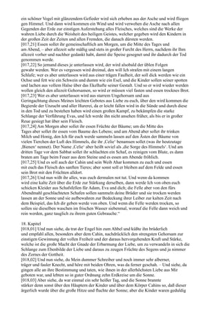 ein schöner Vogel mit glänzendem Gefieder wird sich erheben aus der Asche und wird fliegen
gen Himmel. Und dann wird kommen ein Wind und wird verwehen die Asche nach allen
Gegenden der Erde zur einstigen Auferstehung alles Fleisches, welches sind die Werke der
wahren Liebe durch die Weisheit des heiligen Geistes, welcher gegeben wird den Kindern in
der großen Zeit der Zeiten und allen Fremden, die danach dürsten werden.
[017,21] Essen sollet ihr gemeinschaftlich am Morgen, um die Mitte des Tages und
am Abend, – aber allezeit sehr mäßig und stets in großer Furcht des Herrn, nachdem ihr Ihm
allezeit vorher und nachher gedankt habt, damit die Speise gesegnet und ihr dadurch der Tod
genommen werde.
[017,22] So jemand dieses je unterlassen wird, der wird alsobald der üblen Folgen
gewahr werden. Wer es vergessen wird dreimal, den will Ich strafen mit einem langen
Schlafe; wer es aber unterlassen wird aus einer trägen Faulheit, der soll dick werden wie ein
Ochse und fett wie ein Schwein und dumm wie ein Esel, und die Kinder sollen seiner spotten
und lachen aus vollem Halse über das Ekelhafte seiner Gestalt. Und so er wird wieder werden
wollen gleich den allezeit Gehorsamen, so wird er müssen viel fasten und essen trocknes Brot.
[017,23] Wer es aber unterlassen wird aus starrem Ungehorsam und aus
Geringachtung dieses Meines leichten Gebotes aus Liebe zu euch, über den wird kommen die
Begierde der Unzucht und aller Hurerei, da er leicht fallen wird in die Sünde und durch diese
in den Tod und zu bestehen haben wird einen großen Kampf, zu bekämpfen die starke
Schlange der Verführung Evas, und Ich werde ihn nicht ansehen früher, als bis er in großer
Reue gesiegt hat über sein Fleisch.
[017,24] Am Morgen aber sollet ihr essen Früchte der Bäume; um die Mitte des
Tages aber sollet ihr essen vom Baume des Lebens; und am Abend aber sollet ihr trinken
Milch und Honig, den Ich für euch werde sammeln lassen auf den Ästen der Bäume von
vielen Tierchen der Luft des Himmels, die ihr ,Celie‘ benamsen sollet (was ihr heutzutage
,Bienen‘ nennet). Der Name ,Celie‘ aber heißt soviel als ,die Sorge des Himmels‘. Und am
dritten Tage vor dem Sabbat sollet ihr schlachten ein Schaf, es reinigen vom Blute, es dann
braten am Tage beim Feuer aus dem Steine und es essen am Abende fröhlich.
[017,25] Und es soll auch der Cahin und sein Weib Ahar kommen zu euch und essen
mit euch das Fleisch des sanften Tieres; aber sonst soll er bleiben auf dem Felde und essen
sein Brot mit den Früchten alldort.
[017,26] Und nun wißt ihr alles, was euch dermalen not tut. Und wenn da kommen
wird eine kalte Zeit über die Erde zur Stärkung derselben, dann werde Ich von oben euch
schicken Kleider aus Schafsfellen für Adam, Eva und dich; die Felle aber von den fürs
Abendmahl geschlachteten Schafen sollen sammeln deine Brüder und sie trocken werden
lassen an der Sonne und sie aufbewahren zur Bedeckung ihrer Leiber zur kalten Zeit nach
dem Beispiel, das Ich dir geben werde von oben. Und wenn die Felle werden trocken, so
sollen sie dieselben waschen im frischen Wasser siebenmal, worauf die Felle dann weich und
rein werden, ganz tauglich zu ihrem guten Gebrauche.“

18. Kapitel
[018,01] Und nun siehe, da trat der Engel hin zum Ahbel und küßte ihn brüderlich
und empfahl allen, besonders aber dem Cahin, nachdrücklich den strengsten Gehorsam zur
einstigen Gewinnung der vollen Freiheit und der daraus hervorgehenden Kraft und Stärke,
welche ist die große Macht der Gnade der Erbarmung der Liebe, um zu verwandeln in sich die
Schlange zum Ebenbilde der Liebe und daraus zu zeugen Früchte des Segens und ja nimmer
des Zornes der Gottheit.
[018,02] Und nun siehe, du Mein dummer Schreiber und noch immer sehr alberner,
träger und fauler Knecht, und höre mit beiden Ohren, was da ferner geschah. – Und siehe, da
gingen alle an ihre Bestimmung und taten, wie ihnen in der allerhöchsten Liebe aus Mir
geboten war, und lebten so in guter Ordnung zehn Erdkreise um die Sonne.
[018,03] Aber siehe, da war einmal ein sehr heißer Tag, und die Sonne brannte
stärker denn sonst über den Häuptern der Kinder und über dem Körper Cahins so, daß dieser
ärgerlich wurde über die große Hitze und fluchte der Sonne; aber die Kinder waren geduldig
 
