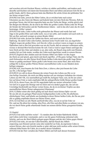 und wuschen sich mit frischem Wasser, welches sie stärkte und kräftete, und tranken auch
dasselbe und löschten sich damit den brennenden Durst und lobten und priesen Gott für die so
große Gnade, daß Er ihnen gelassen hatte das Bächlein für solche Zeiten der prüfenden Not
aus Seiner ewigen Liebe.
[018,04] Und siehe, unweit der Hütte Cahins, die er errichtet hatte nach seiner
Erkenntnis aus den Ästen der Bäume und bedeckt hatte mit dem Stroh des Weizens, floß ein
gewaltiger Strom, den Ich hervorgerufen hatte aus den Tiefen der Berge, welche gleich sind
den Bergen des Mondes, die da sind in der Mitte des großen Landes Ahalas (oder die Wiege
der Kinder der Schwachen und der Nachkommen Adams – und ist das alte Land, das ihr noch
heutzutage ,Afrika‘ nennet).
[018,05] Und siehe, Cahin wollte nicht gebrauchen das Wasser und wurde faul und
träge in der großen Hitze und wußte nicht, was er tun sollte, und wendete sich auch nicht zu
Mir um Rat, und noch weniger an seinen Bruder Ahbel.
[018,06] Und siehe, da kam der Sabbat des Herrn, und somit auch die Zeit der
Opferung. Da nahm Cahin zehn Garben, darinnen keine Frucht mehr war, aus ärgerlicher
Trägheit wegen der großen Hitze, weil ihm die vollen zu schwer waren zu tragen zu seinem
Opferaltare und es ihm leid geworden war um die Frucht, daß sie umsonst verbrennen sollte,
woraus er dreimal Brot bereiten konnte für sich. Und so ward er argen Sinnes und legte das
leere Stroh auf den Altar und zündete es an; aber siehe, der Rauch stieg nicht zum Himmel,
sondern fiel zur Erde nieder, worüber der Cahin noch ärgerlicher wurde in seinem Herzen.
[018,07] Zugleich aber zündete auch der fromme Ahbel sein Opfer vor den Augen
des Herrn an und sprach, ganz durch und durch ergriffen: „O Du guter, heiliger Vater, der Du
mich Schwachen mit aller Deiner Kraft Deiner heißen Liebe durch das große Auge Deiner
Sonne so gnädig anschaust! Deine große Liebe brennt zwar meine Haut, aber mein Herz
schlägt Dir in dieser großen Wärme Deiner unermeßlichen Liebe zu uns Sündern desto
heftiger entgegen.
[018,08] Ach, einst brannte die Erde Dein Zorn, o Jehova; aber jetzt brennt die Liebe
aus Dir, o Du heiliger Vater!
[018,09] O wie süß ist dieses Brennen des reinen Feuers des Lebens aus Dir; es ist
eine heilige Vorschule, die mich erst fähig machen soll zur einstigen Aufnahme des reinsten
Lebens aus Dir! Oh, wie unermeßlich gut mußt Du, heiligster Vater, sein, da Du uns schon
hier auf dieser Erde so stark empfinden läßt die unbegreifliche Größe Deiner großen Gnade!
[018,10] Ja, dieses Feuer, das ich Dir angezündet habe aus meiner schwachen Liebe,
wie kalt ist es gegen das Deinige und wie klein und wie dunkel gegen das, das auf uns
Unwürdige herabstrahlt aus Deiner weiten Sonne, die da ist ein kleiner Tropfen aus dem
unermeßlichen Meere Deiner unbegrenzten Erbarmung!
[018,11] Daher nimm aber doch gnädig auf auch dieses mein kleines Opfer von mir
für uns alle als ein geringes Pfand unserer heißgemachten Liebe zu Dir, Du allerbester,
allerheiligster Vater, und behalte uns beständig in dieser Deiner heißen Liebe, die Du uns jetzt
alle so gnädig empfinden lässest aus Deiner Sonne, amen.
[018,12] Und Dein sei alle Macht und Kraft über alles, was da ist auf der Erde vor
Dir; und nur Du allein bist würdig, allen Preis, alle Ehre und allen Ruhm zu nehmen von uns,
die wir durch Deine große erbarmende Gnade uns nennen dürfen Deine gesegneten Kinder,
amen.“

19. Kapitel
[019,01] Und siehe und höre weiter! – Es standen aber die beiden Opferherde Ahbels
und Cahins nicht ferne voneinander, und es war die ganze Entfernung siebenmal zehn
Schritte, und war der Herd Ahbels gelegen gegen Morgen und der des Cahins gegen Abend.
[019,02] Und siehe, als nun der Cahin bemerkte, daß der Rauch des Ahbels
emporstieg zum Himmel und der seine aber niederfiel zur Erde, da ergrimmte Cahin in
seinem Herzen; aber sein Gesicht machte er glatt, daß man nicht merken sollte seinen Grimm,
während Ahbel betete für Cahin, da er merkte dessen Schalkheit.
[019,03] Und der Herr vernahm das Flehen Ahbels und ließ nach dessen frommem
 