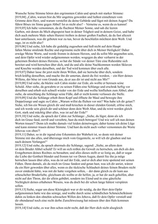 Wunsche Seine Stimme hören den ergrimmten Cahin und sprach mit starker Stimme:
[019,04] „Cahin, warum bist du Mir ungetreu geworden und ließest einnehmen vom
Grimme dein Herz, und warum verstellst du deine Gebärde und lügst mit deinen Augen? Du
führst Böses im Sinne gegen Ahbel! Ist es nicht also? – Verneine es, wenn du es kannst!
[019,05] Ich habe vernommen, da du fluchtest Meiner Sonne, und sah die leeren
Garben, mit denen du Mich abgespeist hast in deiner Trägheit und in deinem Geize, und habe
dich auch mehrere Male sehen Hurerei treiben in deiner großen Faulheit, da du fast allezeit
hast unterlassen, was dir geboten war zu tun, bevor du beschlafen möchtest dein Weib. Und
sage, ist es nicht also?
[019,06] Und siehe, Ich habe dir geduldig zugesehen und ließ nicht auf dein Haupt
fallen Meine strafende Rechte und ergrimmte nicht über dich in Meiner Heiligkeit! Daher
erwäge Meine Worte, und werde fromm in deinem Herzen, und du sollst Mir angenehm sein,
und dein Opfer wird wieder aufgenommen werden; wogegen du aber verharrst in der
geheimen Bosheit deines Herzens, so hat die Sünde vor deiner Türe eine Ruhestätte sich
bereitet und wird herrschen über dich, und du und alle deine Nachkommen werden Sklaven
und Knechte werden derselben, und der Tod wird kommen über euch alle.
[019,07] Daher lasse ihr jetzt nicht ihren Willen, daß sie herrsche über dich, sondern
brich kräftig denselben, und mache ihn dir untertan, damit du frei werdest, – ein Herr deines
Willens, der böse ist vom Grunde aus, da er aus dir ist und nicht aus Mir!“
[019,08] Und siehe, da bückte sich Cahin nieder zur Erde, als wollte er bereuen seine
Schuld. Aber siehe, da gewahrte er zu seinen Füßen eine Schlange und erschrak heftig vor
derselben und erhob sich schnell wieder von der Erde und wollte hinfliehen zum Ahbel; aber
siehe, da umschlang die Schlange seine Füße, daß er nicht konnte verlassen die Stelle.
[019,09] Und die Schlange erhob ihren Kopf und öffnete ihr Maul und bewegte ihre
Doppelzunge und sagte zu Cahin: „Warum willst du fliehen vor mir? Was habe ich dir getan?!
Siehe, ich bin ein Wesen gleich dir und muß kriechen in dieser elenden Gestalt; erlöse mich,
und ich werde sein gleich dir und schöner denn dein Weib Ahar, und du wirst werden gleich
Gott, stark und mächtig über alles, was ist auf der Erde!“
[019,10] Und siehe, da sprach der Cahin zur Schlange: „Siehe, du lügst; denn als ich
dich im Grase fand, zerriß und verzehrte, hast du mich betrogen! Und wie soll ich nun deinen
Worten trauen?! Denn ich mußte damals viel leiden deinetwegen; daher kenne ich deine Lüge
und kann nimmer trauen deiner Stimme. Und hast du nicht auch vorher vernommen die Worte
Jehovas von oben?!
[019,11] Daher, so in dir irgend eine Erkenntnis der Wahrheit ist, so deute mit deiner
Stimme mir das alles, und überzeuge mich vom Gegenteile, so will ich dir glauben und tun
nach deinem Verlangen!“
[019,12] Und siehe, da sprach abermals die Schlange, sagend: „Siehe, an allem dem
ist dein Bruder Ahbel schuld! Er will an sich reißen die Gewalt zu herrschen, um dich als den
Erstgebornen deines Rechtes zu berauben; und alles dieses stellt er so listig an, daß er sogar
die Liebe der Gottheit blendet und fromm tut vor Deren Augen, damit Sie ihn ja möge
herrschen lassen über alles, was da ist auf der Erde, und er dich aber trete spottend mit seinen
Füßen. Denn damals, als du mich im Grase fandest und getan hast, was ich dir anriet, wärest
du ein Herr geworden über alles, wenn es die tückische Schlauheit deines feinen Bruders nicht
zuvor entdeckt hätte, was mit dir hatte vorgehen sollen, – der dann gleich zu dir kam aus
erheuchelter Bruderliebe, gleichsam als wollte er dir helfen; ja, er hat dir auch geholfen, aber
nicht auf den Thron, der dir allein gebührt, sondern ins Elend und in eine gänzliche
Nichtigkeit deines erhabenen Wesens, was du doch bei dir schon lange hättest verspüren
sollen.
[019,13] Siehe, sogar um diese Kleinigkeit war er dir neidig, da der Herr dein Opfer
aufgenommen hatte wie das seinige, und wußte durch seine schändlichen Schmeichelkünste
dahin zu lenken den ohnehin schwachen Willen des Jehova, daß Er dein Opfer verstieß und
dir obendarauf noch eine recht derbe Zurechtweisung hat müssen über den Hals kommen
lassen.
[019,14] Und siehe, es war ihm schon nicht recht, daß der Herr dich nicht alsogleich
 