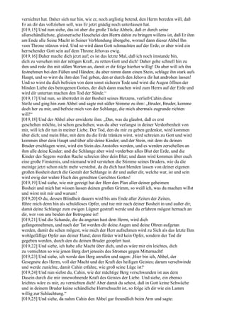 vernichtet hat. Daher sieh nur hin, wie er, noch arglistig betend, den Herrn bereden will, daß
Er an dir das vollziehen soll, was Er jetzt gnädig noch unterlassen hat.
[019,15] Und nun siehe, das ist aber die große Tücke Ahbels, daß er durch seine
allerschändlichste, gleisnerische Heuchelei den Herrn dahin zu bringen willens ist, daß Er ihm
am Ende alle Seine Macht in Seiner Verblendung übergebe, worauf dann dieser Ahbel Ihn
vom Throne stürzen wird. Und so wird dann Gott schmachten auf der Erde; er aber wird ein
herrschender Gott sein auf dem Throne Jehovas ewig.
[019,16] Daher mache dich jetzt auf; es ist das letzte Mal, daß ich noch imstande bin,
dich zu versehen mit der nötigen Kraft, zu retten Gott und dich! Daher gehe schnell hin zu
ihm und rede ihn mit süßen Worten an, damit er dir folge hierher willig! Da aber will ich ihn
festnehmen bei den Füßen und Händen; du aber nimm dann einen Stein, schlage ihn stark aufs
Haupt, und so wirst du ihm den Tod geben, den er durch den Jehova dir hat androhen lassen!
Und so wirst du dich befreien von dem sonst sicheren Tode und wirst die Augen öffnen der
blinden Liebe des betrogenen Gottes, der dich dann machen wird zum Herrn auf der Erde und
wird dir untertan machen den Tod der Sünde.“
[019,17] Und nun, so überredet in der Bosheit seines Herzens, verließ Cahin diese
Stelle und ging hin zum Ahbel und sagte mit süßer Stimme zu ihm: „Bruder, Bruder, komme
doch her zu mir, und befreie mich von der Schlange, die mich abermals zugrunde richten
will!“
[019,18] Und der Ahbel aber erwiderte ihm: „Das, was du glaubst, daß es erst
geschehen möchte, ist schon geschehen; was du aber verlangst in deiner Verdorbenheit von
mir, will ich dir tun in meiner Liebe. Der Tod, den du mir zu geben gedenkst, wird kommen
über dich; und mein Blut, mit dem du die Erde tränken wirst, wird schreien zu Gott und wird
kommen über dein Haupt und über alle deine Kinder; und der Stein, mit dem du deinen
Bruder erschlagen wirst, wird ein Stein des Anstoßes werden, und es werden zerschellen an
ihm alle deine Kinder; und die Schlange aber wird verderben alles Blut der Erde, und die
Kinder des Segens werden Rache schreien über dein Blut; und dann wird kommen über euch
eine große Finsternis, und niemand wird verstehen die Stimme seines Bruders, wie du die
meinige jetzt schon nicht mehr verstehst, da du dich hast blenden lassen von deiner eigenen
großen Bosheit durch die Gestalt der Schlange in dir und außer dir, welche war, ist und sein
wird ewig der wahre Fluch des gerechten Gerichtes Gottes!
[019,19] Und siehe, wie mir gezeigt hat der Herr den Plan aller deiner geheimen
Bosheit und mich hat wissen lassen deinen großen Grimm, so weiß ich, was du machen willst
und wirst mit mir und warum!
[019,20] O du, dessen Blindheit dauern wird bis ans Ende aller Zeiten der Zeiten,
führe mich denn hin als schuldloses Opfer, und tue mir nach deiner Bosheit in und außer dir,
damit deine Schlange zum ewigen Lügner gestraft werde und du erfahren mögest hernach an
dir, wer von uns beiden der Betrogene ist!
[019,21] Und die Schande, die du angetan hast dem Herrn, wird dich
gefangennehmen, und nach der Tat werden dir deine Augen und deine Ohren aufgetan
werden, damit du sehen mögest, wie mich der Herr aufnehmen wird zu Sich als das letzte Ihm
wohlgefällige Opfer aus deiner Hand; denn fürder wird kein Opfer, sondern der Tod dir
gegeben werden, durch den du deinen Bruder geopfert hast.
[019,22] Und siehe, ich habe alle Macht über dich, und es wäre mir ein leichtes, dich
zu vernichten so wie jenen Berg dort jenseits des Stromes gegen Mitternacht!
[019,23] Und siehe, ich werde den Berg anrufen und sagen: ,Hier bin ich, Ahbel, der
Gesegnete des Herrn, voll der Macht und der Kraft des heiligen Geistes; darum verschwinde
und werde zunichte, damit Cahin erfahre, wie groß seine Lüge ist!‘
[019,24] Und nun siehst du, Cahin, wie der mächtige Berg verschwunden ist aus dem
Dasein durch die mir innewohnende Kraft des Geistes der Liebe. Und siehe, ein ebenso
leichtes wäre es mir, zu vernichten dich! Aber damit du sehest, daß in Gott keine Schwäche
und in deinem Bruder keine schändliche Herrschsucht ist, so folge ich dir wie ein Lamm
willig zur Schlachtung.“
[019,25] Und siehe, da nahm Cahin den Ahbel gar freundlich beim Arm und sagte:
 