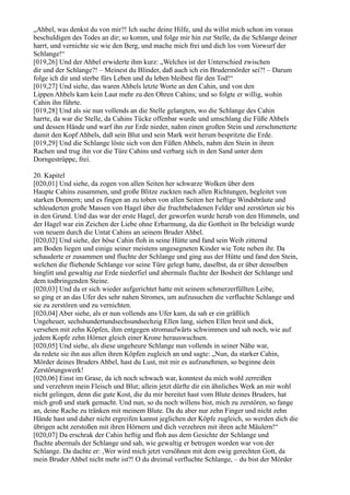 „Ahbel, was denkst du von mir?! Ich suche deine Hilfe, und du willst mich schon im voraus
beschuldigen des Todes an dir; so komm, und folge mir hin zur Stelle, da die Schlange deiner
harrt, und vernichte sie wie den Berg, und mache mich frei und dich los vom Vorwurf der
Schlange!“
[019,26] Und der Ahbel erwiderte ihm kurz: „Welches ist der Unterschied zwischen
dir und der Schlange?! – Meinest du Blinder, daß auch ich ein Brudermörder sei?! – Darum
folge ich dir und sterbe fürs Leben und du leben bleibest für den Tod!“
[019,27] Und siehe, das waren Ahbels letzte Worte an den Cahin, und von den
Lippen Ahbels kam kein Laut mehr zu den Ohren Cahins; und so folgte er willig, wohin
Cahin ihn führte.
[019,28] Und als sie nun vollends an die Stelle gelangten, wo die Schlange des Cahin
harrte, da war die Stelle, da Cahins Tücke offenbar wurde und umschlang die Füße Ahbels
und dessen Hände und warf ihn zur Erde nieder, nahm einen großen Stein und zerschmetterte
damit den Kopf Ahbels, daß sein Blut und sein Mark weit herum bespritzte die Erde.
[019,29] Und die Schlange löste sich von den Füßen Ahbels, nahm den Stein in ihren
Rachen und trug ihn vor die Türe Cahins und verbarg sich in den Sand unter dem
Dorngestrüppe, frei.

20. Kapitel
[020,01] Und siehe, da zogen von allen Seiten her schwarze Wolken über dem
Haupte Cahins zusammen, und große Blitze zuckten nach allen Richtungen, begleitet von
starken Donnern; und es fingen an zu toben von allen Seiten her heftige Windsbräute und
schleuderten große Massen von Hagel über die fruchtbeladenen Felder und zerstörten sie bis
in den Grund. Und das war der erste Hagel, der geworfen wurde herab von den Himmeln, und
der Hagel war ein Zeichen der Liebe ohne Erbarmung, da die Gottheit in Ihr beleidigt wurde
von neuem durch die Untat Cahins an seinem Bruder Ahbel.
[020,02] Und siehe, der böse Cahin floh in seine Hütte und fand sein Weib zitternd
am Boden liegen und einige seiner meistens ungesegneten Kinder wie Tote neben ihr. Da
schauderte er zusammen und fluchte der Schlange und ging aus der Hütte und fand den Stein,
welchen die fliehende Schlange vor seine Türe gelegt hatte, daselbst, da er über denselben
hinglitt und gewaltig zur Erde niederfiel und abermals fluchte der Bosheit der Schlange und
dem todbringenden Steine.
[020,03] Und da er sich wieder aufgerichtet hatte mit seinem schmerzerfüllten Leibe,
so ging er an das Ufer des sehr nahen Stromes, um aufzusuchen die verfluchte Schlange und
sie zu zerstören und zu vernichten.
[020,04] Aber siehe, als er nun vollends ans Ufer kam, da sah er ein gräßlich
Ungeheuer, sechshundertundsechsundsechzig Ellen lang, sieben Ellen breit und dick,
versehen mit zehn Köpfen, ihm entgegen stromaufwärts schwimmen und sah noch, wie auf
jedem Kopfe zehn Hörner gleich einer Krone herauswuchsen.
[020,05] Und siehe, als diese ungeheure Schlange nun vollends in seiner Nähe war,
da redete sie ihn aus allen ihren Köpfen zugleich an und sagte: „Nun, du starker Cahin,
Mörder deines Bruders Ahbel, hast du Lust, mit mir es aufzunehmen, so beginne dein
Zerstörungswerk!
[020,06] Einst im Grase, da ich noch schwach war, konntest du mich wohl zerreißen
und verzehren mein Fleisch und Blut; allein jetzt dürfte dir ein ähnliches Werk an mir wohl
nicht gelingen, denn die gute Kost, die du mir bereitet hast vom Blute deines Bruders, hat
mich groß und stark gemacht. Und nun, so du noch willens bist, mich zu zerstören, so fange
an, deine Rache zu tränken mit meinem Blute. Da du aber nur zehn Finger und nicht zehn
Hände hast und daher nicht ergreifen kannst jeglichen der Köpfe zugleich, so werden dich die
übrigen acht zerstoßen mit ihren Hörnern und dich verzehren mit ihren acht Mäulern!“
[020,07] Da erschrak der Cahin heftig und floh aus dem Gesichte der Schlange und
fluchte abermals der Schlange und sah, wie gewaltig er betrogen worden war von der
Schlange. Da dachte er: ,Wer wird mich jetzt versöhnen mit dem ewig gerechten Gott, da
mein Bruder Ahbel nicht mehr ist?! O du dreimal verfluchte Schlange, – du bist der Mörder
 
